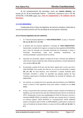Direito	
  Constitucional	
  

Prof. Otávio Piva

As	
   leis	
   complementares	
   são	
   aprovadas,	
   assim,	
   por	
   maioria	
   absoluta,	
   nos	
  
termos	
   do	
   art.	
   69	
   da	
   Constituição	
   Federal.	
   	
   	
   Finalmente,	
   esclareça-­‐se	
   que	
   o	
   STF	
   (RE	
  
377457/PR,	
   17.09.2008)	
   julgou	
   que,	
   entre	
   lei	
   complementar	
   e	
   lei	
   ordinária	
   não	
   há	
  
hierarquia.	
  
	
  
12.3	
  LEIS	
  ORDINÁRIAS	
  
A	
  elaboração	
  de	
  lei	
  é	
  típico	
  ato	
  legislativo,	
  de	
  natureza	
  complexa,	
  traduzindo-­‐se	
  
em	
  ato	
  normativo	
  primário	
  com	
  fins	
  de	
  edição	
  de	
  normas	
  gerais	
  e	
  abstratas.	
  	
  
	
  
12.3.1	
  Processo	
  legislativo	
  das	
  leis	
  ordinárias	
  
I.

A	
   1.ª	
   fase	
   do	
   processo	
   legislativo	
   é	
   a	
  “FASE	
   INTRODUTÓRIA”,	
   ou	
   seja,	
   a	
   “iniciativa”	
  
(CF,	
  art.	
  61,	
  §§	
  1.ºe	
  2.º;	
  art.	
  64);	
  	
  

II.

A	
   próxima	
   fase	
   do	
   processo	
   legislativo	
   é	
   chamada	
   de	
   “FASE	
   CONSTITUTIVA”.	
  
Apresentado,	
   o	
   projeto	
   de	
   lei	
   seguirá,	
   na	
   respectiva	
   Casa	
   Legislativa	
   (INICIADORA),	
  
para	
   a	
   fase	
   de	
   instrução	
   nas	
   Comissões	
   (Comissão	
   de	
   Constituição	
   e	
   Justiça	
   e	
  
Comissões	
   Permanentes),	
   onde	
   será	
   analisada,	
   inicialmente,	
   sua	
  
constitucionalidade,	
  e	
  posteriormente	
  seu	
  mérito;	
  	
  

III.

Aprovado	
   nas	
   Comissões,	
   seguirá	
   o	
   projeto	
   de	
   lei	
   para	
   o	
   Plenário	
   que	
   deliberará	
  
sobre	
  ele	
  por	
  maioria	
  simples	
  de	
  votos,	
  desde	
  que	
  presentes	
  a	
  maioria	
  absoluta	
  de	
  
seus	
  membros	
  (CF,	
  art.	
  47);	
  

IV.

Se	
  aprovado	
  o	
  projeto	
  de	
  lei	
  por	
  uma	
  das	
  Casas,	
  seguirá	
  para	
  a	
  outra,	
  que	
  será	
  a	
  
CASA	
   REVISORA.	
   Essa	
   revisão	
   será	
   feita	
   em	
   um	
   só	
   turno	
   de	
   discussão	
   e	
   votação	
  
(CF,	
   art.	
   65).	
   Na	
   Casa	
   Revisora,	
   será	
   novamente	
   o	
   projeto	
   analisado	
   pelas	
  
Comissões,	
   discutido	
   e	
   votado.	
   Se	
   aprovado	
   nos	
   mesmos	
   termos	
   da	
   Casa	
  
Iniciadora,	
  seguirá	
  para	
  o	
  Presidente	
  da	
  República.	
  Se,	
  contudo,	
  for	
  rejeitado,	
  será	
  
ARQUIVADO;	
  	
  

V.

Ao	
  contrário,	
  se	
  o	
  projeto	
  de	
  lei	
  for	
  aprovado	
  pela	
  Casa	
  Revisora	
  com	
  EMENDAS,	
  
haverá	
   o	
   retorno	
   à	
   Casa	
   Legislativa	
   inicial,	
   para	
   análise	
   e	
   votação	
   em	
   um	
   único	
  
turno;	
  	
  

VI.

A	
   Casa,	
   na	
   qual	
   tenha	
   sido	
   concluída	
   a	
   votação,	
   enviará	
   o	
   projeto	
   ao	
   Presidente	
   da	
  
República,	
  que	
  terá	
  quinze	
  dias	
  úteis	
  (do	
  recebimento)	
  para	
  exercer	
  seu	
  direito	
  de	
  
VETO.	
  Ultrapassado	
  o	
  prazo	
  sem	
  manifestação	
  do	
  Chefe	
  do	
  Executivo,	
  ocorrerá	
  a	
  
chamada	
   SANÇÃO	
   TÁCITA.	
   Se	
   entender,	
   contudo,	
   que	
   o	
   projeto	
   de	
   lei	
   é	
   “contrário	
  
ao	
   interesse	
   público”	
   (VETO	
   POLÍTICO)	
   ou	
   “inconstitucional”	
   (VETO	
   JURÍDICO)	
  
poderá	
  o	
  Presidente	
  vetá-­‐lo	
  TOTAL	
  ou	
  PARCIALMENTE,	
  justificando	
  os	
  motivos	
  do	
  
veto	
  ao	
  Presidente	
  do	
  Senado	
  Federal,	
  no	
  prazo	
  de	
  48	
  horas	
  (CF,	
  art.	
  66,	
  §§	
  1.º	
  a	
  
6.º);	
  	
  

www.acasadoconcurseiro.com.br

Prof.	
  Otávio	
  Piva	
  	
  	
  	
  	
  	
  	
  	
  	
  	
  	
  	
  	
  	
  	
  	
  	
  	
  	
  	
  	
  Página	
  115	
  

 