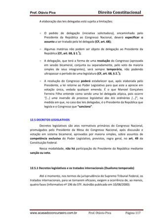 Prof. Otávio Piva

Direito	
  Constitucional	
  

A	
  elaboração	
  das	
  leis	
  delegadas	
  está	
  sujeita	
  a	
  limitações:	
  	
  
	
  
F

F

F

F

O	
   pedido	
   de	
   delegação	
   (iniciativa	
   solicitadora),	
   encaminhado	
   pelo	
  
Presidente	
   da	
   República	
   ao	
   Congresso	
   Nacional,	
   deverá	
   especificar	
   o	
  
assunto	
  a	
  ser	
  tratado	
  pela	
  lei	
  delegada	
  (CF,	
  art.	
  68);	
  
Algumas	
   matérias	
   não	
   podem	
   ser	
   objeto	
   de	
   delegação	
   ao	
   Presidente	
   da	
  
República	
  (CF,	
  art.	
  68,	
  §	
  1.º);	
  	
  
A	
   delegação,	
   que	
   terá	
   a	
   forma	
   de	
   uma	
   resolução	
   do	
   Congresso	
   (aprovada	
  
em	
   sessão	
   bicameral,	
   conjunta	
   ou	
   separadamente,	
   pelo	
   voto	
   da	
   maioria	
  
simples	
   de	
   seus	
   integrantes),	
   será	
   sempre	
   temporária,	
   não	
   podendo	
  
ultrapassar	
  o	
  período	
  de	
  uma	
  legislatura	
  (CF,	
  art.	
  68,	
  §	
  2.º);	
  	
  
A	
   resolução	
   do	
   Congresso	
   poderá	
   estabelecer	
   que,	
   após	
   elaborada	
   pelo	
  
Presidente,	
   a	
   lei	
   retorne	
   ao	
   Poder	
   Legislativo	
   para	
   que	
   este	
   a	
   aprecie	
   em	
  
votação	
   única,	
   vedada	
   qualquer	
   emenda.	
   É	
   o	
   que	
   Manoel	
   Gonçalves	
  
Ferreira	
   Filho	
   entende	
   como	
   sendo	
   uma	
   lei	
   delegada	
   atípica,	
   pois	
   ocorre	
  
“[...]	
   uma	
   inversão	
   do	
   processo	
   legislativo	
   das	
   leis	
   ordinárias	
   [...]”,	
   na	
  
medida	
  em	
  que,	
  no	
  caso	
  das	
  leis	
  delegadas,	
  é	
  o	
  Presidente	
  da	
  República	
  que	
  
legisla	
  e	
  o	
  Congresso	
  que	
  “sanciona”.	
  

	
  
12.5	
  DECRETOS	
  LEGISLATIVOS	
  	
  
Decretos	
   legislativos	
   são	
   atos	
   normativos	
   primários	
   do	
   Congresso	
   Nacional,	
  
promulgados	
   pelo	
   Presidente	
   da	
   Mesa	
   do	
   Congresso	
   Nacional,	
   após	
   discussão	
   e	
  
votação	
   em	
   sistema	
   bicameral,	
   aprovados	
   por	
   maioria	
   simples,	
   sobre	
   assuntos	
   de	
  
competência	
   exclusiva	
   do	
   Poder	
   Legislativo,	
   previstos,	
   regra	
   geral,	
   no	
   art.	
   49	
   da	
  
Constituição	
  Federal.	
  	
  
Nessa	
   modalidade,	
   não	
   há	
   participação	
   do	
   Presidente	
   da	
   República	
   mediante	
  
sanção	
  ou	
  veto.	
  	
  
	
  
12.5.1	
  Decretos	
  legislativos	
  e	
  os	
  tratados	
  internacionais	
  (Dualismo	
  temperado)	
  	
  
Até	
   o	
   momento,	
   nos	
   termos	
   da	
   jurisprudência	
   do	
   Supremo	
   Tribunal	
   Federal,	
   os	
  
tratados	
  internacionais,	
  para	
  se	
  tornarem	
  eficazes,	
  exigem	
  a	
  ocorrência	
  de,	
  ao	
  menos,	
  
quatro	
  fases	
  (Informativo	
  nº	
  196	
  do	
  STF.	
  Acórdão	
  publicado	
  em	
  10/08/2000):	
  
	
  	
  
	
  
	
  
	
  

www.acasadoconcurseiro.com.br

Prof.	
  Otávio	
  Piva	
  	
  	
  	
  	
  	
  	
  	
  	
  	
  	
  	
  	
  	
  	
  	
  	
  	
  	
  	
  	
  Página	
  117	
  

 