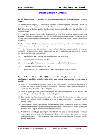 Direito	
  Constitucional	
  

Prof. Otávio Piva

QUESTÕES	
  SOBRE	
  A	
  MATÉRIA	
  
	
  
a

1)	
  (Juiz	
  do	
  Trabalho	
  –	
  23 .	
  Região	
  –	
  2010)	
  Analise	
  as	
  proposições	
  abaixo	
  e	
  indique	
  a	
  resposta	
  
correta:	
  
I	
   –	
   No	
   sentido	
   sociológico,	
   a	
   Constituição,	
   segundo	
   a	
   conceituação	
   de	
   Ferdinand	
   Lassalle	
   é	
   a	
  
somatória	
  dos	
  fatores	
  reais	
  de	
  poder	
  dentro	
  de	
  uma	
  sociedade,	
  e	
  no	
  sentido	
  político,	
  segundo	
  
Carl	
   Schmitt,	
   é	
   a	
   decisão	
   política	
   fundamental,	
   fazendo	
   distinção	
   entre	
   Constituição	
   e	
   leis	
  
constitucionais.	
  
II	
   –	
   Para	
   Hans	
   Kelsen	
   a	
   concepção	
   de	
   Constituição	
   tem	
   dois	
   sentidos:	
   lógico-­‐jurídico,	
   que	
  
equivale	
  à	
  norma	
  positiva	
  suprema,	
  ou	
  seja,	
  conjunto	
  de	
  normas	
  que	
  regula	
  a	
  criação	
  de	
  outras	
  
normas,	
  lei	
  nacional	
  no	
  seu	
  mais	
  alto	
  grau,	
  e	
  jurídico-­‐positivo,	
  que	
  significa	
  norma	
  fundamental	
  
hipotética;	
  
III	
  –	
  A	
  Constituição	
  dita	
  Cesarista	
  é	
  aquela	
  em	
  que	
  a	
  participação	
  popular	
  é	
  democrática	
  pois	
  visa	
  
ratificar	
  a	
  vontade	
  do	
  detentor	
  do	
  poder;	
  
IV	
   –	
   Os	
   elementos	
   da	
   Constituição	
   trazem	
   valores	
   distintos	
   caracterizando	
   a	
   natureza	
  
polifacética	
   da	
   Constituição,	
   assim	
   pode-­‐se	
   afirmar	
   que	
   o	
   preâmbulo	
   da	
   Constituição	
   constitui	
  
seu	
  elemento	
  formal	
  de	
  aplicabilidade.	
  
(A)

A	
  proposição	
  I	
  está	
  correta,	
  e	
  as	
  proposições	
  II,	
  III	
  e	
  IV	
  erradas;	
  

(B)

Todas	
  as	
  proposições	
  estão	
  erradas;	
  

(C)

As	
  proposições	
  II	
  e	
  IV	
  estão	
  corretas	
  e	
  as	
  proposições	
  I	
  e	
  III	
  estão	
  erradas;	
  

(D)

Todas	
  as	
  proposições	
  estão	
  corretas;	
  

(E)

As	
  proposições	
  I	
  e	
  IV	
  estão	
  corretas,	
  e	
  as	
  proposições	
  II	
  e	
  III	
  estão	
  erradas.	
  

	
  
	
  
2)
(Defensor	
   Público	
   –	
   SP	
   -­‐	
   2006)	
   O	
   termo	
   “Constituição”	
   comporta	
   uma	
   série	
   de	
  
significados	
   e	
   sentidos.	
   Assinale	
   a	
   alternativa	
   que	
   associa	
   corretamente	
   a	
   frase,	
   autor	
   e	
  
sentido.	
  
(A) Todas	
   as	
   Constituições	
   pretendem,	
   implícita	
   ou	
   explicitamente,	
   conformar	
   globalmente	
   o	
  
político.	
   Há	
   uma	
   intenção	
   atuante	
   e	
   conformadora	
   do	
   direito	
   constitucional	
   que	
   vincula	
   o	
  
legislador.	
  Jorge	
  Miranda.	
  Sentido	
  dirigente.	
  
(B) Todos	
   os	
   países	
   possuem,	
   possuíram	
   sempre,	
   em	
   todos	
   os	
   momentos	
   as	
   sua	
   história	
   uma	
  
constituição	
  real	
  e	
  efetiva.Carl	
  Schmitt.	
  Sentido	
  político.	
  
(C) Constituição	
   significa,	
   essencialmente,	
   decisão	
   política	
   fundamental,	
   ou	
   seja,	
   concreta	
  
decisão	
   de	
   conjunto	
   sobre	
   o	
   modo	
   e	
   a	
   forma	
   de	
   existência	
   política.	
   Ferdinand	
   Lassale.	
  
Sentido	
  Político.	
  
(D) Constituição	
  é	
  a	
  norma	
  fundamental	
  hipotética	
  e	
  lei	
  nacional	
  no	
  seu	
  mais	
  alto	
  grau	
  na	
  forma	
  
de	
   documento	
   solene	
   e	
   que	
   somente	
   pode	
   ser	
   alterada	
   observando-­‐se	
   certas	
   prescrições	
  
especiais.	
  Jean	
  Jacques	
  Rousseau.	
  Sentido	
  lógico-­‐jurídico.	
  
(E) A	
  verdadeira	
  Constituição	
  de	
  um	
  país	
  somente	
  tem	
  por	
  base	
  os	
  fatores	
  reais	
  de	
  poder	
  que	
  
naquele	
  país	
  vigem	
  e	
  as	
  constituições	
  escritas	
  não	
  têm	
  valor	
  nem	
  são	
  duráveis	
  a	
  não	
  ser	
  que	
  
exprimam	
  fielmente	
  os	
  fatores	
  reais	
  de	
  poder	
  que	
  imperam	
  na	
  realidade.	
  Ferdinand	
  Lassale.	
  
Sentido	
  Sociológico.	
  
	
  

www.acasadoconcurseiro.com.br

Prof.	
  Otávio	
  Piva	
  	
  	
  	
  	
  	
  	
  	
  	
  	
  	
  	
  	
  	
  	
  	
  	
  	
  	
  	
  	
  Página	
  12	
  

 