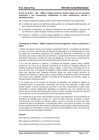 Direito	
  Constitucional	
  

Prof. Otávio Piva

6)	
   (Juiz	
   de	
   Direito	
   –	
   MG	
   –	
   2008)	
   A	
   medida	
   provisória	
   constitui	
   espécie	
   de	
   ato	
   normativo	
  
excepcional	
   e	
   tem	
   características	
   estabelecidas	
   no	
   texto	
   constitucional.	
   Assinale	
   a	
  
alternativa	
  correta.	
  
(A) É	
  vedada	
  a	
  edição	
  de	
  medida	
  provisória	
  sobre	
  matéria	
  reservada	
  à	
  lei	
  complementar.	
  
(B) O	
   período	
   de	
   vigência	
   da	
   medida	
   provisória	
   poderá	
   ser	
   prorrogado	
   indefinidamente	
   até	
  
que	
  o	
  Congresso	
  Nacional	
  ultime	
  sua	
  votação.	
  
(C) O	
  Presidente	
  da	
  República,	
  nas	
  hipóteses	
  definidas	
  em	
  lei,	
  poderá	
  delegar	
  a	
  quaisquer	
  de	
  
seus	
  Ministros	
  o	
  poder	
  de	
  adotar	
  medida	
  provisória	
  em	
  caso	
  de	
  relevância	
  e	
  urgência.	
  
(D) É	
   possível	
   a	
   reedição,	
   na	
   mesma	
   sessão	
   legislativa,	
   de	
   medida	
   provisória	
   que	
   tenha	
   sido	
  
rejeitada	
  ou	
  que	
  tenha	
  perdido	
  sua	
  eficácia	
  por	
  decurso	
  de	
  prazo.	
  
	
  
7)	
  (Advogado	
  do	
  Senado	
  –	
  2008)	
  A	
  respeito	
  do	
  processo	
  legislativo,	
  analise	
  as	
  afirmativas	
  a	
  
seguir:	
  
I.	
   Podem	
   apresentar	
   proposta	
   de	
   emenda	
   à	
   Constituição	
   Federal:	
   o	
   Presidente	
   da	
   República;	
  
um	
  terço,	
  no	
  mínimo,	
  dos	
  membros	
  da	
  Câmara	
  dos	
  Deputados	
  ou	
  do	
  Senado	
  Federal;	
  e	
  mais	
  
da	
   metade	
   das	
   Assembleias	
   Legislativas	
   das	
   unidades	
   de	
   federação,	
   manifestando-­‐se,	
   cada	
  
uma	
  delas,	
  pela	
  maioria	
  relativa	
  de	
  seus	
  membros.	
  A	
  proposta	
  de	
  emenda	
  à	
  Constituição	
  será	
  
submetida	
   à	
   discussão	
   e	
   votação	
   em	
   cada	
   casa	
   legislativa,	
   em	
   dois	
   turnos,	
   considerando-­‐se	
  
aprovada	
  se	
  obtiver	
  três	
  quintos	
  de	
  votos	
  favoráveis	
  dos	
  membros	
  de	
  cada	
  casa.	
  
II.	
   Em	
   caso	
   de	
   relevância	
   e	
   urgência,	
   o	
   Presidente	
   da	
   República	
   poderá	
   adotar	
   medidas	
  
provisórias,	
   com	
   força	
   de	
   lei,	
   devendo	
   submetê-­‐las	
   de	
   imediato	
   ao	
   Congresso	
   Nacional.	
   As	
  
medidas	
   provisórias	
   perderão	
   eficácia,	
   desde	
   a	
   edição,	
   se	
   não	
   forem	
   convertidas	
   em	
   lei	
   no	
  
prazo	
   de	
   trinta	
   dias.	
   O	
   Presidente	
   da	
   República	
   poderá	
   reeditar	
   medida	
   provisória	
   que	
   não	
  
tenha	
   sido	
   apreciada	
   pelo	
   Congresso	
   Nacional,	
   desde	
   que	
   ainda	
   estejam	
   presentes	
   os	
  
requisitos	
  da	
  relevância	
  e	
  urgência,	
  Após	
  a	
  quinta	
  reedição,	
  a	
  medida	
  provisória	
  não	
  apreciada	
  
será	
   havida	
   como	
   rejeitada,	
   cabendo	
   ao	
   Presidente	
   da	
   República,	
   por	
   decreto,	
   regular	
   as	
  
relações	
  jurídicas	
  dela	
  decorrentes.	
  
III.	
   Os	
   projetos	
   de	
   lei	
   de	
   iniciativa	
   do	
   Presidente	
   da	
   República	
   com	
   pedido	
   de	
   urgência	
   na	
  
tramitação	
   devem	
   ser	
   apreciados,	
   inicialmente	
   pela	
   Câmara	
   dos	
   Deputados,	
   e	
   depois	
   pelo	
  
Senado	
   Federal,	
   no	
   prazo	
   sucessivo	
   de	
   quarenta	
   e	
   cinco	
   dias.	
   Ultrapassado	
   tal	
   prazo,	
   ficam	
  
sobrestadas	
   as	
   demais	
   deliberações	
   legislativas	
   da	
   respectiva	
   casa,	
   com	
   exceção	
   das	
   que	
  
tenham	
  prazo	
  constitucional	
  determinado,	
  até	
  que	
  se	
  ultime	
  a	
  votação.	
  Os	
  prazos	
  de	
  quarenta	
  
e	
  cinco	
  dias	
  não	
  correm	
  nos	
  períodos	
  de	
  recesso	
  do	
  Congresso	
  nacional.	
  
IV.	
  O	
  projeto	
  de	
  lei	
  que	
  tenha	
  sido	
  aprovado	
  nas	
  duas	
  casas	
  legislativas	
  será	
  encaminhado	
  ao	
  
Presidente	
   da	
   República	
   para	
   sanção.	
   Se	
   o	
   chefe	
   do	
   Poder	
   Executivo	
   considerar	
   o	
   projeto	
  
inconstitucional	
   ou	
   contrário	
   ao	
   interesse	
   público,	
   vetá-­‐lo-­‐á,	
   no	
   prazo	
   de	
   quinze	
   dias	
   úteis,	
  
contados	
  da	
  data	
  do	
  recebimento.	
  A	
  Constituição	
  proíbe	
  o	
  veto	
  parcial	
  do	
  projeto,	
  em	
  razão	
  
do	
  risco	
  de	
  desvirtuamento	
  decorrente	
  da	
  supressão	
  de	
  apenas	
  alguns	
  artigos	
  da	
  lei	
  aprovada.	
  
O	
  veto	
  poderá	
  ser	
  derrubado	
  em	
  sessão	
  conjunta	
  das	
  casas	
  legislativas,	
  pelo	
  voto	
  secreto	
  da	
  
maioria	
  absoluta	
  dos	
  Deputados	
  e	
  Senadores.	
  
	
  
Assinale:	
  
(A)	
  se	
  apenas	
  as	
  afirmativas	
  I,	
  II	
  e	
  III	
  estiverem	
  corretas.	
  
(B)	
  se	
  apenas	
  as	
  afirmativas	
  I,	
  II	
  e	
  IV	
  estiverem	
  corretas.	
  
(C)	
  se	
  apenas	
  as	
  afirmativas	
  II,	
  III	
  e	
  IV	
  estiverem	
  corretas.	
  

www.acasadoconcurseiro.com.br

Prof.	
  Otávio	
  Piva	
  	
  	
  	
  	
  	
  	
  	
  	
  	
  	
  	
  	
  	
  	
  	
  	
  	
  	
  	
  	
  Página	
  124	
  

 