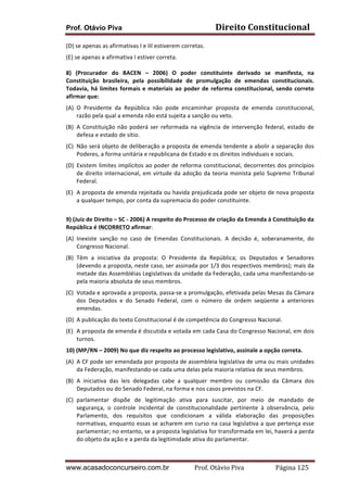 Direito	
  Constitucional	
  

Prof. Otávio Piva
(D)	
  se	
  apenas	
  as	
  afirmativas	
  I	
  e	
  III	
  estiverem	
  corretas.	
  

(E)	
  se	
  apenas	
  a	
  afirmativa	
  I	
  estiver	
  correta.	
  
	
  
8)	
   (Procurador	
   do	
   BACEN	
   –	
   2006)	
   O	
   poder	
   constituinte	
   derivado	
   se	
   manifesta,	
   na	
  
Constituição	
   brasileira,	
   pela	
   possibilidade	
   de	
   promulgação	
   de	
   emendas	
   constitucionais.	
  
Todavia,	
   há	
   limites	
   formais	
   e	
   materiais	
   ao	
   poder	
   de	
   reforma	
   constitucional,	
   sendo	
   correto	
  
afirmar	
  que:	
  
(A) O	
   Presidente	
   da	
   República	
   não	
   pode	
   encaminhar	
   proposta	
   de	
   emenda	
   constitucional,	
  
razão	
  pela	
  qual	
  a	
  emenda	
  não	
  está	
  sujeita	
  a	
  sanção	
  ou	
  veto.	
  
(B) A	
   Constituição	
   não	
   poderá	
   ser	
   reformada	
   na	
   vigência	
   de	
   intervenção	
   federal,	
   estado	
   de	
  
defesa	
  e	
  estado	
  de	
  sítio.	
  
(C) Não	
  será	
  objeto	
  de	
  deliberação	
  a	
  proposta	
  de	
  emenda	
  tendente	
  a	
  abolir	
  a	
  separação	
  dos	
  
Poderes,	
  a	
  forma	
  unitária	
  e	
  republicana	
  de	
  Estado	
  e	
  os	
  direitos	
  individuais	
  e	
  sociais.	
  
(D) Existem	
  limites	
  implícitos	
  ao	
  poder	
  de	
  reforma	
  constitucional,	
  decorrentes	
  dos	
  princípios	
  
de	
   direito	
   internacional,	
   em	
   virtude	
   da	
   adoção	
   da	
   teoria	
   monista	
   pelo	
   Supremo	
   Tribunal	
  
Federal.	
  
(E) A	
  proposta	
  de	
  emenda	
  rejeitada	
  ou	
  havida	
  prejudicada	
  pode	
  ser	
  objeto	
  de	
  nova	
  proposta	
  
a	
  qualquer	
  tempo,	
  por	
  conta	
  da	
  supremacia	
  do	
  poder	
  constituinte.	
  
	
  
9)	
  (Juiz	
  de	
  Direito	
  –	
  SC	
  -­‐	
  2006)	
  A	
  respeito	
  do	
  Processo	
  de	
  criação	
  da	
  Emenda	
  à	
  Constituição	
  da	
  
República	
  é	
  INCORRETO	
  afirmar:	
  
(A) Inexiste	
   sanção	
   no	
   caso	
   de	
   Emendas	
   Constitucionais.	
   A	
   decisão	
   é,	
   soberanamente,	
   do	
  
Congresso	
  Nacional.	
  
(B) Têm	
   a	
   iniciativa	
   da	
   proposta:	
   O	
   Presidente	
   da	
   República;	
   os	
   Deputados	
   e	
   Senadores	
  
(devendo	
  a	
  proposta,	
  neste	
  caso,	
  ser	
  assinada	
  por	
  1/3	
  dos	
  respectivos	
  membros);	
  mais	
  da	
  
metade	
   das	
   Assembléias	
   Legislativas	
   da	
   unidade	
   da	
   Federação,	
   cada	
   uma	
   manifestando-­‐se	
  
pela	
  maioria	
  absoluta	
  de	
  seus	
  membros.	
  
(C) Votada	
  e	
  aprovada	
  a	
  proposta,	
  passa-­‐se	
  a	
  promulgação,	
  efetivada	
  pelas	
  Mesas	
  da	
  Câmara	
  
dos	
   Deputados	
   e	
   do	
   Senado	
   Federal,	
   com	
   o	
   número	
   de	
   ordem	
   seqüente	
   a	
   anteriores	
  
emendas.	
  
(D) A	
  publicação	
  do	
  texto	
  Constitucional	
  é	
  de	
  competência	
  do	
  Congresso	
  Nacional.	
  
(E) A	
   proposta	
   de	
   emenda	
   é	
   discutida	
   e	
   votada	
   em	
   cada	
   Casa	
   do	
   Congresso	
   Nacional,	
   em	
   dois	
  
turnos.	
  
10)	
  (MP/RN	
  –	
  2009)	
  No	
  que	
  diz	
  respeito	
  ao	
  processo	
  legislativo,	
  assinale	
  a	
  opção	
  correta.	
  
(A) A	
  CF	
  pode	
  ser	
  emendada	
  por	
  proposta	
  de	
  assembleia	
  legislativa	
  de	
  uma	
  ou	
  mais	
  unidades	
  
da	
  Federação,	
  manifestando-­‐se	
  cada	
  uma	
  delas	
  pela	
  maioria	
  relativa	
  de	
  seus	
  membros.	
  
(B) A	
   iniciativa	
   das	
   leis	
   delegadas	
   cabe	
   a	
   qualquer	
   membro	
   ou	
   comissão	
   da	
   Câmara	
   dos	
  
Deputados	
  ou	
  do	
  Senado	
  Federal,	
  na	
  forma	
  e	
  nos	
  casos	
  previstos	
  na	
  CF.	
  
(C) parlamentar	
   dispõe	
   de	
   legitimação	
   ativa	
   para	
   suscitar,	
   por	
   meio	
   de	
   mandado	
   de	
  
segurança,	
   o	
   controle	
   incidental	
   de	
   constitucionalidade	
   pertinente	
   à	
   observância,	
   pelo	
  
Parlamento,	
   dos	
   requisitos	
   que	
   condicionam	
   a	
   válida	
   elaboração	
   das	
   proposições	
  
normativas,	
  enquanto	
  essas	
  se	
  acharem	
  em	
  curso	
  na	
  casa	
  legislativa	
  a	
  que	
  pertença	
  esse	
  
parlamentar;	
   no	
   entanto,	
   se	
   a	
  proposta	
   legislativa	
   for	
   transformada	
   em	
   lei,	
   haverá	
   a	
   perda	
  
do	
  objeto	
  da	
  ação	
  e	
  a	
  perda	
  da	
  legitimidade	
  ativa	
  do	
  parlamentar.	
  

www.acasadoconcurseiro.com.br

Prof.	
  Otávio	
  Piva	
  	
  	
  	
  	
  	
  	
  	
  	
  	
  	
  	
  	
  	
  	
  	
  	
  	
  	
  	
  	
  Página	
  125	
  

 