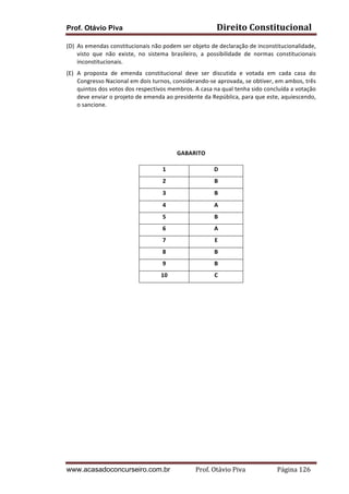 Direito	
  Constitucional	
  

Prof. Otávio Piva

(D) As	
   emendas	
   constitucionais	
   não	
   podem	
   ser	
   objeto	
   de	
   declaração	
   de	
   inconstitucionalidade,	
  
visto	
   que	
   não	
   existe,	
   no	
   sistema	
   brasileiro,	
   a	
   possibilidade	
   de	
   normas	
   constitucionais	
  
inconstitucionais.	
  
(E) A	
   proposta	
   de	
   emenda	
   constitucional	
   deve	
   ser	
   discutida	
   e	
   votada	
   em	
   cada	
   casa	
   do	
  
Congresso	
  Nacional	
  em	
  dois	
  turnos,	
  considerando-­‐se	
  aprovada,	
  se	
  obtiver,	
  em	
  ambos,	
  três	
  
quintos	
  dos	
  votos	
  dos	
  respectivos	
  membros.	
  A	
  casa	
  na	
  qual	
  tenha	
  sido	
  concluída	
  a	
  votação	
  
deve	
   enviar	
   o	
   projeto	
   de	
   emenda	
   ao	
   presidente	
   da	
   República,	
   para	
   que	
   este,	
   aquiescendo,	
  
o	
  sancione.	
  
	
  
	
  
GABARITO	
  
1	
  

D	
  

2	
  

B	
  

3	
  

B	
  

4	
  

A	
  

5	
  

B	
  

6	
  

A	
  

7	
  

E	
  

8	
  

B	
  

9	
  

B	
  

10	
  

C	
  

www.acasadoconcurseiro.com.br

Prof.	
  Otávio	
  Piva	
  	
  	
  	
  	
  	
  	
  	
  	
  	
  	
  	
  	
  	
  	
  	
  	
  	
  	
  	
  	
  Página	
  126	
  

 