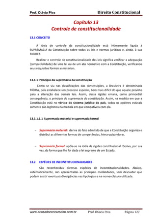 Direito	
  Constitucional	
  

Prof. Otávio Piva

Capítulo	
  13	
  
Controle	
  de	
  constitucionalidade	
  
13.1	
  CONCEITO	
  	
  
	
  	
  	
  	
  	
  	
  	
  	
  	
  A	
   ideia	
   de	
   controle	
   da	
   constitucionalidade	
   está	
   intimamente	
   ligada	
   à	
  
SUPREMACIA	
   da	
   Constituição	
   sobre	
   todas	
   as	
   leis	
   e	
   normas	
   jurídicas	
   e,	
   ainda,	
   à	
   sua	
  
RIGIDEZ.	
  
	
  	
  	
  	
  	
  	
  	
  	
  	
  Realizar	
  o	
  controle	
  de	
  constitucionalidade	
  das	
  leis	
  significa	
  verificar	
  a	
  adequação	
  
(compatibilidade)	
  de	
  uma	
  lei	
  ou	
  de	
  um	
  ato	
  normativo	
  com	
  a	
  Constituição,	
  verificando	
  
seus	
  requisitos	
  formais	
  e	
  materiais.	
  
	
  	
  	
  	
  	
  	
  	
  	
  	
  
13.1.1 Princípio	
  da	
  supremacia	
  da	
  Constituição	
  
	
  	
  	
  	
  	
  	
  	
  	
  	
  	
  Como	
   se	
   viu	
   nas	
   classificações	
   das	
   constituições,	
   a	
   Brasileira	
   é	
   denominada	
  
RÍGIDA,	
  pois	
  estabelece	
  um	
  processo	
  especial,	
  bem	
  mais	
  difícil	
  do	
  que	
  aquele	
  previsto	
  
para	
   a	
   alteração	
   das	
   demais	
   leis.	
   Assim,	
   dessa	
   rigidez	
   emana,	
   como	
   primordial	
  
consequência,	
  o	
  princípio	
  da	
  supremacia	
  da	
  constituição.	
  Assim,	
  na	
  medida	
  em	
  que	
  a	
  
Constituição	
   está	
   no	
   vértice	
   do	
   sistema	
   jurídico	
   do	
   país,	
   todos	
   os	
   poderes	
   estatais	
  
somente	
  são	
  legítimos	
  na	
  medida	
  em	
  que	
  compatíveis	
  com	
  ela.	
  	
  
	
  
13.1.1.1.1 Supremacia	
  material	
  e	
  supremacia	
  formal	
  
	
  
F

Supremacia	
  material:	
  	
  deriva	
  do	
  fato	
  admitido	
  de	
  que	
  a	
  Constituição	
  organiza	
  e	
  
distribui	
  as	
  diferentes	
  formas	
  de	
  competências,	
  hierarquizando-­‐as.	
  
	
  	
  

F

Supremacia	
  formal:	
  apóia-­‐se	
  na	
  idéia	
  de	
  rigidez	
  constitucional.	
  Deriva,	
  por	
  sua	
  
vez,	
  da	
  forma	
  que	
  lhe	
  foi	
  dada	
  a	
  lei	
  suprema	
  de	
  um	
  Estado.	
  

	
  
13.2

ESPÉCIES	
  DE	
  INCONSTITUCIONALIDADES	
  

São	
   reconhecidas	
   diversas	
   espécies	
   de	
   inconstitucionalidades.	
   Abaixo,	
  
sistematicamente,	
   são	
   apresentadas	
   as	
   principais	
   modalidades,	
   sem	
   descuidar	
   que	
  
podem	
  existir	
  eventuais	
  divergências	
  nas	
  tipologias	
  e	
  na	
  nomenclatura	
  utilizada:	
  
	
  
	
  
	
  
	
  

www.acasadoconcurseiro.com.br

Prof.	
  Otávio	
  Piva	
  	
  	
  	
  	
  	
  	
  	
  	
  	
  	
  	
  	
  	
  	
  	
  	
  	
  	
  	
  	
  Página	
  127	
  

 