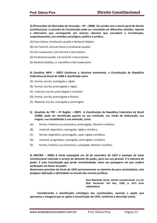 Direito	
  Constitucional	
  

Prof. Otávio Piva
	
  

3)	
  (Procurador	
  do	
  Município	
  de	
  Sorocaba	
  –	
  SP	
  –	
  2008)	
  	
  De	
  acordo	
  com	
  a	
  teoria	
  geral	
  do	
  direito	
  
constitucional,	
   o	
   conceito	
   de	
   Constituição	
   pode	
   ser	
   concebido	
   em	
   diferentes	
   sentidos.	
   Aponte	
  
a	
   alternativa	
   que	
   corresponde	
   aos	
   autores	
   clássicos	
   que	
   concebem	
   a	
   Constituição,	
  
respectivamente,	
  nos	
  sentidos	
  sociológico,	
  político	
  e	
  jurídico.	
  
(A)	
  Hans	
  Kelsen,	
  Ferdinand	
  Lassalle	
  e	
  Norberto	
  Bobbio.	
  
(B)	
  Carl	
  Schmitt,	
  Konrad	
  Hesse	
  e	
  Ferdinand	
  Lassalle.	
  
(C)	
  Karl	
  Lowenstein,	
  Carl	
  Schmitt	
  e	
  Hans	
  kelsen.	
  
(D)	
  Ferdinand	
  Lassalle,	
  Carl	
  Schmitt	
  e	
  Hans	
  Kelsen.	
  
(E)	
  Norberto	
  Bobbio,	
  JJ.	
  Canotilho	
  e	
  Karl	
  Lowenstein.	
  
	
  
4)	
   (Analista	
   MPU	
   –	
   2007)	
   Conforme	
   a	
   doutrina	
   dominante,	
   a	
   Constituição	
   da	
   República	
  
Federativa	
  do	
  Brasil	
  de	
  1988	
  é	
  classificada	
  como	
  	
  
(A) formal,	
  escrita,	
  outorgada	
  e	
  rígida.	
  
(B) formal,	
  escrita,	
  promulgada	
  e	
  rígida.	
  
(C) material,	
  escrita,	
  promulgada	
  e	
  imutável.	
  
(D) formal,	
  escrita,	
  promulgada	
  e	
  flexível.	
  
(E) Material,	
  escrita,	
  outorgada	
  e	
  semirrígida.	
  
	
  
5) (Analista	
   do	
   TRF	
   –	
   4ª	
   Região	
   –	
   2007)	
   	
   A	
   Constituição	
   da	
   República	
   Federativa	
   do	
   Brasil	
  
(1988),	
   pode	
   ser	
   classificada	
   quanto	
   ao	
   seu	
   conteúdo,	
   seu	
   modo	
   de	
   elaboração,	
   sua	
  
origem,	
  sua	
  estabilidade	
  e	
  sua	
  extensão,	
  como	
  	
  
(A)

formal,	
  histórica	
  ou	
  costumeira,	
  promulgada,	
  flexível	
  e	
  sintética.	
  

(B)

material,	
  dogmática,	
  outorgada,	
  rígida	
  e	
  sintética.	
  

(C)

formal,	
  dogmática,	
  promulgada,	
  super-­‐rígida	
  e	
  analítica.	
  

(D)

material,	
  pragmática,	
  outorgada,	
  semirrígida	
  e	
  sintética.	
  

(E)

formal,	
  histórica	
  ou	
  costumeira,	
  outorgada,	
  flexível	
  e	
  analítica.	
  

	
  
6)	
   (MP/RN	
   –	
   2009)	
   A	
   Carta	
   outorgada	
   em	
   10	
   de	
   novembro	
   de	
   1937	
   é	
   exemplo	
   de	
   texto	
  
constitucional	
  colocado	
  a	
  serviço	
  do	
  detentor	
  do	
  poder,	
  para	
  seu	
  uso	
  pessoal.	
  É	
  a	
  máscara	
  do	
  
poder.	
   É	
   uma	
   Constituição	
   que	
   perde	
   normatividade,	
   salvo	
   nas	
   passagens	
   em	
   que	
   confere	
  
atribuições	
  ao	
  titular	
  do	
  poder.	
  
Numerosos	
  preceitos	
  da	
  Carta	
  de	
  1937	
  permaneceram	
  no	
  domínio	
  do	
  puro	
  nominalismo,	
  sem	
  
qualquer	
  aplicação	
  e	
  efetividade	
  no	
  mundo	
  das	
  normas	
  jurídicas.	
  
	
  
Raul	
   Machado	
   Horta.	
   Direito	
   constitucional.	
   2.a	
   ed.	
  
Belo	
   Horizonte:	
   Del	
   Rey,	
   1999,	
   p.	
   54-­‐5	
   (com	
  
adaptações).	
  
	
  

	
  
Considerando	
   a	
   classificação	
   ontológica	
   das	
   constituições,	
   assinale	
   a	
   opção	
   que	
  
apresenta	
  a	
  categoria	
  que	
  se	
  aplica	
  à	
  Constituição	
  de	
  1937,	
  conforme	
  a	
  descrição	
  acima.	
  
	
  

www.acasadoconcurseiro.com.br

Prof.	
  Otávio	
  Piva	
  	
  	
  	
  	
  	
  	
  	
  	
  	
  	
  	
  	
  	
  	
  	
  	
  	
  	
  	
  	
  Página	
  13	
  

 