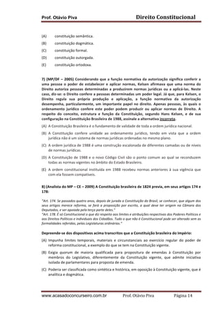 Prof. Otávio Piva

Direito	
  Constitucional	
  

	
  
(A)

constituição	
  semântica.	
  	
  

(B)

constituição	
  dogmática.	
  

(C)

constituição	
  formal.	
  

(D)

constituição	
  outorgada.	
  	
  

(E)

constituição	
  ortodoxa.	
  

	
  
7)	
   (MP/DF	
   –	
   2005)	
   Considerando	
   que	
   a	
   função	
   normativa	
   da	
   autorização	
   significa	
   conferir	
   a	
  
uma	
   pessoa	
   o	
   poder	
   de	
   estabelecer	
   e	
   aplicar	
   normas,	
   Kelsen	
   afirmava	
   que	
   uma	
   norma	
   do	
  
Direito	
   autoriza	
   pessoas	
   determinadas	
   a	
   produzirem	
   normas	
   jurídicas	
   ou	
   a	
   aplicá-­‐las.	
   Neste	
  
caso,	
  diz-­‐se:	
  o	
  Direito	
  confere	
  a	
  pessoas	
  determinadas	
  um	
  poder	
  legal.	
  Já	
  que,	
  para	
  Kelsen,	
  o	
  
Direito	
   regula	
   sua	
   própria	
   produção	
   e	
   aplicação,	
   a	
   função	
   normativa	
   da	
   autorização	
  
desempenha,	
   particularmente,	
   um	
   importante	
   papel	
   no	
   direito.	
   Apenas	
   pessoas,	
   às	
   quais	
   o	
  
ordenamento	
   jurídico	
   confere	
   este	
   poder	
   podem	
   produzir	
   ou	
   aplicar	
   normas	
   de	
   Direito.	
   A	
  
respeito	
   do	
   conceito,	
   estrutura	
   e	
   função	
   da	
   Constituição,	
   segundo	
   Hans	
   Kelsen,	
   e	
   de	
   sua	
  
configuração	
  na	
  Constituição	
  Brasileira	
  de	
  1988,	
  assinale	
  a	
  alternativa	
  incorreta.	
  
(A) A	
  Constituição	
  Brasileira	
  é	
  o	
  fundamento	
  de	
  validade	
  de	
  toda	
  a	
  ordem	
  jurídica	
  nacional.	
  
(B) A	
   Constituição	
   confere	
   unidade	
   ao	
   ordenamento	
   jurídico,	
   tendo	
   em	
   vista	
   que	
   a	
   ordem	
  
jurídica	
  não	
  é	
  um	
  sistema	
  de	
  normas	
  jurídicas	
  ordenadas	
  no	
  mesmo	
  plano.	
  
(C) A	
  ordem	
  jurídica	
  de	
  1988	
  é	
  uma	
  construção	
  escalonada	
  de	
  diferentes	
  camadas	
  ou	
  de	
  níveis	
  
de	
  normas	
  jurídicas.	
  
(D) A	
   Constituição	
   de	
   1988	
   e	
   o	
   novo	
   Código	
   Civil	
   são	
   o	
   ponto	
   comum	
   ao	
   qual	
   se	
   reconduzem	
  
todas	
  as	
  normas	
  vigentes	
  no	
  âmbito	
  do	
  Estado	
  Brasileiro.	
  
(E) A	
   ordem	
   constitucional	
   instituída	
   em	
   1988	
   recebeu	
   normas	
   anteriores	
   à	
   sua	
   vigência	
   que	
  
com	
  ela	
  fossem	
  compatíveis.	
  
	
  
8)	
  (Analista	
  do	
  MP	
  –	
  CE	
  –	
  2009)	
  A	
  Constituição	
  brasileira	
  de	
  1824	
  previa,	
  em	
  seus	
  artigos	
  174	
  e	
  
178:	
  
	
  
“Art.	
   174.	
   Se	
   passados	
   quatro	
   anos,	
   depois	
   de	
   jurada	
   a	
   Constituição	
   do	
   Brasil,	
   se	
   conhecer,	
   que	
   algum	
   dos	
  
seus	
   artigos	
   merece	
   reforma,	
   se	
   fará	
   a	
   proposição	
   por	
   escrito,	
   a	
   qual	
   deve	
   ter	
   origem	
   na	
   Câmara	
   dos	
  
Deputados,	
  e	
  ser	
  apoiada	
  pela	
  terça	
  parte	
  deles.”	
  
“Art.	
  178.	
  É	
  só	
  Constitucional	
  o	
  que	
  diz	
  respeito	
  aos	
  limites	
  e	
  atribuições	
  respectivas	
  dos	
  Poderes	
  Políticos	
  e	
  
aos	
  Direitos	
  Políticos	
  e	
  individuais	
  dos	
  Cidadãos.	
  Tudo	
  o	
  que	
  não	
  é	
  Constitucional	
  pode	
  ser	
  alterado	
  sem	
  as	
  
formalidades	
  referidas,	
  pelas	
  Legislaturas	
  ordinárias.”	
  

	
  
Depreende-­‐se	
  dos	
  dispositivos	
  acima	
  transcritos	
  que	
  a	
  Constituição	
  brasileira	
  do	
  Império:	
  
(A) Impunha	
   limites	
   temporais,	
   materiais	
   e	
   circunstanciais	
   ao	
   exercício	
   regular	
   do	
   poder	
   de	
  
reforma	
  constitucional,	
  a	
  exemplo	
  do	
  que	
  se	
  tem	
  na	
  Constituição	
  vigente.	
  
(B) Exigia	
   quorum	
   de	
   maioria	
   qualificada	
   para	
   propositura	
   de	
   emendas	
   à	
   Constituição	
   por	
  
membros	
   do	
   Legislativo,	
   diferentemente	
   da	
   Constituição	
   vigente,	
   que	
   admite	
   iniciativa	
  
isolada	
  de	
  parlamentares	
  para	
  proposta	
  de	
  emenda.	
  
(C) Poderia	
  ser	
  classificada	
  como	
  sintética	
  e	
  histórica,	
  em	
  oposição	
  à	
  Constituição	
  vigente,	
  que	
  é	
  
analítica	
  e	
  dogmática.	
  
	
  

www.acasadoconcurseiro.com.br

Prof.	
  Otávio	
  Piva	
  	
  	
  	
  	
  	
  	
  	
  	
  	
  	
  	
  	
  	
  	
  	
  	
  	
  	
  	
  	
  Página	
  14	
  

 