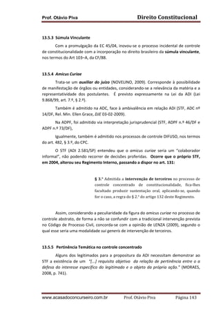 Direito	
  Constitucional	
  

Prof. Otávio Piva
	
  
13.5.3 Súmula	
  Vinculante	
  	
  

Com	
  a	
  promulgação	
  da	
  EC	
  45/04,	
  inovou-­‐se	
  o	
  processo	
  incidental	
  de	
  controle	
  
de	
   constitucionalidade	
  com	
   a	
   incorporação	
   no	
   direito	
   brasileiro	
   da	
  súmula	
  vinculante,	
  
nos	
  termos	
  do	
  Art	
  103–A,	
  da	
  CF/88.	
  
	
  
13.5.4 Amicus	
  Curiae	
  
Trata-­‐se	
   um	
   auxiliar	
   do	
   juízo	
   (NOVELINO,	
   2009).	
   Corresponde	
   à	
   possibilidade	
  
de	
  manifestação	
  de	
  órgãos	
  ou	
  entidades,	
  considerando-­‐se	
  a	
  relevância	
  da	
  matéria	
  e	
  a	
  
representatividade	
   dos	
   postulantes.	
   	
   É	
   previsto	
   expressamente	
   na	
   Lei	
   da	
   ADI	
   (Lei	
  
9.868/99,	
  art.	
  7.º,	
  §	
  2.º).	
  	
  
Também	
  é	
  admitido	
  na	
  ADC,	
  face	
  à	
  ambivalência	
  em	
  relação	
  ADI	
  (STF,	
  ADC	
  nº	
  
14/DF,	
  Rel.	
  Min.	
  Ellen	
  Grace,	
  DJE	
  03-­‐02-­‐2009).	
  	
  	
  
Na	
  ADPF,	
  foi	
  admitido	
  via	
  interpretação	
  jurisprudencial	
  (STF,	
  ADPF	
  n.º	
  46/DF	
  e	
  
ADPF	
  n.º	
  73/DF),	
  
Igualmente,	
  também	
  é	
  admitido	
  nos	
  processos	
  de	
  controle	
  DIFUSO,	
  nos	
  termos	
  
do	
  art.	
  482,	
  §	
  3.º,	
  do	
  CPC.	
  	
  	
  	
  
O	
   STF	
   (ADI	
   2.581/SP)	
   entendeu	
   que	
   o	
   amicus	
   curiae	
   seria	
   um	
   “colaborador	
  
informal”,	
   não	
   podendo	
   recorrer	
   de	
   decisões	
   proferidas.	
   	
   Ocorre	
   que	
   o	
   próprio	
   STF,	
  
em	
  2004,	
  alterou	
  seu	
  Regimento	
  Interno,	
  passando	
  a	
  dispor	
  no	
  art.	
  131:	
  	
  
	
  
§	
   3.°	
   Admitida	
   a	
   intervenção	
   de	
   terceiros	
   no	
   processo	
   de	
  
controle	
   concentrado	
   de	
   constitucionalidade,	
   fica-­‐lhes	
  
facultado	
   produzir	
   sustentação	
   oral,	
   aplicando-­‐se,	
   quando	
  
for	
  o	
  caso,	
  a	
  regra	
  do	
  §	
  2.°	
  do	
  artigo	
  132	
  deste	
  Regimento.	
  

	
  
	
  
Assim,	
  considerando	
  a	
  peculiaridade	
  da	
  figura	
  do	
  amicus	
  curiae	
  no	
  processo	
  de	
  
controle	
  abstrato,	
  de	
  forma	
  a	
  não	
  se	
  confundir	
  com	
  a	
  tradicional	
  intervenção	
  prevista	
  
no	
   Código	
   de	
   Processo	
   Civil,	
   concorda-­‐se	
   com	
   a	
   opinião	
   de	
   LENZA	
   (2009),	
   segundo	
   o	
  
qual	
  esse	
  seria	
  uma	
  modalidade	
  sui	
  generis	
  de	
  intervenção	
  de	
  terceiros.	
  
	
  
13.5.5 	
  Pertinência	
  Temática	
  no	
  controle	
  concentrado	
  
	
  
Alguns	
   dos	
   legitimados	
   para	
   a	
   propositura	
   da	
   ADI	
   necessitam	
   demonstrar	
   ao	
  
STF	
   a	
   existência	
   de	
   um	
   	
   “[...]	
   requisito	
   objetivo	
   	
   da	
   relação	
   de	
   pertinência	
   entre	
   o	
   a	
  
defesa	
   do	
   interesse	
   específico	
   do	
   legitimado	
   e	
   o	
   objeto	
   da	
   própria	
   ação.”	
   (MORAES,	
  
2008,	
  p.	
  741).	
  
	
  

	
  

	
  

www.acasadoconcurseiro.com.br

Prof.	
  Otávio	
  Piva	
  	
  	
  	
  	
  	
  	
  	
  	
  	
  	
  	
  	
  	
  	
  	
  	
  	
  	
  	
  	
  Página	
  143	
  

 