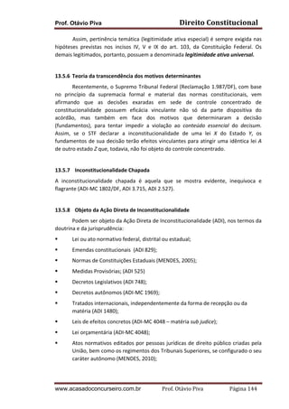 Direito	
  Constitucional	
  

Prof. Otávio Piva

	
  
Assim,	
  pertinência	
  temática	
  (legitimidade	
  ativa	
  especial)	
  é	
  sempre	
  exigida	
  nas	
  
hipóteses	
   previstas	
   nos	
   incisos	
   IV,	
   V	
   e	
   IX	
   do	
   art.	
   103,	
   da	
   Constituição	
   Federal.	
   Os	
  
demais	
  legitimados,	
  portanto,	
  possuem	
  a	
  denominada	
  legitimidade	
  ativa	
  universal.	
  
	
  
13.5.6 Teoria	
  da	
  transcendência	
  dos	
  motivos	
  determinantes	
  
	
  
Recentemente,	
  o	
  Supremo	
  Tribunal	
  Federal	
  (Reclamação	
  1.987/DF),	
  com	
  base	
  
no	
   princípio	
   da	
   supremacia	
   formal	
   e	
   material	
   das	
   normas	
   constitucionais,	
   vem	
  
afirmando	
   que	
   as	
   decisões	
   exaradas	
   em	
   sede	
   de	
   controle	
   concentrado	
   de	
  
constitucionalidade	
   possuem	
   eficácia	
   vinculante	
   não	
   só	
   da	
   parte	
   dispositiva	
   do	
  
acórdão,	
   mas	
   também	
   em	
   face	
   dos	
   motivos	
   que	
   determinaram	
   a	
   decisão	
  
(fundamentos),	
   para	
   tentar	
   impedir	
   a	
   violação	
   ao	
   conteúdo	
   essencial	
   do	
   decisum.	
  	
  
Assim,	
   se	
   o	
   STF	
   declarar	
   a	
   inconstitucionalidade	
   de	
   uma	
   lei	
   X	
   do	
   Estado	
   Y,	
   os	
  
fundamentos	
  de	
  sua	
  decisão	
  terão	
  efeitos	
  vinculantes	
  para	
  atingir	
  uma	
  idêntica	
  lei	
  A	
  
de	
  outro	
  estado	
  Z	
  que,	
  todavia,	
  não	
  foi	
  objeto	
  do	
  controle	
  concentrado.	
  	
  
	
  
13.5.7 	
  	
  Inconstitucionalidade	
  Chapada	
  
A	
   inconstitucionalidade	
   chapada	
   é	
   aquela	
   que	
   se	
   mostra	
   evidente,	
   inequívoca	
   e	
  
flagrante	
  (ADI-­‐MC	
  1802/DF,	
  ADI	
  3.715,	
  ADI	
  2.527).	
  
	
  
13.5.8 	
  	
  Objeto	
  da	
  Ação	
  Direta	
  de	
  Inconstitucionalidade	
  
	
  
Podem	
  ser	
  objeto	
  da	
  Ação	
  Direta	
  de	
  Inconstitucionalidade	
  (ADI),	
  nos	
  termos	
  da	
  
doutrina	
  e	
  da	
  jurisprudência:	
  
§

Lei	
  ou	
  ato	
  normativo	
  federal,	
  distrital	
  ou	
  estadual;	
  	
  

§

Emendas	
  constitucionais	
  	
  (ADI	
  829);	
  	
  

§

Normas	
  de	
  Constituições	
  Estaduais	
  (MENDES,	
  2005);	
  

§

Medidas	
  Provisórias;	
  (ADI	
  525)	
  	
  	
  

§

Decretos	
  Legislativos	
  (ADI	
  748);	
  	
  

§

Decretos	
  autônomos	
  (ADI-­‐MC	
  1969);	
  	
  

§

Tratados	
  internacionais,	
  independentemente	
  da	
  forma	
  de	
  recepção	
  ou	
  da	
  
matéria	
  (ADI	
  1480);	
  	
  

§

Leis	
  de	
  efeitos	
  concretos	
  (ADI-­‐MC	
  4048	
  –	
  matéria	
  sub	
  judice);	
  	
  

§

Lei	
  orçamentária	
  (ADI-­‐MC	
  4048);	
  

§

Atos	
  normativos	
  editados	
  por	
  pessoas	
  jurídicas	
  de	
  direito	
  público	
  criadas	
  pela	
  
União,	
  bem	
  como	
  os	
  regimentos	
  dos	
  Tribunais	
  Superiores,	
  se	
  configurado	
  o	
  seu	
  
caráter	
  autônomo	
  (MENDES,	
  2010);	
  

www.acasadoconcurseiro.com.br

Prof.	
  Otávio	
  Piva	
  	
  	
  	
  	
  	
  	
  	
  	
  	
  	
  	
  	
  	
  	
  	
  	
  	
  	
  	
  	
  Página	
  144	
  

 