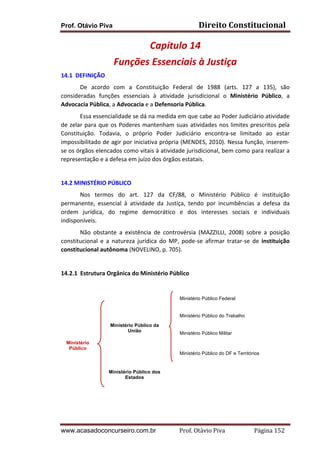 Direito	
  Constitucional	
  

Prof. Otávio Piva

Capítulo	
  14	
  
Funções	
  Essenciais	
  à	
  Justiça	
  
14.1	
  	
  DEFINIÇÃO	
  
De	
   acordo	
   com	
   a	
   Constituição	
   Federal	
   de	
   1988	
   (arts.	
   127	
   a	
   135),	
   são	
  
consideradas	
   funções	
   essenciais	
   à	
   atividade	
   jurisdicional	
   o	
   Ministério	
   Público,	
   a	
  
Advocacia	
  Pública,	
  a	
  Advocacia	
  e	
  a	
  Defensoria	
  Pública.	
  
Essa	
   essencialidade	
   se	
   dá	
   na	
   medida	
   em	
   que	
   cabe	
   ao	
   Poder	
   Judiciário	
   atividade	
  
de	
   zelar	
   para	
   que	
   os	
   Poderes	
   mantenham	
   suas	
   atividades	
   nos	
   limites	
   prescritos	
   pela	
  
Constituição.	
   Todavia,	
   o	
   próprio	
   Poder	
   Judiciário	
   encontra-­‐se	
   limitado	
   ao	
   estar	
  
impossibilitado	
  de	
  agir	
  por	
  iniciativa	
  própria	
  (MENDES,	
  2010).	
  Nessa	
  função,	
  inserem-­‐
se	
  os	
  órgãos	
  elencados	
  como	
  vitais	
  à	
  atividade	
  jurisdicional,	
  bem	
  como	
  para	
  realizar	
  a	
  
representação	
  e	
  a	
  defesa	
  em	
  juízo	
  dos	
  órgãos	
  estatais.	
  
	
  

	
  

	
  

14.2	
  MINISTÉRIO	
  PÚBLICO	
  
	
  
Nos	
   termos	
   do	
   art.	
   127	
   da	
   CF/88,	
   o	
   Ministério	
   Público	
   é	
   instituição	
  
permanente,	
   essencial	
   à	
   atividade	
   da	
   Justiça,	
   tendo	
   por	
   incumbências	
   a	
   defesa	
   da	
  
ordem	
   jurídica,	
   do	
   regime	
   democrático	
   e	
   dos	
   interesses	
   sociais	
   e	
   individuais	
  
indisponíveis.	
  
	
  
Não	
   obstante	
   a	
   existência	
   de	
   controvérsia	
   (MAZZILLI,	
   2008)	
   sobre	
   a	
   posição	
  
constitucional	
   e	
   a	
   natureza	
   jurídica	
   do	
   MP,	
   pode-­‐se	
   afirmar	
   tratar-­‐se	
   de	
   instituição	
  
constitucional	
  autônoma	
  (NOVELINO,	
  p.	
  705).	
  
	
  

	
  

14.2.1 Estrutura	
  Orgânica	
  do	
  Ministério	
  Público	
  
	
  
	
  

Ministério Público Federal

	
  
Ministério Público do Trabalho

	
  

Ministério Público da
União

	
  
	
  

Ministério
Público

Ministério Público do DF e Territórios

	
  
	
  
	
  

Ministério Público Militar

Ministério Público dos
Estados

	
  
	
  

www.acasadoconcurseiro.com.br

Prof.	
  Otávio	
  Piva	
  	
  	
  	
  	
  	
  	
  	
  	
  	
  	
  	
  	
  	
  	
  	
  	
  	
  	
  	
  	
  Página	
  152	
  

 