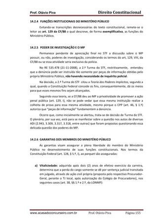 Prof. Otávio Piva

Direito	
  Constitucional	
  

14.2.4 	
  FUNÇÕES	
  INSTITUCIONAIS	
  DO	
  MINISTÉRIO	
  PÚBLICO	
  	
  
	
  
Evitando-­‐se	
   transcrições	
   desnecessárias	
   do	
   texto	
   constitucional,	
   remete-­‐se	
   o	
  
leitor	
  ao	
  art.	
  129	
  da	
  CF/88	
  o	
  qual	
  descreve,	
  de	
  forma	
  exemplificativa,	
  as	
  funções	
  do	
  
Ministério	
  Público.	
  
	
  
14.2.5 	
  PODER	
  DE	
  INVESTIGAÇÃO	
  E	
  O	
  MP	
  
	
  
Permanece	
   pendente	
   de	
   apreciação	
   final	
   no	
   STF	
   a	
   discussão	
   sobre	
   o	
   MP	
  
possuir,	
  ou	
  não,	
  poderes	
  de	
  investigação,	
  considerando	
  os	
  termos	
  do	
  art,	
  129,	
  VIII,	
  da	
  
CF/88	
  ou	
  se	
  essa	
  atividade	
  seria	
  exclusiva	
  da	
  polícia.	
  
	
  
No	
   RE	
   535.478	
   (21-­‐11-­‐2008),	
   a	
   2.ª	
   Turma	
   do	
   STF,	
   restritivamente,	
   	
   entendeu	
  
que	
  a	
  denúncia	
  pode	
  ser	
  instruída	
  tão	
  somente	
  por	
  peças	
  de	
  informação	
  obtidas	
  pelo	
  
próprio	
  Ministério	
  Público,	
  não	
  havendo	
  necessidade	
  de	
  inquérito	
  policial.	
  
	
  
Na	
  decisão,	
  a	
  2.ª	
  Turma	
  do	
  STF	
  	
  citou	
  a	
  Teoria	
  dos	
  Poderes	
  Implícitos,	
  segundo	
  a	
  
qual,	
  quando	
  a	
  Constituição	
  Federal	
  concede	
  os	
  fins,	
  consequentemente,	
  dá	
  os	
  meios	
  
para	
  que	
  esses	
  mesmos	
  fins	
  sejam	
  alcançados.	
  
	
  
Seguindo	
  essa	
  teoria,	
  se	
  a	
  CF/88	
  deu	
  ao	
  MP	
  a	
  privatividade	
  de	
  promover	
  a	
  ação	
  
penal	
   pública	
   (art.	
   129,	
   I),	
   não	
   se	
   pode	
   vedar	
   que	
   essa	
   mesma	
   instituição	
   realize	
   a	
  
colheita	
   de	
   prova	
   para	
   essa	
   mesma	
   atividade,	
   mesmo	
   porque	
   o	
   CPP	
   (art.	
   46,	
   §	
   1.º)	
  
autoriza	
  que	
  “peças	
  de	
  informação”	
  fundamentem	
  a	
  denúncia.	
  
	
  
Ocorre	
  que,	
  como	
  inicialmente	
  se	
  alertou,	
  trata-­‐se	
  de	
  decisão	
  de	
  Turma	
  do	
  STF.	
  
O	
   plenário,	
   por	
   sua	
   vez,	
   está	
   para	
   se	
   manifestar	
   sobre	
   a	
   questão	
   nos	
   autos	
   de	
   diversas	
  
ADI	
  (2.943,	
  3.309,	
  3.317,	
  3.318,	
  entre	
  outras)	
  que	
  foram	
  propostas	
  questionando	
  essa	
  
delicada	
  questão	
  dos	
  poderes	
  do	
  MP.	
  
	
  
14.2.6	
  	
  GARANTIAS	
  DOS	
  MEMBROS	
  DO	
  MINISTÉRIO	
  PÚBLICO	
  
As	
   garantias	
   visam	
   assegurar	
   a	
   plena	
   liberdade	
   do	
   membro	
   do	
   Ministério	
  
Público	
   no	
   desenvolvimento	
   de	
   suas	
   funções	
   constitucionais.	
   Nos	
   termos	
   da	
  
Constituição	
  Federal	
  (art.	
  128,	
  §	
  5.º,	
  I),	
  ao	
  parquet	
  são	
  asseguradas:	
  
	
  
a) Vitaliciedade:	
   adquirida	
   após	
   dois	
   (2)	
   anos	
   de	
   efetivo	
   exercício	
   da	
   carreira,	
  
determina	
  que	
  a	
  perda	
  do	
  cargo	
  somente	
  se	
  dê	
  por	
  sentença	
  judicial	
  transitada	
  
em	
   julgado,	
   através	
   de	
   ação	
   civil	
   própria	
   (proposta	
   pelo	
   respectivo	
   Procurador-­‐
Geral,	
   perante	
   o	
   TJ	
   local,	
   após	
   autorização	
   do	
   Colégio	
   de	
   Procuradores),	
   nos	
  
seguintes	
  casos	
  (art.	
  38,	
  §§	
  1.º	
  e	
  2.º,	
  da	
  LONMP):	
  
	
  
	
  

www.acasadoconcurseiro.com.br

Prof.	
  Otávio	
  Piva	
  	
  	
  	
  	
  	
  	
  	
  	
  	
  	
  	
  	
  	
  	
  	
  	
  	
  	
  	
  	
  Página	
  155	
  

 