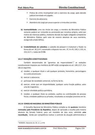 Prof. Otávio Piva

Direito	
  Constitucional	
  

•

Prática	
   de	
   crime	
   incompatível	
   com	
   o	
   exercício	
   do	
   cargo,	
   após	
   decisão	
  
judicial	
  transitada	
  em	
  julgado;	
  

•

Exercício	
  da	
  advocacia;	
  

•

Abandono	
  do	
  cargo	
  por	
  prazo	
  superior	
  a	
  trinta	
  dias	
  corridos.	
  

	
  
b) Inamovibilidade:	
   uma	
   vez	
   titular	
   do	
   cargo,	
   o	
   membro	
   do	
   Ministério	
   Público	
  
somente	
   poderá	
   ser	
   removido	
   ou	
   promovido	
   por	
   iniciativa	
   própria,	
   salvo	
   por	
  
motivo	
   de	
   interesse	
   público,	
   mediante	
   decisão	
   do	
   órgão	
   colegiado	
   competente	
  
do	
   Ministério	
   Público,	
   pelo	
   voto	
   da	
   maioria	
   absoluta	
   de	
   seus	
   membros,	
  
assegurada	
  ampla	
  defesa;	
  
	
  
c) Irredutibilidade	
   de	
   subsídios:	
   o	
   subsídio	
   do	
   parquet	
   é	
   irredutível	
   e	
   fixado	
   na	
  
forma	
  do	
  art.	
  39,	
  §	
  4.º,	
  ressalvado	
  o	
  disposto	
  nos	
  arts.	
  37,	
  X	
  e	
  XI,	
  150,	
  II,	
  153,	
  III,	
  
153,	
  §	
  2.º,	
  I,	
  todos	
  da	
  CF/88.	
  
	
  
14.2.7	
  VEDAÇÕES	
  CONSTITUCIONAIS	
  
Também	
   denominadas	
   de	
   “garantias	
   de	
   imparcialidade”,3	
   as	
   vedações	
  
constitucionais	
  impostas	
  aos	
  membros	
  do	
  MP	
  estão	
  consignadas	
  no	
  art.	
  128,	
  §	
  5.º,	
  II)	
  e	
  
são	
  as	
  seguintes:	
  
a) receber,	
   a	
   qualquer	
   título	
   e	
   sob	
   qualquer	
   pretexto,	
   honorários,	
   percentagens	
  
ou	
  custas	
  processuais;	
  
b) exercer	
  a	
  advocacia;	
  
c) participar	
  de	
  sociedade	
  comercial,	
  na	
  forma	
  da	
  lei;	
  
d) exercer,	
   ainda	
   que	
   em	
   disponibilidade,	
   qualquer	
   outra	
   função	
   pública,	
   salvo	
  
uma	
  de	
  magistério;	
  
e) exercer	
  atividade	
  político-­‐partidária;	
  	
  
f) receber,	
   a	
   qualquer	
   título	
   ou	
   pretexto,	
   auxílios	
   ou	
   contribuições	
   de	
   pessoas	
  
físicas,	
  entidades	
  públicas	
  ou	
  privadas,	
  ressalvadas	
  as	
  exceções	
  previstas	
  em	
  lei.	
  	
  
	
  
14.2.8 CONSELHO	
  NACIONAL	
  DO	
  MINISTÉRIO	
  PÚBLICO	
  
O	
   Conselho	
   Nacional	
   do	
   Ministério	
   Público	
   compõe-­‐se	
   de	
   quatorze	
   membros	
  
nomeados	
  pelo	
  Presidente	
  da	
  República,	
  depois	
  de	
  aprovada	
  a	
  escolha	
  pela	
  maioria	
  
absoluta	
   do	
   Senado	
   Federal,	
   para	
   um	
   mandato	
   de	
   dois	
   anos,	
   admitida	
   uma	
  
recondução,	
   	
   tendo	
   por	
   competência	
   realizar	
   o	
   controle	
   da	
   atuação	
   administrativa	
   e	
  

3

MORAES, Alexandre de. Ob. cit., p. 619.

www.acasadoconcurseiro.com.br

Prof.	
  Otávio	
  Piva	
  	
  	
  	
  	
  	
  	
  	
  	
  	
  	
  	
  	
  	
  	
  	
  	
  	
  	
  	
  	
  Página	
  156	
  

 