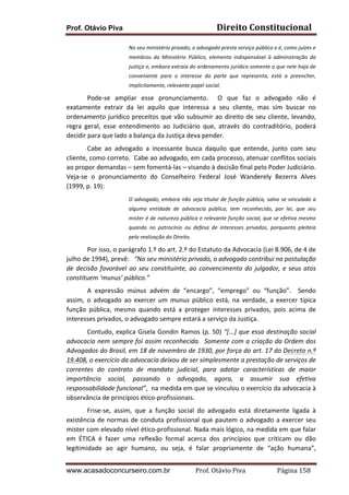 Direito	
  Constitucional	
  

Prof. Otávio Piva

No	
  seu	
  ministério	
  privado,	
  o	
  advogado	
  presta	
  serviço	
  público	
  e	
  é,	
  como	
  juízes	
  e	
  
membros	
   do	
   Ministério	
   Público,	
   elemento	
   indispensável	
   à	
   administração	
   da	
  
justiça	
  e,	
  embora	
  extraia	
  do	
  ordenamento	
  jurídico	
  somente	
  o	
  que	
  nele	
  haja	
  de	
  
conveniente	
   para	
   o	
   interesse	
   da	
   parte	
   que	
   representa,	
   está	
   a	
   preencher,	
  
implicitamente,	
  relevante	
  papel	
  social.	
  	
  	
  	
  	
  	
  	
  	
  

	
  
Pode-­‐se	
   ampliar	
   esse	
   pronunciamento.	
   	
   O	
   que	
   faz	
   o	
   advogado	
   não	
   é	
  
exatamente	
   extrair	
   da	
   lei	
   aquilo	
   que	
   interessa	
   a	
   seu	
   cliente,	
   mas	
   sim	
   buscar	
   no	
  
ordenamento	
   jurídico	
   preceitos	
   que	
   vão	
   subsumir	
   ao	
   direito	
   de	
   seu	
   cliente,	
   levando,	
  
regra	
   geral,	
   esse	
   entendimento	
   ao	
   Judiciário	
   que,	
   através	
   do	
   contraditório,	
   poderá	
  
decidir	
  para	
  que	
  lado	
  a	
  balança	
  da	
  Justiça	
  deva	
  pender.	
  
	
  
Cabe	
   ao	
   advogado	
   a	
   incessante	
   busca	
   daquilo	
   que	
   entende,	
   junto	
   com	
   seu	
  
cliente,	
   como	
   correto.	
   	
   Cabe	
   ao	
   advogado,	
   em	
   cada	
   processo,	
   atenuar	
   conflitos	
   sociais	
  
ao	
  propor	
  demandas	
  –	
  sem	
  fomentá-­‐las	
  –	
  visando	
  à	
  decisão	
  final	
  pelo	
  Poder	
  Judiciário.	
  
Veja-­‐se	
   o	
   pronunciamento	
   do	
   Conselheiro	
   Federal	
   José	
   Wanderely	
   Bezerra	
   Alves	
  
(1999,	
  p.	
  19):	
  	
  
O	
  advogado,	
  embora	
  não	
  seja	
  titular	
  de	
  função	
  pública,	
  salvo	
  se	
  vinculado	
  a	
  
alguma	
   entidade	
   de	
   advocacia	
   pública,	
   tem	
   reconhecido,	
   por	
   lei,	
   que	
   seu	
  
mister	
  é	
  de	
  natureza	
  pública	
  e	
  relevante	
  função	
  social,	
  que	
  se	
  efetiva	
  mesmo	
  
quando	
   no	
   patrocínio	
   ou	
   defesa	
   de	
   interesses	
   privados,	
   porquanto	
   pleiteia	
  
pela	
  realização	
  do	
  Direito.	
  

	
  
Por	
  isso,	
  o	
  parágrafo	
  1.º	
  do	
  art.	
  2.º	
  do	
  Estatuto	
  da	
  Advocacia	
  (Lei	
  8.906,	
  de	
  4	
  de	
  
julho	
  de	
  1994),	
  prevê:	
  	
  	
  “No	
  seu	
  ministério	
  privado,	
  o	
  advogado	
  contribui	
  na	
  postulação	
  
de	
   decisão	
   favorável	
   ao	
   seu	
   constituinte,	
   ao	
   convencimento	
   do	
   julgador,	
   e	
   seus	
   atos	
  
constituem	
  ‘munus’	
  público.”	
  
	
  
A	
   expressão	
   múnus	
   advém	
   de	
   “encargo”,	
   “emprego”	
   ou	
   “função”.	
   	
   Sendo	
  
assim,	
   o	
   advogado	
   ao	
   exercer	
   um	
   munus	
   público	
   está,	
   na	
   verdade,	
   a	
   exercer	
   típica	
  
função	
   pública,	
   mesmo	
   quando	
   está	
   a	
   proteger	
   interesses	
   privados,	
   pois	
   acima	
   de	
  
interesses	
  privados,	
  o	
  advogado	
  sempre	
  estará	
  a	
  serviço	
  da	
  Justiça.	
  
	
  
Contudo,	
   explica	
   Gisela	
   Gondin	
   Ramos	
   (p.	
   50)	
   “[...]	
   que	
   essa	
   destinação	
   social	
  
advocacia	
  nem	
  sempre	
  foi	
  assim	
  reconhecida.	
  	
  Somente	
  com	
  a	
  criação	
  da	
  Ordem	
  dos	
  
Advogados	
  do	
  Brasil,	
  em	
  18	
  de	
  novembro	
  de	
  1930,	
  por	
  força	
  do	
  art.	
  17	
  do	
  Decreto	
  n.º	
  
19.408,	
  o	
  exercício	
  da	
  advocacia	
  deixou	
  de	
  ser	
  simplesmente	
  a	
  prestação	
  de	
  serviços	
  de	
  
correntes	
   do	
   contrato	
   de	
   mandato	
   judicial,	
   para	
   adotar	
   características	
   de	
   maior	
  
importância	
   social,	
   passando	
   o	
   advogado,	
   agora,	
   a	
   assumir	
   sua	
   efetiva	
  
responsabilidade	
  funcional”,	
  	
  na	
  medida	
  em	
  que	
  se	
  vinculou	
  o	
  exercício	
  da	
  advocacia	
  à	
  
observância	
  de	
  princípios	
  ético-­‐profissionais.	
  
	
  
Frise-­‐se,	
   assim,	
   que	
   a	
   função	
   social	
   do	
   advogado	
   está	
   diretamente	
   ligada	
   à	
  
existência	
   de	
   normas	
   de	
   conduta	
   profissional	
   que	
   pautem	
   o	
   advogado	
   a	
   exercer	
   seu	
  
mister	
  com	
  elevado	
  nível	
  ético-­‐profissional.	
  Nada	
  mais	
  lógico,	
  na	
  medida	
  em	
  que	
  falar	
  
em	
   ÉTICA	
   é	
   fazer	
   uma	
   reflexão	
   formal	
   acerca	
   dos	
   princípios	
   que	
   criticam	
   ou	
   dão	
  
legitimidade	
   ao	
   agir	
   humano,	
   ou	
   seja,	
   é	
   falar	
   propriamente	
   de	
   “ação	
   humana”,	
  
www.acasadoconcurseiro.com.br

Prof.	
  Otávio	
  Piva	
  	
  	
  	
  	
  	
  	
  	
  	
  	
  	
  	
  	
  	
  	
  	
  	
  	
  	
  	
  	
  Página	
  158	
  

 