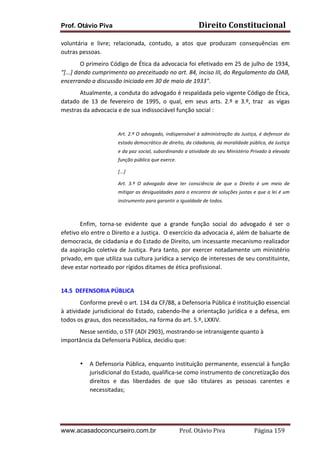 Direito	
  Constitucional	
  

Prof. Otávio Piva

voluntária	
   e	
   livre;	
   relacionada,	
   contudo,	
   a	
   atos	
   que	
   produzam	
   consequências	
   em	
  
outras	
  pessoas.	
  
	
  
O	
  primeiro	
  Código	
  de	
  Ética	
  da	
  advocacia	
  foi	
  efetivado	
  em	
  25	
  de	
  julho	
  de	
  1934,	
  
“[...]	
  dando	
  cumprimento	
  ao	
  preceituado	
  no	
  art.	
  84,	
  inciso	
  III,	
  do	
  Regulamento	
  da	
  OAB,	
  
encerrando	
  a	
  discussão	
  iniciada	
  em	
  30	
  de	
  maio	
  de	
  1933".	
  
	
  
Atualmente,	
  a	
  conduta	
  do	
  advogado	
  é	
  respaldada	
  pelo	
  vigente	
  Código	
  de	
  Ética,	
  
datado	
   de	
   13	
   de	
   fevereiro	
   de	
   1995,	
   o	
   qual,	
   em	
   seus	
   arts.	
   2.º	
   e	
   3.º,	
   traz	
   	
   as	
   vigas	
  
mestras	
  da	
  advocacia	
  e	
  de	
  sua	
  indissociável	
  função	
  social	
  :	
  	
  
	
  
Art.	
  2.º	
  O	
  advogado,	
  indispensável	
  à	
  administração	
  da	
  Justiça,	
  é	
  defensor	
  do	
  
estado	
  democrático	
  de	
  direito,	
  da	
  cidadania,	
  da	
  moralidade	
  pública,	
  da	
  Justiça	
  
e	
  da	
  paz	
  social,	
  subordinando	
  a	
  atividade	
  do	
  seu	
  Ministério	
  Privado	
  à	
  elevada	
  
função	
  pública	
  que	
  exerce.	
  
[...]	
  
Art.	
   3.º	
   O	
   advogado	
   deve	
   ter	
   consciência	
   de	
   que	
   o	
   Direito	
   é	
   um	
   meio	
   de	
  
mitigar	
  as	
  desigualdades	
  para	
  o	
  encontro	
  de	
  soluções	
  justas	
  e	
  que	
  a	
  lei	
  é	
  um	
  
instrumento	
  para	
  garantir	
  a	
  igualdade	
  de	
  todos.	
  	
  

	
  

	
  

	
  
Enfim,	
   torna-­‐se	
   evidente	
   que	
   a	
   grande	
   função	
   social	
   do	
   advogado	
   é	
   ser	
   o	
  
efetivo	
   elo	
   entre	
   o	
   Direito	
   e	
   a	
   Justiça.	
   	
   O	
   exercício	
   da	
   advocacia	
   é,	
   além	
   de	
   baluarte	
   de	
  
democracia,	
   de	
   cidadania	
   e	
   do	
   Estado	
   de	
   Direito,	
   um	
   incessante	
   mecanismo	
   realizador	
  
da	
   aspiração	
   coletiva	
   de	
   Justiça.	
   Para	
   tanto,	
   por	
   exercer	
   notadamente	
   um	
   ministério	
  
privado,	
  em	
  que	
  utiliza	
  sua	
  cultura	
  jurídica	
  a	
  serviço	
  de	
  interesses	
  de	
  seu	
  constituinte,	
  
deve	
  estar	
  norteado	
  por	
  rígidos	
  ditames	
  de	
  ética	
  profissional.	
  	
  	
  
	
  
14.5	
  	
  DEFENSORIA	
  PÚBLICA	
  
Conforme	
  prevê	
  o	
  art.	
  134	
  da	
  CF/88,	
  a	
  Defensoria	
  Pública	
  é	
  instituição	
  essencial	
  
à	
   atividade	
   jurisdicional	
   do	
   Estado,	
   cabendo-­‐lhe	
   a	
   orientação	
   jurídica	
   e	
   a	
   defesa,	
   em	
  
todos	
  os	
  graus,	
  dos	
  necessitados,	
  na	
  forma	
  do	
  art.	
  5.º,	
  LXXIV.	
  
Nesse	
  sentido,	
  o	
  STF	
  (ADI	
  2903),	
  mostrando-­‐se	
  intransigente	
  quanto	
  à	
  
importância	
  da	
  Defensoria	
  Pública,	
  decidiu	
  que:	
  
	
  
•

A	
  Defensoria	
  Pública,	
  enquanto	
  instituição	
  permanente,	
  essencial	
  à	
  função	
  
jurisdicional	
  do	
  Estado,	
  qualifica-­‐se	
  como	
  instrumento	
  de	
  concretização	
  dos	
  
direitos	
   e	
   das	
   liberdades	
   de	
   que	
   são	
   titulares	
   as	
   pessoas	
   carentes	
   e	
  
necessitadas;	
  
	
  

www.acasadoconcurseiro.com.br

Prof.	
  Otávio	
  Piva	
  	
  	
  	
  	
  	
  	
  	
  	
  	
  	
  	
  	
  	
  	
  	
  	
  	
  	
  	
  	
  Página	
  159	
  

 