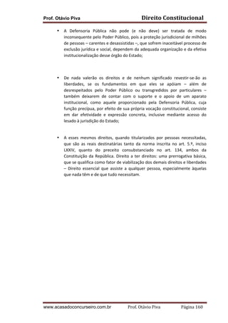 Prof. Otávio Piva
•

Direito	
  Constitucional	
  

A	
   Defensoria	
   Pública	
   não	
   pode	
   (e	
   não	
   deve)	
   ser	
   tratada	
   de	
   modo	
  
inconsequente	
  pelo	
  Poder	
  Público,	
  pois	
  a	
  proteção	
  jurisdicional	
  de	
  milhões	
  
de	
  pessoas	
  –	
  carentes	
  e	
  desassistidas	
  –,	
  que	
  sofrem	
  inaceitável	
  processo	
   de	
  
exclusão	
  jurídica	
  e	
  social,	
  dependem	
  da	
  adequada	
  organização	
  e	
  da	
  efetiva	
  
institucionalização	
  desse	
  órgão	
  do	
  Estado;	
  	
  

	
  
	
  
•

De	
   nada	
   valerão	
   os	
   direitos	
   e	
   de	
   nenhum	
   significado	
   revestir-­‐se-­‐ão	
   as	
  
liberdades,	
   se	
   os	
   fundamentos	
   em	
   que	
   eles	
   se	
   apóiam	
   –	
   além	
   de	
  
desrespeitados	
   pelo	
   Poder	
   Público	
   ou	
   transgredidos	
   por	
   particulares	
   –	
  
também	
   deixarem	
   de	
   contar	
   com	
   o	
   suporte	
   e	
   o	
   apoio	
   de	
   um	
   aparato	
  
institucional,	
   como	
   aquele	
   proporcionado	
   pela	
   Defensoria	
   Pública,	
   cuja	
  
função	
  precípua,	
  por	
  efeito	
  de	
  sua	
  própria	
  vocação	
  constitucional,	
  consiste	
  
em	
   dar	
   efetividade	
   e	
   expressão	
   concreta,	
   inclusive	
   mediante	
   acesso	
   do	
  
lesado	
  à	
  jurisdição	
  do	
  Estado;	
  
	
  

•

A	
   esses	
   mesmos	
   direitos,	
   quando	
   titularizados	
   por	
   pessoas	
   necessitadas,	
  
que	
   são	
   as	
   reais	
   destinatárias	
   tanto	
   da	
   norma	
   inscrita	
   no	
   art.	
   5.º,	
   inciso	
  
LXXIV,	
   quanto	
   do	
   preceito	
   consubstanciado	
   no	
   art.	
   134,	
   ambos	
   da	
  
Constituição	
   da	
   República.	
   Direito	
   a	
   ter	
   direitos:	
   uma	
   prerrogativa	
   básica,	
  
que	
   se	
   qualifica	
   como	
   fator	
   de	
   viabilização	
   dos	
   demais	
   direitos	
   e	
   liberdades	
  
–	
   Direito	
   essencial	
   que	
   assiste	
   a	
   qualquer	
   pessoa,	
   especialmente	
   àquelas	
  
que	
  nada	
  têm	
  e	
  de	
  que	
  tudo	
  necessitam.	
  

	
  
	
  

www.acasadoconcurseiro.com.br

Prof.	
  Otávio	
  Piva	
  	
  	
  	
  	
  	
  	
  	
  	
  	
  	
  	
  	
  	
  	
  	
  	
  	
  	
  	
  	
  Página	
  160	
  

 