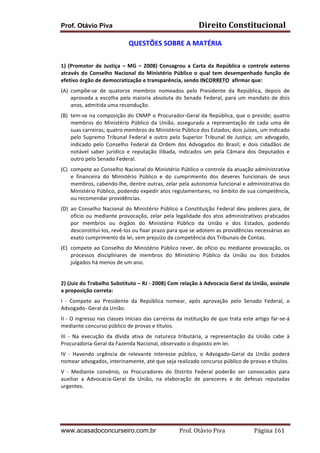 Direito	
  Constitucional	
  

Prof. Otávio Piva

QUESTÕES	
  SOBRE	
  A	
  MATÉRIA	
  
	
  
1)	
   (Promotor	
   de	
   Justiça	
   –	
   MG	
   –	
   2008)	
   Consagrou	
   a	
   Carta	
   da	
   República	
   o	
   controle	
   externo	
  
através	
   do	
   Conselho	
   Nacional	
   do	
   Ministério	
   Público	
   o	
   qual	
   tem	
   desempenhado	
   função	
   de	
  
efetivo	
  órgão	
  de	
  democratização	
  e	
  transparência,	
  sendo	
  INCORRETO	
  	
  afirmar	
  que:	
  
(A) compõe-­‐se	
   de	
   quatorze	
   membros	
   nomeados	
   pelo	
   Presidente	
   da	
   República,	
   depois	
   de	
  
aprovada	
   a	
   escolha	
   pela	
   maioria	
   absoluta	
   do	
   Senado	
   Federal,	
   para	
   um	
   mandato	
   de	
   dois	
  
anos,	
  admitida	
  uma	
  recondução.	
  
(B) tem-­‐se	
  na	
  composição	
  do	
  CNMP	
  o	
  Procurador-­‐Geral	
  da	
  República,	
  que	
  o	
  preside;	
  quatro	
  
membros	
   do	
   Ministério	
   Público	
   da	
   União,	
   assegurada	
   a	
   representação	
   de	
   cada	
   uma	
   de	
  
suas	
  carreiras;	
  quatro	
  membros	
  do	
  Ministério	
  Público	
  dos	
  Estados;	
  dois	
  juízes,	
  um	
  indicado	
  
pelo	
   Supremo	
   Tribunal	
   Federal	
   e	
   outro	
   pelo	
   Superior	
   Tribunal	
   de	
   Justiça;	
   um	
   advogado,	
  
indicado	
   pelo	
   Conselho	
   Federal	
   da	
   Ordem	
   dos	
   Advogados	
   do	
   Brasil;	
   e	
   dois	
   cidadãos	
   de	
  
notável	
   saber	
   jurídico	
   e	
   reputação	
   ilibada,	
   indicados	
   um	
   pela	
   Câmara	
   dos	
   Deputados	
   e	
  
outro	
  pelo	
  Senado	
  Federal.	
  
(C) compete	
   ao	
   Conselho	
   Nacional	
   do	
   Ministério	
   Público	
   o	
   controle	
   da	
   atuação	
   administrativa	
  
e	
   financeira	
   do	
   Ministério	
   Público	
   e	
   do	
   cumprimento	
   dos	
   deveres	
   funcionais	
   de	
   seus	
  
membros,	
  cabendo-­‐lhe,	
  dentre	
  outras,	
  zelar	
  pela	
  autonomia	
  funcional	
  e	
  administrativa	
  do	
  
Ministério	
   Público,	
   podendo	
   expedir	
   atos	
   regulamentares,	
   no	
   âmbito	
   de	
   sua	
   competência,	
  
ou	
  recomendar	
  providências.	
  
(D) ao	
   Conselho	
   Nacional	
   do	
   Ministério	
   Público	
   a	
   Constituição	
   Federal	
   deu	
   poderes	
   para,	
   de	
  
ofício	
   ou	
   mediante	
   provocação,	
   zelar	
   pela	
   legalidade	
   dos	
   atos	
   administrativos	
   praticados	
  
por	
   membros	
   ou	
   órgãos	
   do	
   Ministério	
   Público	
   da	
   União	
   e	
   dos	
   Estados,	
   podendo	
  
desconstituí-­‐los,	
  revê-­‐los	
  ou	
  fixar	
  prazo	
  para	
  que	
  se	
  adotem	
  as	
  providências	
  necessárias	
  ao	
  
exato	
  cumprimento	
  da	
  lei,	
  sem	
  prejuízo	
  da	
  competência	
  dos	
  Tribunais	
  de	
  Contas.	
  
(E) compete	
   ao	
   Conselho	
   do	
   Ministério	
   Público	
   rever,	
   de	
   ofício	
   ou	
   mediante	
   provocação,	
   os	
  
processos	
   disciplinares	
   de	
   membros	
   do	
   Ministério	
   Público	
   da	
   União	
   ou	
   dos	
   Estados	
  
julgados	
  há	
  menos	
  de	
  um	
  ano.	
  
	
  
2)	
  (Juiz	
  do	
  Trabalho	
  Substituto	
  –	
  RJ	
  -­‐	
  2008)	
  Com	
  relação	
  à	
  Advocacia	
  Geral	
  da	
  União,	
  assinale	
  
a	
  proposição	
  correta:	
  
I	
   -­‐	
   Compete	
   ao	
   Presidente	
   da	
   República	
   nomear,	
   após	
   aprovação	
   pelo	
   Senado	
   Federal,	
   o	
  
Advogado-­‐	
  Geral	
  da	
  União.	
  
II	
  -­‐	
  O	
  ingresso	
  nas	
  classes	
  iniciais	
  das	
  carreiras	
  da	
  instituição	
  de	
  que	
  trata	
  este	
  artigo	
  far-­‐se-­‐á	
  
mediante	
  concurso	
  público	
  de	
  provas	
  e	
  títulos.	
  
III	
   -­‐	
   Na	
   execução	
   da	
   dívida	
   ativa	
   de	
   natureza	
   tributária,	
   a	
   representação	
   da	
   União	
   cabe	
   à	
  
Procuradoria-­‐Geral	
  da	
  Fazenda	
  Nacional,	
  observado	
  o	
  disposto	
  em	
  lei.	
  
IV	
   -­‐	
   Havendo	
   urgência	
   de	
   relevante	
   interesse	
   público,	
   o	
   Advogado-­‐Geral	
   da	
   União	
   poderá	
  
nomear	
  advogados,	
  interinamente,	
  até	
  que	
  seja	
  realizado	
  concurso	
  público	
  de	
  provas	
  e	
  títulos.	
  
V	
   -­‐	
   Mediante	
   convênio,	
   os	
   Procuradores	
   do	
   Distrito	
   Federal	
   poderão	
   ser	
   convocados	
   para	
  
auxiliar	
   a	
   Advocacia-­‐Geral	
   da	
   União,	
   na	
   elaboração	
   de	
   pareceres	
   e	
   de	
   defesas	
   reputadas	
  
urgentes.	
  
	
  
	
  

www.acasadoconcurseiro.com.br

Prof.	
  Otávio	
  Piva	
  	
  	
  	
  	
  	
  	
  	
  	
  	
  	
  	
  	
  	
  	
  	
  	
  	
  	
  	
  	
  Página	
  161	
  

 