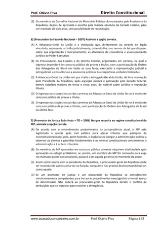 Prof. Otávio Piva

Direito	
  Constitucional	
  

(E) Os	
  membros	
  do	
  Conselho	
  Nacional	
  do	
  Ministério	
  Público	
  são	
  nomeados	
  pelo	
  Presidente	
  da	
  
República,	
   depois	
   de	
   aprovada	
   a	
   escolha	
   pela	
   maioria	
   absoluta	
   do	
   Senado	
   Federal,	
   para	
  
um	
  mandato	
  de	
  dois	
  anos,	
  sem	
  possibilidade	
  de	
  recondução.	
  
	
  
6)	
  (Procurador	
  da	
  Fazenda	
  Nacional	
  –	
  2007)	
  Assinale	
  a	
  opção	
  correta.	
  
(A) A	
   Advocacia-­‐Geral	
   da	
   União	
   é	
   a	
   instituição	
   que,	
   diretamente	
   ou	
   através	
   de	
   órgão	
  
vinculado,	
  representa	
  a	
  União	
  judicialmente,	
  cabendo-­‐lhe,	
  nos	
  termos	
  da	
  lei	
  que	
  dispuser	
  
sobre	
   sua	
   organização	
   e	
   funcionamento,	
   as	
   atividades	
   de	
   consultoria	
   e	
   assessoramento	
  
jurídico	
  ao	
  Poder	
  Executivo.	
  
(B) Os	
   Procuradores	
   dos	
   Estados	
   e	
   do	
   Distrito	
   Federal,	
   organizados	
   em	
   carreira,	
   na	
   qual	
   o	
  
ingresso	
   dependerá	
   de	
   concurso	
   público	
   de	
   provas	
   e	
   títulos,	
   com	
   a	
   participação	
   da	
   Ordem	
  
dos	
   Advogados	
   do	
   Brasil	
   em	
   todas	
   as	
   suas	
   fases,	
   exercerão	
   a	
   representação	
   judicial	
   e	
  
extrajudicial,	
  a	
  consultoria	
  e	
  a	
  assessoria	
  jurídicas	
  das	
  respectivas	
  unidades	
  federadas.	
  
(C) A	
   Advocacia-­‐Geral	
   da	
   União	
   tem	
   por	
   chefe	
   o	
   Advogado-­‐Geral	
   da	
   União,	
   de	
   livre	
   nomeação	
  
pelo	
   Presidente	
   da	
   República,	
   após	
   arguição	
   pública	
   e	
   aprovação	
   pelo	
   Senado	
   Federal,	
  
dentre	
   cidadãos	
   maiores	
   de	
   trinta	
   e	
   cinco	
   anos,	
   de	
   notável	
   saber	
   jurídico	
   e	
   reputação	
  
ilibada.	
  
(D) O	
   ingresso	
   nas	
   classes	
   iniciais	
   das	
   carreiras	
   da	
   Advocacia-­‐Geral	
   da	
   União	
   far-­‐se-­‐á	
   mediante	
  
concurso	
  público	
  de	
  provas	
  e	
  títulos.	
  
(E) O	
   ingresso	
   nas	
   classes	
   iniciais	
   das	
   carreiras	
   da	
   Advocacia-­‐Geral	
   da	
   União	
   far-­‐se-­‐á	
   mediante	
  
concurso	
  público	
  de	
  provas	
  e	
  títulos,	
  com	
  participação	
  da	
  Ordem	
  dos	
  Advogados	
  do	
  Brasil	
  
na	
  última	
  fase.	
  
	
  
7)	
   (Promotor	
   de	
   Justiça	
   Substituto	
   –	
   TO	
   –	
   2006)	
   No	
   que	
   respeita	
   ao	
   regime	
   constitucional	
   do	
  
MP,	
  assinale	
  a	
  opção	
  correta.	
  
(A) De	
   acordo	
   com	
   o	
   entendimento	
   predominante	
   na	
   jurisprudência	
   atual,	
   o	
   MP	
   está	
  
legitimado	
   a	
   ajuizar	
   ação	
   civil	
   pública	
   para	
   atacar	
   tributos	
   que	
   padeçam	
   de	
  
inconstitucionalidade,	
  pois,	
  assim	
  fazendo,	
  o	
  órgão	
  busca	
  obrigar	
  a	
  administração	
  pública	
  a	
  
observar	
  os	
  direitos	
  e	
  garantias	
  fundamentais	
  e	
  as	
  normas	
  constitucionais	
  concernentes	
  à	
  
administração	
  e	
  à	
  ordem	
  tributária.	
  
(B) Os	
   membros	
   do	
   MP	
   aprovados	
   em	
   concurso	
   público	
   somente	
   adquirem	
   vitaliciedade	
   após	
  
aprovação	
  no	
  estágio	
  probatório;	
  se,	
  porém,	
  um	
  membro	
  do	
  MP	
  for	
  nomeado	
  para	
  vaga	
  
no	
  chamado	
  quinto	
  constitucional,	
  passará	
  a	
  ter	
  aquela	
  garantia	
  no	
  momento	
  da	
  posse.	
  
(C) Assim	
  como	
  ocorre	
  com	
  o	
  presidente	
  da	
  República,	
  o	
  procurador-­‐geral	
  da	
  República	
  pode	
  
ser	
  reconduzido	
  apenas	
  uma	
  vez	
  na	
  função,	
  conquanto	
  não	
  precise	
  desincompatibilizar-­‐se,	
  
como	
  aquele.	
  
(D) Se	
   um	
   promotor	
   de	
   justiça	
   e	
   um	
   procurador	
   da	
   República	
   se	
   considerarem	
  
simultaneamente	
   competentes	
   para	
   instaurar	
   procedimento	
   investigatório	
   criminal	
   acerca	
  
de	
   determinado	
   fato,	
   caberá	
   ao	
   procurador-­‐geral	
   da	
   República	
   decidir	
   o	
   conflito	
   de	
  
atribuições	
  que	
  se	
  instaurar	
  para	
  resolver	
  a	
  divergência.	
  
	
  
	
  
	
  
	
  

www.acasadoconcurseiro.com.br

Prof.	
  Otávio	
  Piva	
  	
  	
  	
  	
  	
  	
  	
  	
  	
  	
  	
  	
  	
  	
  	
  	
  	
  	
  	
  	
  Página	
  163	
  

 