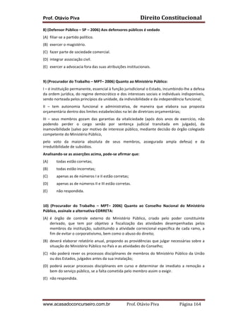 Direito	
  Constitucional	
  

Prof. Otávio Piva

8)	
  (Defensor	
  Público	
  –	
  SP	
  –	
  2006)	
  Aos	
  defensores	
  públicos	
  é	
  vedado	
  	
  
(A) filiar-­‐se	
  a	
  partido	
  político.	
  
(B) exercer	
  o	
  magistério.	
  
(C) fazer	
  parte	
  de	
  sociedade	
  comercial.	
  
(D) integrar	
  associação	
  civil.	
  
(E) exercer	
  a	
  advocacia	
  fora	
  das	
  suas	
  atribuições	
  institucionais.	
  
	
  
9)	
  (Procurador	
  do	
  Trabalho	
  –	
  MPT–	
  2006)	
  Quanto	
  ao	
  Ministério	
  Público:	
  
I	
  –	
  é	
  instituição	
  permanente,	
  essencial	
  à	
  função	
  jurisdicional	
  o	
  Estado,	
  incumbindo-­‐lhe	
  a	
  defesa	
  
da	
  ordem	
  jurídica,	
  do	
  regime	
  democrático	
  e	
  dos	
  interesses	
  sociais	
  e	
  individuais	
  indisponíveis,	
  
sendo	
  norteada	
  pelos	
  princípios	
  da	
  unidade,	
  da	
  indivisibilidade	
  e	
  da	
  independência	
  funcional;	
  
II	
   –	
   tem	
   autonomia	
   funcional	
   e	
   administrativa,	
   de	
   maneira	
   que	
   elabora	
   sua	
   proposta	
  
orçamentária	
  dentro	
  dos	
  limites	
  estabelecidos	
  na	
  lei	
  de	
  diretrizes	
  orçamentárias;	
  
III	
   –	
   seus	
   membros	
   gozam	
   das	
   garantias	
   da	
   vitaliciedade	
   (após	
   dois	
   anos	
   de	
   exercício,	
   não	
  
podendo	
   perder	
   o	
   cargo	
   senão	
   por	
   sentença	
   judicial	
   transitada	
   em	
   julgado),	
   da	
  
inamovibilidade	
  (salvo	
  por	
  motivo	
  de	
  interesse	
  público,	
  mediante	
  decisão	
  do	
  órgão	
  colegiado	
  
competente	
  do	
  Ministério	
  Público,	
  
pelo	
   voto	
   da	
   maioria	
   absoluta	
   de	
   seus	
   membros,	
   assegurada	
   ampla	
   defesa)	
   e	
   da	
  
irredutibilidade	
  de	
  subsídios.	
  
Analisando-­‐se	
  as	
  asserções	
  acima,	
  pode-­‐se	
  afirmar	
  que:	
  
(A)

todas	
  estão	
  corretas;	
  

(B)

todas	
  estão	
  incorretas;	
  

(C)

apenas	
  as	
  de	
  números	
  I	
  e	
  II	
  estão	
  corretas;	
  

(D)

apenas	
  as	
  de	
  números	
  II	
  e	
  III	
  estão	
  corretas.	
  

(E)

não	
  respondida.	
  

	
  
10)	
   (Procurador	
   do	
   Trabalho	
   –	
   MPT–	
   2006)	
   Quanto	
   ao	
   Conselho	
   Nacional	
   do	
   Ministério	
  
Público,	
  assinale	
  a	
  alternativa	
  CORRETA:	
  
(A) é	
   órgão	
   de	
   controle	
   externo	
   do	
   Ministério	
   Público,	
   criado	
   pelo	
   poder	
   constituinte	
  
derivado,	
   que	
   tem	
   por	
   objetivo	
   a	
   fiscalização	
   das	
   atividades	
   desempenhadas	
   pelos	
  
membros	
   da	
   instituição,	
   substituindo	
   a	
   atividade	
   correicional	
   específica	
   de	
   cada	
   ramo,	
   a	
  
fim	
  de	
  evitar	
  o	
  corporativismo,	
  bem	
  como	
  o	
  abuso	
  do	
  direito;	
  
(B) deverá	
  elaborar	
  relatório	
  anual,	
  propondo	
  as	
  providências	
  que	
  julgar	
  necessárias	
  sobre	
  a	
  
situação	
  do	
  Ministério	
  Público	
  no	
  País	
  e	
  as	
  atividades	
  do	
  Conselho;	
  
(C) não	
   poderá	
   rever	
   os	
   processos	
   disciplinares	
   de	
   membros	
   do	
   Ministério	
   Público	
   da	
   União	
  
ou	
  dos	
  Estados,	
  julgados	
  antes	
  da	
  sua	
  instalação;	
  
(D) poderá	
   avocar	
   processos	
   disciplinares	
   em	
   curso	
   e	
   determinar	
   de	
   imediato	
   a	
   remoção	
   a	
  
bem	
  do	
  serviço	
  público,	
  se	
  a	
  falta	
  cometida	
  pelo	
  membro	
  assim	
  o	
  exigir.	
  
(E) não	
  respondida.	
  
	
  

www.acasadoconcurseiro.com.br

Prof.	
  Otávio	
  Piva	
  	
  	
  	
  	
  	
  	
  	
  	
  	
  	
  	
  	
  	
  	
  	
  	
  	
  	
  	
  	
  Página	
  164	
  

 