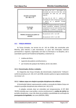 Direito	
  Constitucional	
  

Prof. Otávio Piva

	
  
Duração	
  e	
  prorrogação	
  
(art.	
  138,	
  §	
  	
  1.º)	
  
	
  

No	
   caso	
   do	
   art.	
   137,	
   I	
   -­‐	
   não	
   poderá	
   ser	
  
decretado	
   por	
   mais	
   de	
   trinta	
   dias,	
   nem	
  
prorrogado,	
   de	
   cada	
   vez,	
   por	
   prazo	
  
superior;	
  
	
  
No	
   caso	
   do	
   art.	
   137,	
   II	
   -­‐	
   poderá	
   ser	
  
decretado	
  por	
  todo	
  o	
  tempo	
  que	
  perdurar	
  
a	
   guerra	
   ou	
   a	
   agressão	
   armada	
  
estrangeira.	
  

	
  
Fiscalização	
  
(art.	
  140)	
  
	
  

A	
  Mesa	
  do	
  Congresso	
  Nacional,	
  ouvidos	
  os	
  
líderes	
   partidários,	
   designará	
   Comissão	
  
composta	
  de	
  cinco	
  de	
  seus	
  membros	
  para	
  
acompanhar	
   e	
   fiscalizar	
   a	
   execução	
   das	
  
medidas	
  referentes	
  ao	
  estado	
  de	
  sítio.	
  

	
  
Medidas	
  coercitivas	
  que	
  podem	
  ser	
  
adotadas	
  
	
  

No	
  caso	
  do	
  art.	
  137,	
  I	
  –	
  art.	
  139	
  
	
  
No	
  caso	
  do	
  art.	
  137,	
  II	
  –	
  art.	
  138	
  

	
  
	
  
15.5 FORÇAS	
  ARMADAS	
  
	
  
	
  
As	
   Forças	
   Armadas,	
   nos	
   termos	
   do	
   art.	
   142	
   da	
   CF/88,	
   são	
   constituídas	
   pela	
  
Marinha,	
   pelo	
   Exército	
   e	
   pela	
   Aeronáutica,	
   as	
   quais	
   são	
   instituições	
   nacionais	
  
permanentes	
   e	
   regulares,	
   organizadas	
   com	
   base	
   na	
   hierarquia	
   e	
   na	
   disciplina,	
   sob	
   a	
  
autoridade	
  suprema	
  do	
  Presidente	
  da	
  República,	
  e	
  destinam-­‐se:	
  
	
  
•

à	
  defesa	
  da	
  Pátria;	
  	
  

•

à	
  garantia	
  dos	
  poderes	
  constitucionais	
  e,	
  	
  

•

por	
  iniciativa	
  de	
  qualquer	
  dos	
  Poderes,	
  da	
  lei	
  e	
  da	
  ordem.	
  

	
  
15.5.1 Denominação,	
  direitos	
  e	
  vedações.	
  
	
  
Os	
   integrantes	
   das	
   Forças	
   Armadas	
   são	
   denominados	
   simplesmente	
   “militares”,	
  
conforme	
  preceitua	
  o	
  art.	
  142,	
  §	
  3.º,	
  da	
  CF/88,	
  estando	
  sujeitos	
  às	
  regras	
  estabelecidas	
  
nos	
  incisos	
  I	
  a	
  X.	
  
	
  
15.5.2 	
  Habeas	
  corpus	
  em	
  relação	
  às	
  punições	
  disciplinares	
  dos	
  militares	
  
	
  
A	
  Constituição	
  Federal,	
  expressamente,	
  proibiu	
  a	
  concessão	
  de	
  Habeas	
  Corpus	
  em	
  
relação	
  às	
  punições	
  disciplinares	
  dos	
  militares	
  (art.	
  142,	
  §	
  2.º).	
  
A	
   vedação,	
   contudo,	
   deve	
   ser	
   entendida	
   com	
   temperamentos.	
   O	
   STF	
   (RHC	
  
78.951)	
  entendeu	
  que	
  o	
  que	
  proíbe	
  a	
  norma	
  constitucional	
  é	
  a	
  análise	
  do	
  mérito	
  das	
  
punições	
  disciplinares,	
  o	
  que	
  não	
  afasta	
  da	
  jurisdição	
  a	
  possibilidade	
  de	
  verificação	
  de	
  
pressupostos	
  de	
  legalidade,	
  tais	
  como	
  (MOSSIN,	
  2005):	
  

www.acasadoconcurseiro.com.br

Prof.	
  Otávio	
  Piva	
  	
  	
  	
  	
  	
  	
  	
  	
  	
  	
  	
  	
  	
  	
  	
  	
  	
  	
  	
  	
  Página	
  169	
  

 