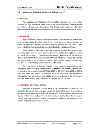 Prof. Otávio Piva

Direito	
  Constitucional	
  

2.2.1	
  Fundamentos	
  da	
  República	
  Federativa	
  do	
  Brasil	
  (Art.	
  1.º)	
  	
  
	
  
I	
  -­‐	
  SOBERANIA	
  
Na	
  acepção	
  de	
  Marcelo	
  Caetano	
  (1987,	
  p.	
  169),	
  	
  trata-­‐se	
  de	
  um	
  poder	
  político	
  
supremo,	
  ou	
  seja,	
  aquele	
  que	
  não	
  é	
  limitado	
  por	
  nenhum	
  outro	
  na	
  ordem	
  interna	
  e	
  
nas	
   relações	
   internacionais.	
   	
   Consiste	
   no	
   fato	
   de	
   não	
   acatar	
   regras	
   que	
   não	
   sejam	
  
voluntariamente	
  aceitas	
  e	
  em	
  igualdade	
  com	
  os	
  poderes	
  supremos	
  dos	
  outros	
  povos.	
  
	
  
II	
  -­‐	
  CIDADANIA	
  
	
  
Não	
  é	
  incomum	
  o	
  conceito	
  de	
  cidadania	
  como	
  sendo	
  a	
  condição	
  do	
  brasileiro	
  
nato	
   ou	
   naturalizado	
   de	
   utilizar	
   seus	
   direitos	
   junto	
   ao	
   poder	
   público	
   estatal,	
   tais	
  
como:	
  ser	
  eleitor	
  ou	
  candidato,	
  ter	
  acesso	
  a	
  cargos	
  públicos	
  etc.	
  (art.	
  14	
  da	
  CF/88).	
  
Enfim,	
  cidadão	
  seria	
  o	
  resultado	
  do	
  somatório:	
  brasileiro	
  +	
  direitos	
  políticos.	
  
Nada	
   obstante,	
   não	
   parece	
   ser	
   essa	
   a	
   melhor	
   interpretação,	
   mesmo	
   para	
  
quem	
  se	
  prepara	
  para	
  concursos	
  públicos,	
  especialmente	
  face	
  à	
  inserção	
  do	
  conceito	
  
de	
  cidadão	
  no	
  rol	
  do	
  art.	
  1.º	
  da	
  Constituição	
  Federal.	
  	
  Na	
  medida	
  em	
  que	
  é	
  um	
  dos	
  
“Princípios	
  Fundamentais”,	
  restringir	
  CIDADANIA	
  ao	
  fato	
  puro	
  e	
  simples	
  do	
  exercício	
  
dos	
  Direitos	
  Políticos	
  por	
  brasileiros,	
  é	
  reduzir	
  muito	
  o	
  caráter	
  de	
  vetor	
  interpretativo	
  
que	
  deve	
  ser	
  emprestado	
  a	
  esse	
  referencial	
  constitucional.	
  
Por	
   essa	
   razão,	
   a	
   doutrina	
   brasileira	
   tem	
   conferido	
   interpretação	
   mais	
  
abrangente,	
   concluindo	
   que,	
   cidadania	
   seria	
   o	
   “direito	
   de	
   ter	
   direitos”,	
   ligada	
   à	
   idéia	
  
de	
   dignidade	
   da	
   pessoa	
   humana	
   (ARAÚJO,	
   2004,	
   p.	
   79;	
   NOVELINO,	
   2009,	
   p.	
   503;	
   ).	
  
Com	
   essa	
   visão,	
   não	
   apenas	
   os	
   brasileiros	
   estariam	
   alcançados,	
   mas	
   também	
   os	
  
estrangeiros	
   aqui	
   residentes,	
   pois	
   a	
   cidadania	
   advém	
   da	
   qualidade	
   do	
   ser	
   humano,	
  
que	
  o	
  faz	
  merecedor	
  da	
  tutela	
  do	
  Estado	
  (NASCIMENTO,	
  1997,	
  p.	
  169).	
  	
  
	
  
III	
  -­‐	
  DIGNIDADE	
  DA	
  PESSOA	
  HUMANA	
  
Segundo	
   o	
   Supremo	
   Tribunal	
   Federal	
   (HC	
   85.988-­‐MC),	
   o	
   postulado	
   da	
  
dignidade	
   da	
   pessoa	
   humana,	
   que	
   representa	
   significativo	
   vetor	
   interpretativo,	
  
verdadeiro	
   valor-­‐fonte	
   que	
   conforma	
   e	
   inspira	
   todo	
   o	
   ordenamento	
   constitucional	
  
vigente	
  no	
  País	
  e	
  que	
  traduz,	
  de	
  modo	
  expressivo,	
  um	
  dos	
  fundamentos	
  em	
  que	
  se	
  
assenta,	
   entre	
   os	
   brasileiros,	
   a	
   ordem	
   republicana	
   e	
   democrática	
   consagrada	
   pelo	
  
sistema	
  de	
  direito	
  constitucional	
  positivo.	
  
	
  
	
  
	
  
	
  
	
  

www.acasadoconcurseiro.com.br

Prof.	
  Otávio	
  Piva	
  	
  	
  	
  	
  	
  	
  	
  	
  	
  	
  	
  	
  	
  	
  	
  	
  	
  	
  	
  	
  Página	
  17	
  

 