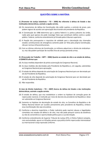Direito	
  Constitucional	
  

Prof. Otávio Piva

QUESTÕES	
  SOBRE	
  A	
  MATÉRIA	
  
	
  
1) (Promotor	
   de	
   Justiça	
   Substituto	
   –	
   TO	
   –	
   2006)	
   No	
   referente	
   à	
   defesa	
   do	
   Estado	
   e	
   das	
  
instituições	
  democráticas,	
  assinale	
  a	
  opção	
  correta.	
  
(A) Os	
   mecanismos	
   de	
   defesa	
   da	
   Constituição	
   não	
   estão	
   sujeitos	
   a	
   controle	
   de	
   prazo,	
   pois	
  
podem	
  vigorar	
  de	
  acordo	
  com	
  apreciação	
  discricionária	
  do	
  presidente	
  da	
  República.	
  
(B) A	
   Constituição	
   de	
   1988	
   determina	
   que	
   a	
   polícia	
   federal	
   é	
   a	
   polícia	
   judiciária	
   da	
   União,	
  
razão	
   pela	
   qual	
   apenas	
   ela	
   pode	
   investigar	
   fatos	
   que	
   constituam	
   delitos	
   contra	
   o	
   poder	
  
público	
  	
  Federal,	
  conforme	
  entendimento	
  já	
  firmado	
  pelos	
  tribunais	
  superiores.	
  
(C) A	
   fixação	
   dos	
   pressupostos	
   e	
   requisitos	
   de	
   validade	
   para	
   a	
   decretação	
   dos	
   chamados	
  
estados	
   constitucionais	
   de	
   emergência	
   somente	
   pode	
   ser	
   feita	
   pela	
   própria	
   Constituição,	
  
não	
  por	
  normas	
  infraconstitucionais.	
  
(D) Com	
  as	
  últimas	
  reformas	
  da	
  Constituição,	
  os	
  militares	
  adquiriram	
  o	
  direito	
  de	
  sindicalizar-­‐
se,	
  mas	
  não	
  podem	
  participar	
  de	
  reuniões	
  fora	
  do	
  serviço	
  portando	
  armas.	
  
	
  
2) (Procurador	
   do	
   Trabalho	
   –	
   MPT	
   –	
   2006)	
   Quanto	
   ao	
   estado	
   de	
   sítio	
   e	
   ao	
   estado	
   de	
   defesa,	
  
é	
  CORRETO	
  afirmar	
  que:	
  
(A) As	
  duas	
  medidas	
  dependem	
  da	
  prévia	
  autorização	
  do	
  Congresso	
  Nacional;	
  
(B) As	
  duas	
  medidas	
  são	
  decretadas	
  pelo	
  Presidente	
  da	
  República	
  e,	
  em	
  seguida,	
  submetidas	
  
ao	
  Congresso	
  Nacional	
  para	
  aprovação;	
  
(C) O	
  estado	
  de	
  defesa	
  depende	
  de	
  autorização	
  do	
  Congresso	
  Nacional	
  para	
  ser	
  decretado	
  por	
  
ato	
  do	
  Presidente	
  da	
  República;	
  
(D) O	
  estado	
  de	
  sítio	
  depende	
  de	
  autorização	
  do	
  Congresso	
  Nacional	
  para	
  ser	
  decretado	
  por	
  
ato	
  do	
  Presidente	
  da	
  República.	
  
(E) Não	
  respondida.	
  
	
  
3) (Juiz	
   de	
   Direito	
   Substituto	
   –	
   TO	
   –	
   2007)	
   Acerca	
   da	
   defesa	
   do	
   Estado	
   e	
   das	
   instituições	
  
democráticas,	
  assinale	
  a	
  opção	
  correta.	
  
(A) O	
   estado	
   de	
   defesa,	
   que	
   visa	
   restabelecer	
   a	
   ordem	
   na	
   hipótese	
   de	
   comoção	
   grave	
   de	
  
repercussão	
  nacional,	
  é	
  instituído	
  por	
  meio	
  de	
  decreto	
  do	
  presidente	
  da	
  República	
  e	
  deve	
  
ser	
  submetido	
  ao	
  Congresso	
  Nacional.	
  
(B) Somente	
   na	
   hipótese	
   de	
   decretação	
   do	
   estado	
   de	
   sítio,	
   os	
   Conselhos	
   da	
   República	
   e	
   de	
  
Defesa	
   Nacional	
   devem	
   ser	
   ouvidos	
   previamente	
   pelo	
   presidente	
   da	
   República,	
   embora	
  
essa	
  manifestação	
  não	
  seja	
  vinculativa.	
  
(C) Conforme	
   a	
   doutrina	
   majoritária,	
   o	
   Poder	
   Judiciário	
   pode	
   reprimir	
   abusos	
   e	
   ilegalidades	
  
cometidos	
  nos	
  estados	
  de	
  defesa	
  e	
  de	
  sítio,	
  mas	
  não	
  pode	
  perquirir	
  acerca	
  da	
  existência	
  
ou	
  não	
  da	
  conveniência	
  e	
  oportunidade	
  política	
  para	
  a	
  sua	
  decretação.	
  
(D) Conforme	
  entendimento	
  do	
  Superior	
  Tribunal	
  de	
  Justiça	
  (STJ),	
  à	
  Polícia	
  Federal	
  compete,	
  
com	
  exclusividade,	
  apurar	
  as	
  infrações	
  penais	
  cuja	
  prática	
  tenha	
  repercussão	
  interestadual	
  
ou	
  internacional	
  e	
  exija	
  repressão	
  uniforme.	
  
	
  
	
  

www.acasadoconcurseiro.com.br

Prof.	
  Otávio	
  Piva	
  	
  	
  	
  	
  	
  	
  	
  	
  	
  	
  	
  	
  	
  	
  	
  	
  	
  	
  	
  	
  Página	
  173	
  

 