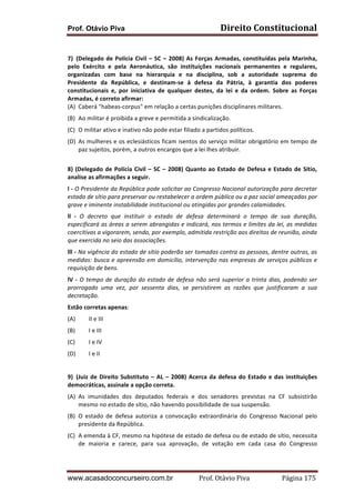 Prof. Otávio Piva

Direito	
  Constitucional	
  

	
  
7) (Delegado	
   de	
   Polícia	
   Civil	
   –	
   SC	
   –	
   2008)	
   As	
   Forças	
   Armadas,	
   constituídas	
   pela	
   Marinha,	
  
pelo	
   Exército	
   e	
   pela	
   Aeronáutica,	
   são	
   instituições	
   nacionais	
   permanentes	
   e	
   regulares,	
  
organizadas	
   com	
   base	
   na	
   hierarquia	
   e	
   na	
   disciplina,	
   sob	
   a	
   autoridade	
   suprema	
   do	
  
Presidente	
   da	
   República,	
   e	
   destinam-­‐se	
   à	
   defesa	
   da	
   Pátria,	
   à	
   garantia	
   dos	
   poderes	
  
constitucionais	
   e,	
   por	
   iniciativa	
   de	
   qualquer	
   destes,	
   da	
   lei	
   e	
   da	
   ordem.	
   Sobre	
   as	
   Forças	
  
Armadas,	
  é	
  correto	
  afirmar:	
  
(A) Caberá	
  "habeas-­‐corpus"	
  em	
  relação	
  a	
  certas	
  punições	
  disciplinares	
  militares.	
  
(B) Ao	
  militar	
  é	
  proibida	
  a	
  greve	
  e	
  permitida	
  a	
  sindicalização.	
  
(C) O	
  militar	
  ativo	
  e	
  inativo	
  não	
  pode	
  estar	
  filiado	
  a	
  partidos	
  políticos.	
  
(D) As	
  mulheres	
  e	
  os	
  eclesiásticos	
  ficam	
  isentos	
  do	
  serviço	
  militar	
  obrigatório	
  em	
  tempo	
  de	
  
paz	
  sujeitos,	
  porém,	
  a	
  outros	
  encargos	
  que	
  a	
  lei	
  lhes	
  atribuir.	
  
	
  
8)	
   (Delegado	
   de	
   Polícia	
   Civil	
   –	
   SC	
   –	
   2008)	
   Quanto	
   ao	
   Estado	
   de	
   Defesa	
   e	
   Estado	
   de	
   Sítio,	
  
analise	
  as	
  afirmações	
  a	
  seguir.	
  
l	
  -­‐	
  O	
  Presidente	
  da	
  República	
  pode	
  solicitar	
  ao	
  Congresso	
  Nacional	
  autorização	
  para	
  decretar	
  
estado	
  de	
  sítio	
  para	
  preservar	
  ou	
  restabelecer	
  a	
  ordem	
  pública	
  ou	
  a	
  paz	
  social	
  ameaçadas	
  por	
  
grave	
  e	
  iminente	
  instabilidade	
  institucional	
  ou	
  atingidas	
  por	
  grandes	
  calamidades.	
  
ll	
   -­‐	
   O	
   decreto	
   que	
   instituir	
   o	
   estado	
   de	
   defesa	
   determinará	
   o	
   tempo	
   de	
   sua	
   duração,	
  
especificará	
  as	
  áreas	
  a	
  serem	
  abrangidas	
  e	
  indicará,	
  nos	
  termos	
  e	
  limites	
  da	
  lei,	
  as	
  medidas	
  
coercitivas	
  a	
  vigorarem,	
  sendo,	
  por	
  exemplo,	
  admitida	
  restrição	
  aos	
  direitos	
  de	
  reunião,	
  ainda	
  
que	
  exercida	
  no	
  seio	
  das	
  associações.	
  
lll	
  -­‐	
  Na	
  vigência	
  do	
  estado	
  de	
  sítio	
  poderão	
  ser	
  tomadas	
  contra	
  as	
  pessoas,	
  dentre	
  outras,	
  as	
  
medidas:	
   busca	
   e	
   apreensão	
   em	
   domicílio,	
   intervenção	
   nas	
   empresas	
   de	
   serviços	
   públicos	
   e	
  
requisição	
  de	
  bens.	
  
lV	
   -­‐	
   O	
   tempo	
   de	
   duração	
   do	
   estado	
   de	
   defesa	
   não	
   será	
   superior	
   a	
   trinta	
   dias,	
   podendo	
   ser	
  
prorrogado	
   uma	
   vez,	
   por	
   sessenta	
   dias,	
   se	
   persistirem	
   as	
   razões	
   que	
   justificaram	
   a	
   sua	
  
decretação.	
  
Estão	
  corretas	
  apenas:	
  
(A)

II	
  e	
  III	
  	
  

(B)

I	
  e	
  III	
  	
  

(C)

I	
  e	
  IV	
  	
  

(D)

I	
  e	
  II	
  

	
  
9) (Juiz	
   de	
   Direito	
   Substituto	
   –	
   AL	
   –	
   2008)	
   Acerca	
   da	
   defesa	
   do	
   Estado	
   e	
   das	
   instituições	
  
democráticas,	
  assinale	
  a	
  opção	
  correta.	
  
(A) As	
   imunidades	
   dos	
   deputados	
   federais	
   e	
   dos	
   senadores	
   previstas	
   na	
   CF	
   subsistirão	
  
mesmo	
  no	
  estado	
  de	
  sítio,	
  não	
  havendo	
  possibilidade	
  de	
  sua	
  suspensão.	
  
(B) O	
   estado	
   de	
   defesa	
   autoriza	
   a	
   convocação	
   extraordinária	
   do	
   Congresso	
   Nacional	
   pelo	
  
presidente	
  da	
  República.	
  
(C) A	
   emenda	
   à	
   CF,	
   mesmo	
   na	
   hipótese	
   de	
   estado	
   de	
   defesa	
   ou	
   de	
   estado	
   de	
   sítio,	
   necessita	
  
de	
   maioria	
   e	
   carece,	
   para	
   sua	
   aprovação,	
   de	
   votação	
   em	
   cada	
   casa	
   do	
   Congresso	
  

www.acasadoconcurseiro.com.br

Prof.	
  Otávio	
  Piva	
  	
  	
  	
  	
  	
  	
  	
  	
  	
  	
  	
  	
  	
  	
  	
  	
  	
  	
  	
  	
  Página	
  175	
  

 