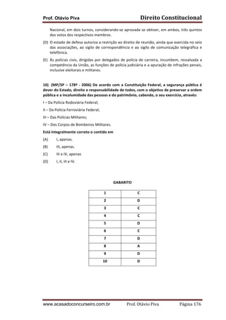 Direito	
  Constitucional	
  

Prof. Otávio Piva

Nacional,	
  em	
  dois	
  turnos,	
  considerando-­‐se	
  aprovada	
  se	
  obtiver,	
  em	
  ambos,	
  três	
  quintos	
  
dos	
  votos	
  dos	
  respectivos	
  membros.	
  
(D) O	
   estado	
   de	
   defesa	
   autoriza	
   a	
   restrição	
   ao	
   direito	
   de	
   reunião,	
   ainda	
   que	
   exercida	
   no	
   seio	
  
das	
   associações,	
   ao	
   sigilo	
   de	
   correspondência	
   e	
   ao	
   sigilo	
   de	
   comunicação	
   telegráfica	
   e	
  
telefônica.	
  
(E) Às	
   polícias	
   civis,	
   dirigidas	
   por	
   delegados	
   de	
   polícia	
   de	
   carreira,	
   incumbem,	
   ressalvada	
   a	
  
competência	
  da	
  União,	
  as	
  funções	
  de	
  polícia	
  judiciária	
  e	
  a	
  apuração	
  de	
  infrações	
  penais,	
  
inclusive	
  eleitorais	
  e	
  militares.	
  
	
  
10) (MP/SP	
   –	
   178º	
   -­‐	
   2006)	
   De	
   acordo	
   com	
   a	
   Constituição	
   Federal,	
   a	
   segurança	
   pública	
   é	
  
dever	
  do	
  Estado,	
  direito	
  e	
  responsabilidade	
  de	
  todos,	
  com	
  o	
  objetivo	
  de	
  preservar	
  a	
  ordem	
  
pública	
  e	
  a	
  incolumidade	
  das	
  pessoas	
  e	
  do	
  patrimônio,	
  cabendo,	
  o	
  seu	
  exercício,	
  através:	
  
I	
  –	
  Da	
  Polícia	
  Rodoviária	
  Federal;	
  
II	
  –	
  Da	
  Polícia	
  Ferroviária	
  Federal;	
  
III	
  –	
  Das	
  Polícias	
  Militares;	
  
IV	
  –	
  Dos	
  Corpos	
  de	
  Bombeiros	
  Militares.	
  
Está	
  integralmente	
  correto	
  o	
  contido	
  em	
  
(A)

I,	
  apenas.	
  

(B)

III,	
  apenas.	
  

(C)

III	
  e	
  IV,	
  apenas	
  

(D)

I,	
  II,	
  III	
  e	
  IV.	
  

	
  
GABARITO	
  
1	
  

C	
  

2	
  

D	
  

3	
  

C	
  

4	
  

C	
  

5	
  

D	
  

6	
  

C	
  

7	
  

D	
  

8	
  

A	
  

9	
  

D	
  

10	
  

D	
  
	
  

www.acasadoconcurseiro.com.br

	
  

Prof.	
  Otávio	
  Piva	
  	
  	
  	
  	
  	
  	
  	
  	
  	
  	
  	
  	
  	
  	
  	
  	
  	
  	
  	
  	
  Página	
  176	
  

 