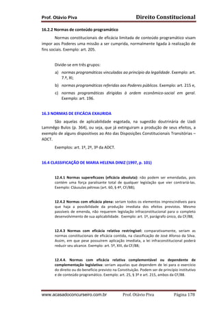 Prof. Otávio Piva

Direito	
  Constitucional	
  

16.2.2	
  Normas	
  de	
  conteúdo	
  programático	
  	
  
	
  
Normas	
  constitucionais	
  de	
  eficácia	
  limitada	
  de	
  conteúdo	
  programático	
  visam	
  
impor	
  aos	
  Poderes	
  uma	
  missão	
  a	
  ser	
  cumprida,	
  normalmente	
  ligada	
  à	
  realização	
  de	
  
fins	
  sociais.	
  Exemplo:	
  art.	
  205.	
  
	
  
	
  

Divide-­‐se	
  em	
  três	
  grupos:	
  	
  	
  
a) normas	
  programáticas	
  vinculadas	
  ao	
  princípio	
  da	
  legalidade.	
  Exemplo:	
  art.	
  
7.º,	
  XI;	
  	
  
b) normas	
  programáticas	
  referidas	
  aos	
  Poderes	
  públicos.	
  Exemplo:	
  art.	
  215	
  e,	
  	
  
c) normas	
   programáticas	
   dirigidas	
   à	
   ordem	
   econômico-­‐social	
   em	
   geral.	
  
Exemplo:	
  art.	
  196.	
  

	
  
16.3	
  NORMAS	
  DE	
  EFICÁCIA	
  EXAURIDA	
  
	
  
São	
   aquelas	
   de	
   aplicabilidade	
   esgotada,	
   na	
   sugestão	
   doutrinária	
   de	
   Uadi	
  
Lammêgo	
   Bulos	
   (p.	
   364),	
   ou	
   seja,	
   que	
   já	
   extinguiram	
   a	
   produção	
   de	
   seus	
   efeitos,	
   a	
  
exemplo	
  de	
  alguns	
  dispositivos	
  ao	
  Ato	
  das	
  Disposições	
  Constitucionais	
  Transitórias	
  –	
  
ADCT.	
  
	
  

Exemplos:	
  art.	
  1º,	
  2º,	
  3º	
  da	
  ADCT.	
  

	
  
16.4	
  CLASSIFICAÇÃO	
  DE	
  MARIA	
  HELENA	
  DINIZ	
  (1997,	
  p.	
  101)	
  
	
  
12.4.1	
   Normas	
   supereficazes	
   (eficácia	
   absoluta):	
   não	
   podem	
   ser	
   emendadas,	
   pois	
  
contém	
   uma	
   força	
   paralisante	
   total	
   de	
   qualquer	
   legislação	
   que	
   vier	
   contrariá-­‐las.	
  
Exemplo:	
  Cláusulas	
  pétreas	
  (art.	
  60,	
  §	
  4º,	
  CF/88);	
  
	
  
12.4.2	
  Normas	
  com	
  eficácia	
  plena:	
  seriam	
  todos	
  os	
  elementos	
  imprescindíveis	
  para	
  
que	
   haja	
   a	
   possibilidade	
   da	
   produção	
   imediata	
   dos	
   efeitos	
   previstos.	
   Mesmo	
  
passíveis	
   de	
   emenda,	
   não	
   requerem	
   legislação	
   infraconstitucional	
   para	
   o	
   completo	
  
desenvolvimento	
  de	
  sua	
  aplicabilidade.	
  	
  Exemplo:	
  art.	
  1º,	
  parágrafo	
  único,	
  da	
  CF/88;	
  
	
  
12.4.3	
   Normas	
   com	
   eficácia	
   relativa	
   restringível:	
   comparativamente,	
   seriam	
   as	
  
normas	
  constitucionais	
  de	
  eficácia	
  contida,	
  na	
  classificação	
  de	
  José	
  Afonso	
  da	
  Silva.	
  
Assim,	
   em	
   que	
   pese	
   possuírem	
   aplicação	
   imediata,	
   a	
   lei	
   infraconstitucional	
   poderá	
  
reduzir	
  seu	
  alcance.	
  Exemplo:	
  art.	
  5º,	
  XIII,	
  da	
  CF/88;	
  
	
  
12.4.4.	
   Normas	
   com	
   eficácia	
   relativa	
   complementável	
   ou	
   dependente	
   de	
  
complementação	
   legislativa:	
   seriam	
   aquelas	
   que	
   dependem	
   de	
   lei	
   para	
   o	
   exercício	
  
do	
  direito	
  ou	
  do	
  benefício	
  previsto	
  na	
  Constituição.	
  Podem	
  ser	
  de	
  princípio	
  institutivo	
  
e	
  de	
  conteúdo	
  programático.	
  Exemplo:	
  art.	
  25,	
  §	
  3º	
  e	
  art.	
  215,	
  ambos	
  da	
  CF/88.	
  

www.acasadoconcurseiro.com.br

Prof.	
  Otávio	
  Piva	
  	
  	
  	
  	
  	
  	
  	
  	
  	
  	
  	
  	
  	
  	
  	
  	
  	
  	
  	
  	
  Página	
  178	
  

 