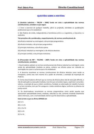 Direito	
  Constitucional	
  

Prof. Otávio Piva
	
  

QUESTÕES	
  SOBRE	
  A	
  MATÉRIA	
  
	
  
1)	
   (Analista	
   Judiciário	
   –	
   TRE/SP	
   –	
   2006)	
   Tendo	
   em	
   vista	
   a	
   aplicabilidade	
   das	
   normas	
  
constitucionais,	
  considere	
  o	
  que	
  segue:	
  
I.	
   É	
   livre	
   o	
   exercício	
   de	
   qualquer	
   trabalho,	
   ofício	
   ou	
   profissão,	
   atendidas	
   as	
   qualificações	
  
profissionais	
  que	
  a	
  lei	
  estabelecer.	
  
II.	
  São	
  Poderes	
  da	
  União,	
  independentes	
  e	
  harmônicos	
  entre	
  si,	
  o	
  Legislativo,	
  o	
  Executivo	
  e	
  o	
  
Judiciário.	
  
Tais	
  preceitos	
  são	
  considerados,	
  respectivamente,	
  de	
  normas	
  constitucionais	
  de	
  
(A)	
  eficácia	
  redutível	
  ou	
  restringível;	
  e	
  de	
  princípio	
  programático.	
  
(B)	
  eficácia	
  limitada;	
  e	
  de	
  princípio	
  programático.	
  
(C)	
  princípio	
  institutivo;	
  e	
  de	
  eficácia	
  plena.	
  
(D))	
  eficácia	
  redutível	
  ou	
  restringível;	
  e	
  de	
  eficácia	
  absoluta.	
  
(E)	
  princípio	
  contido;	
  e	
  de	
  princípio	
  institutivo.	
  
	
  
2)	
   (Procurador	
   do	
   MP	
   –	
   TCE/MG	
   –	
   2007)	
   Tendo	
   em	
   vista	
   a	
   aplicabilidade	
   das	
   normas	
  
constitucionais,	
  considere:	
  
I.	
  Doutrinadores	
  adotam	
  as	
  normas	
  constitucionais	
  de	
  eficácia	
  redutível	
  ou	
  restringível,	
  como	
  
sendo	
   de	
   aplicabilidade	
   imediata	
   ou	
   plena,	
   embora	
   sua	
   eficácia	
   possa	
   ser	
   reduzida	
   ou	
  
restringida	
  nos	
  casos	
  e	
  na	
  forma	
  que	
  a	
  lei	
  estabelecer.	
  
II.	
   A	
   doutrina	
   reconhece	
   as	
   normas	
   constitucionais	
   de	
   eficácia	
   absoluta	
   como	
   sendo	
   as	
  
intangíveis;	
   contra	
   elas	
   nem	
   mesmo	
   há	
   o	
   poder	
   de	
   emendar,	
   a	
   exemplo	
   da	
   tripartição	
   de	
  
Poderes.	
  
III.	
  Certos	
  doutrinadores	
  afirmam	
  que	
  as	
  normas	
  de	
  eficácia	
  plena	
  são	
  de	
  execução	
  diferida,	
  e	
  
não	
  de	
  aplicação	
  ou	
  execução	
  imediata;	
  mais	
  do	
  que	
  comandos-­‐regras,	
  explicitam	
  comandos-­‐
valores,	
  a	
  exemplo	
  de	
  que	
  a	
  ordem	
  econômica,	
  fundada	
  na	
  valorização	
  do	
  trabalho	
  humano	
  
e	
  na	
  livre	
  iniciativa,	
  tem	
  por	
  fim	
  assegurar	
  a	
  todos	
  existência	
  digna,	
  conforme	
  os	
  ditames	
  da	
  
justiça	
  social.	
  
IV.	
   Os	
   doutrinadores	
   reconhecem	
   as	
   normas	
   programáticas	
   como	
   sendo	
   aquelas	
   que	
  
apresentam	
  aplicabilidade	
  direta,	
  imediata,	
  reduzida	
  ou	
  não,	
  somente	
  incidindo	
  totalmente	
  
sobre	
  interesses,	
  com	
  a	
  normatividade	
  ulterior	
  que	
  lhe	
  desenvolva	
  a	
  aplicabilidade.	
  
Está	
  correto	
  o	
  que	
  se	
  afirma	
  APENAS	
  em	
  
(A)	
  I	
  e	
  II.	
  
(B)	
  I,	
  II	
  e	
  III.	
  
(C)	
  I,	
  III	
  e	
  IV.	
  
(D)	
  II	
  e	
  III.	
  
(E)	
  II	
  e	
  IV.	
  
	
  
	
  

www.acasadoconcurseiro.com.br

Prof.	
  Otávio	
  Piva	
  	
  	
  	
  	
  	
  	
  	
  	
  	
  	
  	
  	
  	
  	
  	
  	
  	
  	
  	
  	
  Página	
  179	
  

 