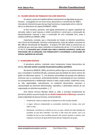 Prof. Otávio Piva

Direito	
  Constitucional	
  

	
  
IV	
  -­‐	
  VALORES	
  SOCIAIS	
  DO	
  TRABALHO	
  E	
  DA	
  LIVRE	
  INICIATIVA	
  
Os	
  valores	
  sociais	
  do	
  trabalho	
  defluem	
  diretamente	
  da	
  dignidade	
  da	
  pessoa	
  
humana.	
  	
  	
  Conjugados	
  em	
  um	
  único	
  inciso,	
  demonstrou	
  o	
  constituinte	
  de	
  1998	
  a	
  
intenção	
  de	
  relacioná-­‐los	
  para	
  de	
  que	
  haja	
  harmonia	
  e	
  cooperação	
  entre	
  a	
  mão	
  de	
  
obra	
  e	
  os	
  detentores	
  do	
  capital	
  (CHIMENTI,	
  2005).	
  
A	
   livre	
   iniciativa,	
   portanto,	
   está	
   ligada	
   diretamente	
   ao	
   regime	
   capitalista	
   de	
  
mercado,	
   sobre	
   o	
   qual	
   repousa	
   a	
   ordem	
   econômica	
   e	
   social	
   para	
   a	
   consecução	
   do	
  
desenvolvimento	
   nacional	
   e	
   para	
   a	
   construção	
   de	
   uma	
   sociedade	
   livre,	
   justa	
   e	
  
solidária	
  (CRETELLA	
  JÚNIOR,	
  1998).	
  
Importante,	
   contudo,	
   que	
   a	
   intervenção	
   do	
   Estado	
   no	
   domínio	
   econômico,	
  
sob	
  a	
  forma	
  de	
  fiscalização,	
  incentivo	
  e	
  planejamento,	
  antes	
  de	
  vedada,	
  é	
  prevista	
  no	
  
art.	
   174	
   da	
   Constituição	
   da	
   República.	
   	
   O	
   próprio	
   STF	
   (ADI	
   2163)	
   se	
   pronunciou	
   no	
  
sentido	
  de	
  que,	
  para	
  que	
  sejam	
  realizados	
  os	
  fundamentos	
  do	
  art.	
  1.º	
  e	
  os	
  fins	
  do	
  art.	
  
3.º	
  da	
  CF,	
  é	
  necessário	
  que	
  o	
  Estado	
  atue	
  sobre	
  o	
  domínio	
  econômico,	
  sendo	
  essa	
  
intervenção	
  não	
  só	
  adequada,	
  mas	
  indispensável	
  à	
  consolidação	
  e	
  preservação	
  do	
  
sistema	
  capitalista	
  de	
  mercado.	
  
	
  
V	
  -­‐	
  PLURALISMO	
  POLÍTICO	
  
O	
   pluralismo	
   político,	
   instituído	
   como	
   fundamento	
   Estado	
   democrático	
   de	
  
direito,	
  não	
  está	
  restrito	
  à	
  questão	
  do	
  pluralismo	
  político-­‐partidário.	
  
Na	
  doutrina	
  (ROZICKI,	
  2005),	
  pluralismo	
  político	
  liga-­‐se	
  ao	
  reconhecimento	
  de	
  
que	
   a	
   sociedade	
   é	
   multidiversificada,	
   composta	
   pela	
   pluralidade	
   de	
   vários	
   centros	
   de	
  
poder	
  em	
  diferentes	
  setores:	
  “[...]	
  As	
  diversas	
  comunidades	
  de	
  pessoas	
  com	
  idênticos	
  
interesses	
  que	
  se	
  constituem,	
  pretendendo	
  facilitar	
  a	
  participação	
  de	
  seus	
  membros	
  
no	
  acompanhamento	
  e	
  deliberação	
  relativa	
  a	
  toda	
  a	
  ação	
  estatal,	
  conferindo	
  a	
  esta,	
  
ou	
   não,	
   legitimidade,	
   naturalmente,	
   no	
   ambiente	
   democrático,	
   assumem	
   a	
  
representação	
   de	
   interesses	
   determinados,	
   específicos	
   e	
   delimitados	
   através	
   de	
   sua	
  
organização	
  em	
  distintas	
  associações.	
  [...]”.	
  
Para	
   Gilmar	
   Ferreira	
   Mendes	
   (2010,	
   p.	
   220),	
   o	
   princípio	
   fundamental	
   do	
  
pluralismo	
  político	
  assume	
  função	
  de	
  um	
  direito	
  fundamental	
  à	
  diferença,	
  inerente	
  à	
  
própria	
  dignidade	
  da	
  pessoa	
  humana,	
  compreendendo:	
  
F

inicialmente,	
  tolera-­‐se	
  aquilo	
  que	
  se	
  desaprova	
  as	
  não	
  se	
  pode	
  impedir;	
  

F

a	
   seguir,	
   tenta-­‐se	
   compreender	
   as	
   convicções	
   contrárias	
   às	
   nossas,	
   mas	
   sem	
  
aderir	
  a	
  elas;	
  

F

finalmente,	
  reconhece-­‐se	
  o	
  direito	
  ao	
  erro,	
  ou	
  seja,	
  o	
  direito	
  de	
  todo	
  indivíduo	
  de	
  
acreditar	
   no	
   que	
   bem	
   entender	
   e	
   de	
   levar	
   a	
   vida	
   como	
   lhe	
   convier,	
   com	
   a	
   só	
  
condição	
   de	
   que	
   as	
   suas	
   escolhas	
   pessoais	
   não	
   causem	
   prejuízo	
   a	
   outrem,	
   nem	
  
impeçam	
  o	
  exercício	
  de	
  igual	
  direito	
  pelos	
  demais	
  integrantes	
  do	
  grupo.	
  

	
  

www.acasadoconcurseiro.com.br

Prof.	
  Otávio	
  Piva	
  	
  	
  	
  	
  	
  	
  	
  	
  	
  	
  	
  	
  	
  	
  	
  	
  	
  	
  	
  	
  Página	
  18	
  

 