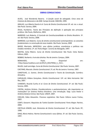 Direito	
  Constitucional	
  

Prof. Otávio Piva

OBRAS	
  CONSULTADAS	
  
	
  
ALVES,	
   	
   José	
   Wanderely	
   Bezerra.	
   	
   A	
   função	
   social	
   do	
   advogado.	
   Cinco	
   anos	
   de	
  
Estatuto	
  da	
  Advocacia	
  e	
  da	
  OAB.	
  Campo	
  Grande:	
  OAB-­‐MS,	
  1999.	
  
ARAUJO,	
   Luiz	
   Alberto	
   David	
   et	
   al.	
   Curso	
   de	
   Direito	
   Constitucional.	
   8ª.	
   ed.	
   rev.	
   e	
   atual.	
  
São	
  Paulo:	
  Saraiva,	
  2004.	
  
ÁVILA,	
   Humberto.	
   Teoria	
   dos	
   Princípios	
   da	
   definição	
   à	
   aplicação	
   dos	
   princípios	
  
jurídicos.	
  São	
  Paulo,	
  Malheiros,	
  2003.	
  
BARROSO,	
   Luís	
   Roberto.	
   O	
   Controle	
   de	
   Constitucionalidade	
   no	
   Direito	
   Brasileiro.	
   3ª.	
  
ed.	
  São	
  Paulo:	
  Saraiva,	
  2008.	
  
BARROSO,	
  Luís	
  Roberto.	
  Curso	
  de	
  direito	
  constitucional	
  contemporâneo:	
  os	
  conceitos	
  
fundamentais	
  e	
  a	
  construção	
  do	
  novo	
  modelo.	
  São	
  Paulo:	
  Saraiva,	
  2009	
  
BASSO,	
   Maristela.	
   MERCOSUL:	
   seus	
   efeitos	
   jurídicos,	
   econômicos	
   e	
   políticos	
   nos	
  
Estados-­‐membros.	
  2ª.	
  ed.	
  Porto	
  Alegre	
  :	
  Livraria	
  do	
  Advogado,	
  1997.	
  
BASTOS,	
   Celso	
   Ribeiro.	
   Curso	
   de	
   Direito	
   Constitucional.	
   São	
   Paulo:	
   Celso	
   Bastos	
  
Editora,	
  2002.	
  
BOBBIO,	
  Norberto.	
  A	
  era	
  dos	
  direitos.	
  Rio	
  de	
  Janeiro:	
  Campus,	
  2004.	
  
BONAVIDES,	
  
Paulo.	
  
Disponível	
  
<http://www.hseditora.com.br/DFJ/3_DOUTRINA_5_.htm>.	
  

em:	
  

BULOS,	
  Uadi	
  Lammêgo.	
  Curso	
  de	
  Direito	
  Constitucional.	
  São	
  Paulo:	
  Saraiva,	
  2007.	
  
CAETANO,	
  Marcelo.	
  Direito	
  Constitucional.	
  2ª;	
  ed.	
  Rio	
  de	
  Janeiro:	
  Forense,	
  1987.	
  
CANOTILHO,	
   J.J.	
   Gomes.	
   Direito	
   Constitucional	
   e	
   Teoria	
   da	
   Constituição.	
   Coimbra:	
  
Almedina.	
  
CARVALHO,	
   Kildare	
   Gonçalves.	
   Direito	
   Constitucional.	
   13ª.	
   ed.	
   Belo	
   Horizonte:	
   Del	
  
Rey,	
  2007.	
  
CHIMENTI,	
   Ricardo	
   Cunha	
   et	
   al.	
   Curso	
   de	
   Direito	
   Constitucional.	
   2ª.	
   ed.	
   São	
   Paulo:	
  
Saraiva,	
  2005.	
  
CINTRA,	
   Antônio	
   Octávio.	
   Presidencialismo	
   e	
   parlamentarismo:	
   são	
   importantes	
   as	
  
instituições?	
   [in	
   Sistema	
   Político	
   Brasileiro:	
   uma	
   introdução.	
   Orgs.	
   Lucia	
   Avelar	
   e	
  
Antônio	
  Octávio	
  Cintra].	
  São	
  Paulo:	
  UNESP,	
  2007.	
  
COELHO,	
   Fábio	
   Alexandre.	
   Processo	
   Legislativo.	
   São	
   Paulo:	
   Editora	
   Juarez	
   Freitas,	
  
2007.	
  
CONTI,	
  Giovanni.	
  Requisitos	
  da	
  Tutela	
  Cautelar	
  Constitucional.	
  Porto	
  Alegre:	
  Norton,	
  
2004.	
  
CRETELLA	
   JÚNIOR,	
   José.	
   Elementos	
   de	
   Direito	
   Constitucional.	
   2ª.	
   ed.	
   São	
   Paulo:	
   RT,	
  
1998.	
  
DINIZ,	
  Maria	
  Helena.	
  Norma	
  Constitucional	
  e	
  seus	
  Efeitos.	
  3ª.	
  ed.	
  São	
  Paulo:	
  Saraiva,	
  
1997.	
  

www.acasadoconcurseiro.com.br

Prof.	
  Otávio	
  Piva	
  	
  	
  	
  	
  	
  	
  	
  	
  	
  	
  	
  	
  	
  	
  	
  	
  	
  	
  	
  	
  Página	
  183	
  

 