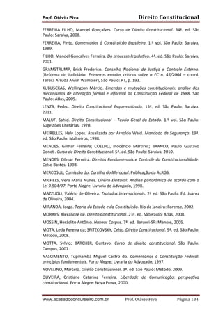 Prof. Otávio Piva

Direito	
  Constitucional	
  

FERREIRA	
   FILHO,	
   Manoel	
   Gonçalves.	
   Curso	
   de	
   Direito	
   Constitucional.	
   34ª.	
   ed.	
   São	
  
Paulo:	
  Saraiva,	
  2008.	
  
FERREIRA,	
   Pinto.	
   Comentários	
   à	
   Constituição	
   Brasileira.	
   1.º	
   vol.	
   São	
   Paulo:	
   Saraiva,	
  
1989.	
  
FILHO,	
  Manoel	
  Gonçalves	
  Ferreira.	
  Do	
  processo	
  legislativo.	
  4ª.	
  ed.	
  São	
  Paulo:	
  Saraiva,	
  
2001.	
  
GRAMSTRUMP,	
   Erick	
   Frederico.	
   Conselho	
   Nacional	
   de	
   Justiça	
   e	
   Controle	
   Externo.	
  
(Reforma	
   do	
   Judiciário:	
   Primeiros	
   ensaios	
   críticos	
   sobre	
   a	
   EC	
   n.	
   45/2004	
   –	
   coord.	
  
Teresa	
  Arruda	
  Alvim	
  Wambier),	
  São	
  Paulo:	
  RT,	
  p.	
  193.	
  
KUBLISCKAS,	
   Wellington	
   Márcio.	
   Emendas	
   e	
   mutações	
   constitucionais:	
   analise	
   dos	
  
mecanismos	
   de	
   alteração	
   formal	
   e	
   informal	
   da	
   Constituição	
   Federal	
   de	
   1988.	
   São	
  
Paulo:	
  Atlas,	
  2009.	
  
LENZA,	
   Pedro.	
   Direito	
   Constitucional	
   Esquematizado.	
   15ª.	
   ed.	
   São	
   Paulo:	
   Saraiva.	
  
2011.	
  
MALUF,	
   Sahid.	
   Direito	
   Constitucional	
   –	
   Teoria	
   Geral	
   do	
   Estado.	
   1.º	
   vol.	
   São	
   Paulo:	
  
Sugestões	
  Literárias,	
  1970.	
  
MEIRELLES,	
   Hely	
   Lopes.	
   Atualizada	
   por	
   Arnoldo	
   Wald.	
   Mandado	
   de	
   Segurança.	
   19ª.	
  
ed.	
  São	
  Paulo:	
  Malheiros,	
  1998.	
  
MENDES,	
   Gilmar	
   Ferreira;	
   COELHO,	
   Inocêncio	
   Mártires;	
   BRANCO,	
   Paulo	
   Gustavo	
  
Gonet	
  .	
  Curso	
  de	
  Direito	
  Constitucional.	
  5ª.	
  ed.	
  São	
  Paulo:	
  Saraiva,	
  2010.	
  
MENDES,	
   Gilmar	
   Ferreira.	
   Direitos	
   Fundamentais	
   e	
   Controle	
   da	
   Constitucionalidade.	
  
Celso	
  Bastos,	
  1998.	
  
MERCOSUL,	
  Comissão	
  do.	
  Cartilha	
  do	
  Mercosul.	
  Publicação	
  da	
  ALRGS.	
  
MICHELS,	
   Vera	
   Maria	
   Nunes.	
   Direito	
   Eleitoral:	
   Análise	
   panorâmica	
   de	
   acordo	
   com	
   a	
  
Lei	
  9.504/97.	
  Porto	
  Alegre:	
  Livraria	
  do	
  Advogado,	
  1998.	
  
MAZZUOLI,	
  Valério	
  de	
  Oliveira.	
  Tratados	
  Internacionais.	
  2ª	
  ed.	
  São	
  Paulo:	
  Ed.	
  Juarez	
  
de	
  Oliveira,	
  2004.	
  
MIRANDA,	
  Jorge.	
  Teoria	
  do	
  Estado	
  e	
  da	
  Constituição.	
  Rio	
  de	
  janeiro:	
  Forense,	
  2002.	
  
MORAES,	
  Alexandre	
  de.	
  Direito	
  Constitucional.	
  23ª.	
  ed.	
  São	
  Paulo:	
  Atlas,	
  2008.	
  
MOSSIN,	
  Heráclito	
  Antônio.	
  Habeas	
  Corpus.	
  7ª.	
  ed.	
  Barueri-­‐SP:	
  Manole,	
  2005.	
  
MOTA,	
  Leda	
  Pereira	
  da;	
  SPITZCOVSKY,	
  Celso.	
  Direito	
  Constitucional.	
  9ª.	
  ed.	
  São	
  Paulo:	
  
Método,	
  2008.	
  
MOTTA,	
   Sylvio;	
   BARCHER,	
   Gustavo.	
   Curso	
   de	
   direito	
   constitucional.	
   São	
   Paulo:	
  
Campus,	
  2007.	
  
NASCIMENTO,	
   Tupinambá	
   Miguel	
   Castro	
   do.	
   Comentários	
   à	
   Constituição	
   Federal:	
  
princípios	
  fundamentais.	
  Porto	
  Alegre:	
  Livraria	
  do	
  Advogado,	
  1997.	
  
NOVELINO,	
  Marcelo.	
  Direito	
  Constitucional.	
  3ª.	
  ed.	
  São	
  Paulo:	
  Método,	
  2009.	
  
OLIVEIRA,	
   Cristiane	
   Catarina	
   Ferreira.	
   Liberdade	
   de	
   Comunicação:	
   perspectiva	
  
constitucional.	
  Porto	
  Alegre:	
  Nova	
  Prova,	
  2000.	
  

www.acasadoconcurseiro.com.br

Prof.	
  Otávio	
  Piva	
  	
  	
  	
  	
  	
  	
  	
  	
  	
  	
  	
  	
  	
  	
  	
  	
  	
  	
  	
  	
  Página	
  184	
  

 
