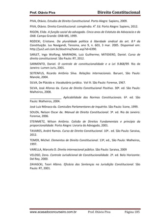 Prof. Otávio Piva

Direito	
  Constitucional	
  

PIVA,	
  Otávio.	
  Estudos	
  de	
  Direito	
  Constitucional.	
  Porto	
  Alegre:	
  Sapiens,	
  2009.	
  
PIVA,	
  Otávio.	
  Direito	
  Constitucional:	
  compêndio.	
  4a.	
  Ed.	
  Porto	
  Alegre:	
  Sapiens,	
  2012.	
  
RIGON,	
  Elide.	
  A	
  função	
  social	
  do	
  advogado.	
  Cinco	
  anos	
  de	
  Estatuto	
  da	
  Advocacia	
  e	
  da	
  
OAB.	
  Campo	
  Grande:	
  OAB-­‐MS,	
  1999.	
  
ROZICKI,	
   Cristiane.	
   Da	
   pluralidade	
   política	
   à	
   liberdade	
   sindical	
   do	
   art.	
   8.º	
   da	
  
Constituição.	
   Jus	
   Navigandi,	
   Teresina,	
   ano	
   9,	
   n.	
   603,	
   3	
   mar.	
   2005.	
   Disponível	
   em:	
  
http://jus2.uol.com.br/doutrina/texto.asp?id=6390.	
  
SARLET,	
   Ingo	
   Wolfang;	
   MARINONI,	
   Luiz	
   Guilherme;	
   MITIDIERO,	
   Daniel.	
   Curso	
   de	
  
direito	
  constitucional.	
  São	
  Paulo:	
  RT,	
  2012.	
  
SARMENTO,	
   Daniel.	
   O	
   controle	
   de	
   constitucionalidade	
   e	
   a	
   Lei	
   9.868/99.	
   Rio	
   de	
  
Janeiro:	
  Lumen	
  Juris,	
  2001.	
  
SEITENFUS,	
   Ricardo	
   Antônio	
   Silva.	
   Relações	
   Internacionais.	
   Barueri,	
   São	
   Paulo:	
  
Manole,	
  2004.	
  
SILVA,	
  De	
  Plácido	
  e.	
  Vocabulário	
  jurídico.	
  	
  Vol	
  III.	
  São	
  Paulo:	
  Forense,	
  1967.	
  
SILVA,	
   José	
   Afonso	
   da.	
   Curso	
   de	
   Direito	
   Constitucional	
   Positivo.	
   30ª.	
   ed.	
   São	
   Paulo:	
  
Malheiros,	
  2008.	
  
____________________	
   Aplicabilidade	
   das	
   Normas	
   Constitucionais.	
   6ª.	
   ed.	
   São	
  
Paulo:	
  Malheiros,	
  2004.	
  	
  
José	
  Luiz	
  Mônaco	
  da.	
  Comissões	
  Parlamentares	
  de	
  Inquérito.	
  São	
  Paulo:	
  Ícone,	
  1999.	
  
SOUZA,	
   Nelson	
   Oscar	
   de.	
   Manual	
   de	
   Direito	
   Constitucional.	
   3ª.	
   ed.	
   Rio	
   de	
   Janeiro:	
  
Forense,	
  2006.	
  
STEINMETZ,	
   Wilson	
   Antônio.	
   Colisão	
   de	
   Direitos	
   Fundamentais	
   e	
   princípio	
   da	
  
proporcionalidade.	
  Porto	
  Alegre:	
  Livraria	
  do	
  Advogado,	
  2001.	
  
TAVARES,	
  André	
  Ramos.	
  Curso	
  de	
  Direito	
  Constitucional.	
  10ª..	
  ed.	
  São	
  Paulo:	
  Saraiva,	
  
2012.	
  
TEMER,	
  Michel.	
  Elementos	
  de	
  Direito	
  Constitucional.	
  13ª;	
  ed.,	
  São	
  Paulo:	
  Malheiros,	
  
1997.	
  
VARELLA,	
  Marcelo	
  D.	
  Direito	
  internacional	
  público.	
  São	
  Paulo:	
  Saraiva,	
  2009	
  
VELOSO,	
  Zeno.	
  Controle	
  Jurisdicional	
  de	
  Constitucionalidade.	
  2ª.	
  ed.	
  Belo	
  Horizonte:	
  
Del	
  Rey,	
  2000.	
  
ZAVASCKI,	
   Teori	
   Albino.	
   Eficácia	
   das	
   Sentenças	
   na	
   Jurisdição	
   Constitucional.	
   São	
  
Paulo:	
  RT,	
  2001.	
  
	
  

www.acasadoconcurseiro.com.br

Prof.	
  Otávio	
  Piva	
  	
  	
  	
  	
  	
  	
  	
  	
  	
  	
  	
  	
  	
  	
  	
  	
  	
  	
  	
  	
  Página	
  185	
  

 