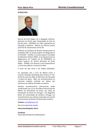Direito	
  Constitucional	
  

Prof. Otávio Piva
OTÁVIO	
  PIVA	
  

	
  
Natural	
   de	
   Porto	
   Alegre,	
   RS,	
   é	
   advogado	
   militante.	
  	
  
Bacharel	
   em	
   Direito	
   pela	
   Universidade	
   do	
   Vale	
   do	
  
Rio	
  dos	
  Sinos	
  -­‐	
  UNISINOS,	
  em	
  1995.	
  Especialista	
  em	
  
Educação	
   a	
   Distância.	
   	
   Mestre	
   em	
   Ciências	
   Sociais	
  
pela	
  PUC-­‐RS.	
  Doutorando	
  na	
  PUC-­‐RS.	
  
Professor	
   da	
   disciplina	
   de	
   Direito	
   Constitucional	
   no	
  	
  
Complexo	
   EAD,	
   na	
   Escola	
   Superior	
   da	
   Magistratura	
  
do	
   RS	
   (ESM	
   –	
   AJURIS),	
   na	
   Escola	
   Superior	
   Faculdade	
  
do	
  Ministério	
  Público	
  (FMP),	
  na	
  Fundação	
  Escola	
  da	
  
Magistratura	
   do	
   Trabalho	
   do	
   RS	
   (FEMARGS),	
   na	
  
Escola	
   Superior	
   de	
   Direito	
   Municipal	
   de	
   Porto	
  
Alegre	
  	
  	
  (ESDM)	
  e	
  em	
  diversos	
  cursos	
  preparatórios	
  
a	
  concursos	
  públicos	
  e	
  exame	
  de	
  ordem.	
  
É	
   autor	
   de	
   sete	
   livros	
   e	
   de	
   artigos	
   publicados.	
  	
  
	
  
Foi	
   agraciado	
   com	
   a	
   Cruz	
   do	
   Mérito	
   Cívico	
   e	
  
Cultural,	
  distinção	
  oficializada	
  pela	
  Portaria	
  nº	
  153,	
  
de	
  04	
  de	
  junho	
  de	
  1965,	
  do	
  Ministério	
  da	
  Educação	
  
e	
   Cultura	
   do	
   Brasil	
   -­‐	
   MEC,	
   em	
   reconhecimento	
   ao	
  
relevante	
   trabalho	
   realizado	
   em	
   defesa	
   dos	
  
interesses	
  de	
  médicos	
  formados	
  no	
  exterior.	
  
Recebeu	
   reconhecimento	
   internacional,	
   sendo	
  
condecorado	
  com	
  a	
  Cruz	
  da	
  Ordem	
  Internacional	
  do	
  
Mérito	
   do	
   Descobridor	
   do	
   Brasil,	
   das	
   mãos	
   do	
  
Embaixador	
   do	
   Brasil	
   em	
   Portugal	
   	
   e	
   do	
   Magnífico	
  
Reitor	
   da	
   Universidade	
   de	
   Coimbra,	
   Portugal,	
   em	
  
reconhecimento	
   aos	
   esforços	
   praticados	
   em	
   prol	
   do	
  
ensino	
  jurídico	
  do	
  Direito	
  Constitucional	
  no	
  Brasil.	
  
Contato:	
  veritas@cpovo.net	
  	
  
Site	
  com	
  material	
  de	
  estudo:	
  
www.pivaadvogados.adv.br	
  
	
  
Facebook:	
  
http://www.facebook.com/pivaotavio	
  
	
  

	
  

www.acasadoconcurseiro.com.br

Prof.	
  Otávio	
  Piva	
  	
  	
  	
  	
  	
  	
  	
  	
  	
  	
  	
  	
  	
  	
  	
  	
  	
  	
  	
  	
  Página	
  2	
  

 