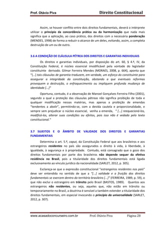Prof. Otávio Piva

Direito	
  Constitucional	
  

	
  
Assim,	
   se	
   houver	
   conflito	
   entre	
   dois	
   direitos	
   fundamentais,	
   deverá	
   o	
   intérprete	
  
utilizar	
   o	
   princípio	
   da	
   concordância	
   prática	
   ou	
   da	
   harmonização	
   que	
   nada	
   mais	
  
significa	
   que	
   a	
   aplicação,	
   ao	
   caso	
   prático,	
   dos	
   direitos	
   com	
   a	
   necessária	
   ponderação	
  
(MENDES,	
  1998)	
  de	
  forma	
  a	
  reduzir	
  o	
  alcance	
  de	
  um	
  deles,	
  evitando,	
  assim,	
  a	
  completa	
  
destruição	
  de	
  um	
  ou	
  de	
  outro.	
  	
  
	
  
3.6	
  A	
  CONDIÇÃO	
  DE	
  CLÁUSULA	
  PÉTREA	
  DOS	
  DIREITOS	
  E	
  GARANTIAS	
  INDIVIDUAIS	
  
Os	
   direitos	
   e	
   garantias	
   individuais,	
   por	
   disposição	
   do	
   art.	
   60,	
   §	
   4.º,	
   IV,	
   da	
  
Constituição	
   Federal,	
   é	
   núcleo	
   essencial	
   imodificável	
   pela	
   vontade	
   do	
   legislador	
  
constituinte	
   	
   derivado.	
   Gilmar	
   Ferreira	
   Mendes	
   (MORAES,	
   2008,	
   p.	
   664),	
   aponta	
   que	
  	
  
“[...]	
   tais	
   cláusulas	
   de	
   garantia	
   traduzem,	
   em	
   verdade,	
   um	
   esforço	
   do	
   constituinte	
   para	
  
assegurar	
   a	
   integridade	
   da	
   constituição,	
   obstando	
   a	
   que	
   eventuais	
   reformas	
  
provoquem	
   a	
   destruição,	
   o	
   enfraquecimento	
   ou	
   impliquem	
   profunda	
   mudança	
   de	
  
identidade	
  [...]”	
  	
  
	
  
Oportuna,	
   contudo,	
   é	
   a	
   observação	
   de	
   Manoel	
   Gonçalves	
   Ferreira	
   Filho	
   (2001),	
  
segundo	
   a	
   qual	
   a	
   proteção	
   das	
   cláusulas	
   pétreas	
   não	
   significa	
   proibição	
   de	
   toda	
   e	
  
qualquer	
   modificação	
   nessas	
   matérias,	
   mas	
   apenas	
   a	
   proibição	
   de	
   emendas	
  	
  
“tendentes	
   a	
   abolir”,	
   permitindo-­‐se,	
   com	
   a	
   devida	
   cautela	
   e	
   proporcionalidade,	
   e	
  
sempre	
   sem	
   prejudicar	
   o	
   núcleo	
   essencial,	
   	
   venha	
   a	
   emenda,	
   	
   “	
   [...]	
   reequacioná-­‐los,	
  
modificá-­‐los,	
   alterar	
   suas	
   condições	
   ou	
   efeitos,	
   pois	
   isso	
   não	
   é	
   vedado	
   pelo	
   texto	
  
constitucional.”	
  	
  
	
  
3.7	
   SUJEITOS	
   E	
   O	
   ÂMBITO	
   DE	
   VALIDADE	
   DOS	
   DIREITOS	
   E	
   GARANTIAS	
  
FUNDAMENTAIS	
  
	
  
Determina	
   o	
   art.	
   5.º,	
   caput,	
   da	
   Constituição	
   Federal	
   que	
   aos	
   brasileiros	
   e	
   aos	
  
estrangeiros	
   residentes	
   no	
   país	
   são	
   assegurados	
   o	
   direito	
   à	
   vida,	
   à	
   liberdade,	
   à	
  
igualdade,	
   à	
   segurança	
   e	
   à	
   propriedade.	
   	
   Contudo,	
   está	
   consagrado	
   que	
   o	
   gozo	
   dos	
  
direitos	
   fundamentais	
   por	
   parte	
   dos	
   brasileiros	
   não	
   depende	
   sequer	
   da	
   efetiva	
  
residência	
   no	
   Brasil,	
   pois	
   a	
   titularidade	
   dos	
   direitos	
   fundamentais	
   está	
   ligada	
  
exclusivamente	
  ao	
  vínculo	
  jurídico	
  da	
  nacionalidade	
  (SARLET,	
  2012,	
  p.	
  305).	
  	
  
	
  
Esclareça-­‐se	
   que	
   a	
   expressão	
   constitucional	
   “estrangeiros	
   residentes	
   nos	
   país”	
  
deve	
   ser	
   entendida	
   no	
   sentido	
   de	
   que	
   a	
   “[...]	
   validade	
   e	
   a	
   fruição	
   dos	
   direitos	
  
fundamentais	
  se	
  exercem	
  dentro	
  do	
  território	
  brasileiro	
  [...]”	
  (FERREIRA,	
  1989,	
  p.	
  59),	
  o	
  
que	
   não	
   exclui	
   o	
   estrangeiro	
   em	
   trânsito	
   pelo	
   Brasil	
   (BASTOS,	
   1989).	
   	
   	
   Quantos	
   aos	
  
estrangeiros	
   não	
   residentes,	
   ou	
   seja,	
   aqueles	
   que,	
   não	
   estão	
   em	
   trânsito	
   ou	
  
temporariamente	
  no	
  Brasil,	
  a	
  doutrina	
  é	
  sensível	
  a	
  também	
  estender	
  a	
  titularidade	
  dos	
  
direitos	
  fundamentais,	
  em	
  especial	
  invocando	
  o	
  princípio	
  da	
  universalidade	
  (SARLET,	
  
2012,	
  p.	
  307).	
  

www.acasadoconcurseiro.com.br

Prof.	
  Otávio	
  Piva	
  	
  	
  	
  	
  	
  	
  	
  	
  	
  	
  	
  	
  	
  	
  	
  	
  	
  	
  	
  	
  Página	
  28	
  

 