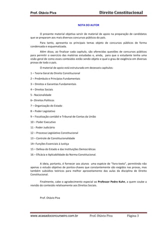 Direito	
  Constitucional	
  

Prof. Otávio Piva
	
  

NOTA	
  DO	
  AUTOR	
  
	
  
O	
   presente	
   material	
   objetiva	
   servir	
   de	
   material	
   de	
   apoio	
   na	
   preparação	
   de	
   candidatos	
  
que	
  se	
  preparam	
  aos	
  mais	
  diversos	
  concursos	
  públicos	
  do	
  país.	
  
Para	
   tanto,	
   apresenta	
   os	
   principais	
   temas	
   objeto	
   de	
   concursos	
   públicos	
   de	
   forma	
  
condensada	
  e	
  esquematizada.	
  
Além	
   disso,	
   ao	
   finalizar	
   cada	
   capítulo,	
   são	
   oferecidas	
   questões	
   de	
   concursos	
   públicos	
  
para	
   permitir	
   o	
   exercício	
   das	
   matérias	
   estudadas	
   e,	
   ainda,	
   	
   para	
   que	
   o	
   estudante	
   tenha	
   uma	
  
visão	
   geral	
   de	
   como	
   esses	
   conteúdos	
   estão	
   sendo	
   objeto	
   e	
   qual	
   o	
   grau	
   de	
   exigência	
   em	
   diversas	
  
provas	
  de	
  todo	
  o	
  país.	
  
O	
  material	
  de	
  apoio	
  está	
  estruturado	
  em	
  dezesseis	
  capítulos:	
  	
  	
  
1	
  –	
  Teoria	
  Geral	
  do	
  Direito	
  Constitucional	
  
2	
  –	
  Preâmbulo	
  e	
  Princípios	
  Fundamentais	
  
3	
  –	
  Direitos	
  e	
  Garantias	
  Fundamentais	
  
4	
  –	
  Direitos	
  Sociais	
  	
  
5	
  -­‐	
  Nacionalidade	
  
6–	
  Direitos	
  Políticos	
  
7	
  –	
  Organização	
  do	
  Estado	
  
8	
  –	
  Poder	
  Legislativo	
  
9	
  –	
  Fiscalização	
  contábil	
  e	
  Tribunal	
  de	
  Contas	
  da	
  União	
  
10	
  –	
  Poder	
  Executivo	
  
11	
  -­‐	
  Poder	
  Judiciário	
  
12	
  –	
  Processo	
  Legislativo	
  Constitucional	
  
13	
  –	
  Controle	
  de	
  Constitucionalidade	
  
14–	
  Funções	
  Essenciais	
  à	
  Justiça	
  
15	
  –	
  Defesa	
  do	
  Estado	
  e	
  das	
  Instituições	
  Democráticas	
  
16	
  –	
  Eficácia	
  e	
  Aplicabilidade	
  da	
  Norma	
  Constitucional.	
  
	
  
	
  
	
  
A	
  ideia,	
  portanto,	
  é	
  fornecer	
  aos	
  alunos	
  	
  uma	
  espécie	
  de	
  “livro-­‐texto”,	
  permitindo	
  não	
  
apenas	
  o	
  estudo	
   objetivo	
  de	
   pontos-­‐chaves	
   que	
   constantemente	
   são	
   exigidos	
   nas	
   provas,	
   mas	
  
também	
   subsídios	
   teóricos	
   para	
   melhor	
   aproveitamento	
   das	
   aulas	
   da	
   disciplina	
   de	
   Direito	
  
Constitucional.	
  	
  
	
  
Finalmente,	
  cabe	
  o	
  agradecimento	
  especial	
  ao	
  Professor	
  Pedro	
  Kuhn,	
  a	
  quem	
  coube	
  a	
  
revisão	
  do	
  conteúdo	
  relativamente	
  aos	
  Direitos	
  Sociais.	
  
	
  
	
  
	
  

	
  
Prof.	
  Otávio	
  Piva	
  

	
  

www.acasadoconcurseiro.com.br

Prof.	
  Otávio	
  Piva	
  	
  	
  	
  	
  	
  	
  	
  	
  	
  	
  	
  	
  	
  	
  	
  	
  	
  	
  	
  	
  Página	
  3	
  

 