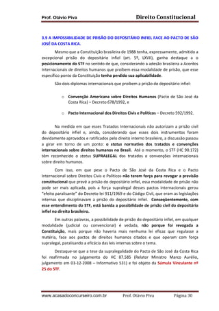 Direito	
  Constitucional	
  

Prof. Otávio Piva
	
  

3.9	
  A	
  IMPOSSIBILIDADE	
  DE	
  PRISÃO	
  DO	
  DEPOSITÁRIO	
  INFIEL	
  FACE	
  AO	
  PACTO	
  DE	
  SÃO	
  
JOSÉ	
  DA	
  COSTA	
  RICA.	
  
Mesmo	
  que	
  a	
  Constituição	
  brasileira	
  de	
  1988	
  tenha,	
  expressamente,	
  admitido	
  a	
  
excepcional	
   prisão	
   do	
   depositário	
   infiel	
   (art.	
   5º,	
   LXVII),	
   ganha	
   destaque	
   a	
   o	
  
posicionamento	
  do	
  STF	
  no	
  sentido	
  de	
  que,	
  considerando	
  a	
  adesão	
  brasileira	
  a	
  Acordos	
  
Internacionais	
  de	
  direitos	
  humanos	
  que	
  proíbem	
  essa	
  modalidade	
  de	
  prisão,	
  que	
  esse	
  
específico	
  ponto	
  da	
  Constituição	
  tenha	
  perdido	
  sua	
  aplicabilidade.	
  
São	
  dois	
  diplomas	
  internacionais	
  que	
  proíbem	
  a	
  prisão	
  do	
  depositário	
  infiel:	
  
	
  
	
  
	
  

o Convenção	
   Americana	
   sobre	
   Direitos	
   Humanos	
   (Pacto	
   de	
   São	
   José	
   da	
  
Costa	
  Rica)	
  –	
  Decreto	
  678/1992,	
  e	
  
o Pacto	
  Internacional	
  dos	
  Direitos	
  Civis	
  e	
  Políticos	
  –	
  Decreto	
  592/1992.	
  

Na	
   medida	
   em	
   que	
   esses	
   Tratados	
   Internacionais	
   não	
   autorizam	
   a	
   prisão	
   civil	
  
do	
   depositário	
   infiel	
   e,	
   ainda,	
   considerando	
   que	
   esses	
   dois	
   instrumentos	
   foram	
  
devidamente	
  aprovados	
  e	
  ratificados	
  pelo	
  direito	
  interno	
  brasileiro,	
  a	
  discussão	
  passou	
  
a	
   girar	
   em	
   torno	
   de	
   um	
   ponto:	
   o	
   status	
   normativo	
   dos	
   tratados	
   e	
   convenções	
  
internacionais	
  sobre	
  direitos	
  humanos	
  no	
  Brasil.	
  	
  Até	
  o	
  momento,	
  o	
  STF	
  (HC	
  90.172)	
  
têm	
   reconhecido	
   o	
   status	
   SUPRALEGAL	
   dos	
   tratados	
   e	
   convenções	
   internacionais	
  
sobre	
  direito	
  humanos.	
  
Com	
   isso,	
   em	
   que	
   pese	
   o	
   Pacto	
   de	
   São	
   José	
   da	
   Costa	
   Rica	
   e	
   o	
   Pacto	
  
Internacional	
  sobre	
  Direitos	
  Civis	
  e	
  Políticos	
  não	
  terem	
  força	
  para	
  revogar	
  a	
  previsão	
  
constitucional	
   que	
   prevê	
   a	
   prisão	
   do	
   depositário	
   infiel,	
   essa	
   modalidade	
   de	
   prisão	
   não	
  
pode	
   ser	
   mais	
   aplicada,	
   pois	
   a	
   força	
   supralegal	
   desses	
   pactos	
   internacionais	
   gerou	
  
“efeito	
  paralisante”	
  do	
  Decreto-­‐lei	
  911/1969	
  e	
  do	
  Código	
  Civil,	
  que	
  eram	
  as	
  legislações	
  
internas	
   que	
   disciplinavam	
   a	
   prisão	
   do	
   depositário	
   infiel.	
   	
   Conseqüentemente,	
   com	
  
esse	
  entendimento	
  do	
  STF,	
  está	
  banida	
  a	
  possibilidade	
  de	
  prisão	
  civil	
  do	
  depositário	
  
infiel	
  no	
  direito	
  brasileiro.	
  
Em	
  outras	
  palavras,	
  a	
  possibilidade	
  de	
  prisão	
  do	
  depositário	
  infiel,	
  em	
  qualquer	
  
modalidade	
   (judicial	
   ou	
   convencional)	
   é	
   vedada,	
   não	
   porque	
   foi	
   revogada	
   a	
  
Constituição,	
   mais	
   porque	
   não	
   haveria	
   mais	
   nenhuma	
   lei	
   eficaz	
   que	
   regulasse	
   a	
  
matéria,	
   face	
   aos	
   pactos	
   de	
   direitos	
   humanos	
   citados	
   e	
   que	
   operam	
   com	
   força	
  
supralegal,	
  paralisando	
  a	
  eficácia	
  das	
  leis	
  internas	
  sobre	
  o	
  tema.	
  
Destaque-­‐se	
  que	
  a	
  tese	
  da	
  supralegalidade	
  do	
  Pacto	
  de	
  São	
  José	
  da	
  Costa	
  Rica	
  
foi	
   reafirmada	
   no	
   julgamento	
   do	
   HC	
   87.585	
   (Relator	
   Ministro	
   Marco	
   Aurélio,	
  
julgamento	
   em	
   03-­‐12-­‐2008	
   –	
   Informativo	
   531)	
   e	
   foi	
   objeto	
   da	
   Súmula	
   Vinculante	
   nº	
  	
  
25	
  do	
  STF.	
  

www.acasadoconcurseiro.com.br

Prof.	
  Otávio	
  Piva	
  	
  	
  	
  	
  	
  	
  	
  	
  	
  	
  	
  	
  	
  	
  	
  	
  	
  	
  	
  	
  Página	
  30	
  

 