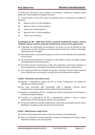 Prof. Otávio Piva

Direito	
  Constitucional	
  

em	
   defesa	
   dos	
   interesses	
   de	
   seus	
   membros	
   ou	
   associados	
   e	
   também	
   por	
   qualquer	
   partido	
  
político	
  com	
  representação	
  no	
  Congresso	
  Nacional;	
  
III	
   -­‐	
   É	
   constitucional	
   a	
   lei	
   que	
   fixa	
   o	
   prazo	
   de	
   decadência	
   para	
   a	
   impetração	
   de	
   mandado	
   de	
  
segurança.	
  
(A)

Apenas	
  os	
  itens	
  II	
  e	
  III	
  são	
  verdadeiros.	
  

(B)

Apenas	
  os	
  itens	
  I	
  e	
  III	
  são	
  verdadeiros.	
  

(C)

Todos	
  os	
  itens	
  são	
  verdadeiros.	
  

(D)

Apenas	
  os	
  itens	
  I	
  e	
  II	
  são	
  verdadeiros.	
  

(E)

Todos	
  os	
  itens	
  são	
  falsos.	
  

	
  
4)	
   (Advogado	
   do	
   IRB	
   –	
   2006)	
   Sobre	
   direitos	
   e	
   garantias	
   fundamentais,	
   direitos	
   e	
   deveres	
  
individuais,	
  difusos	
  e	
  coletivos	
  e	
  garantias	
  constitucionais,	
  assinale	
  a	
  única	
  opção	
  correta.	
  
(A) A	
   liberdade	
   de	
   manifestação	
   do	
   pensamento,	
   nos	
   termos	
   em	
   que	
   foi	
   definida	
   no	
   texto	
  
constitucional,	
  só	
  sofre	
  restrições	
  em	
  razão	
  de	
  eventual	
  colisão	
  com	
  o	
  direito	
  à	
  intimidade,	
  
vida	
  privada,	
  honra	
  e	
  imagem.	
  
(B) São	
  imprescritíveis	
  e	
  insuscetíveis	
  de	
  graça	
  ou	
  anistia	
  os	
  crimes	
  definidos	
  como	
  hediondos,	
  
na	
  forma	
  da	
  lei.	
  
(C) Por	
  ser	
  direito	
  personalíssimo,	
  os	
  indivíduos	
  só	
  têm	
  direito	
  a	
  receber	
  dos	
  órgãos	
  públicos	
  
informações	
  de	
  seu	
  interesse	
  particular.	
  
(D) Nos	
   termos	
   do	
   texto	
   constitucional,	
   a	
   todos	
   são	
   assegurados,	
   como	
   direito	
   individual,	
   os	
  
meios	
  que	
  garantam	
  a	
  celeridade	
  da	
  tramitação	
  do	
  processo	
  judicial	
  e	
  administrativo.	
  
(E) Com	
  relação	
  aos	
  efeitos	
  do	
  mandado	
  de	
  injunção,	
  o	
  Supremo	
  Tribunal	
  Federal	
  adota,	
  de	
  
forma	
  majoritária	
  em	
  suas	
  decisões,	
  a	
  posição	
  concretista	
  individual	
  intermediária.	
  
	
  
5)	
  (AGU	
  -­‐	
  99)	
  Assinale	
  a	
  alternativa	
  correta:	
  
(A) Segundo	
   a	
   jurisprudência	
   pacífica	
   do	
   STF,	
   os	
   direitos	
   fundamentais	
   não	
   podem	
   ser	
  
regulados	
  por	
  medida	
  provisória.	
  
(B) Nos	
   casos	
   autorizados	
   pela	
   Constituição,	
   pode	
   o	
   legislador	
   ordinário	
   alterar	
  
completamente	
  a	
  conformação	
  de	
  determinados	
  direitos	
  fundamentais.	
  
(C) Segundo	
  a	
  jurisprudência	
  do	
  STF,	
  a	
  limitação	
  aos	
  direitos	
  fundamentais	
  há	
  de	
  observar	
  o	
  
princípio	
  da	
  proporcionalidade.	
  
(D) É	
   pacífico	
   na	
   jurisprudência	
   da	
   STF	
   o	
   entendimento	
   segundo	
   o	
   qual	
   os	
   direitos	
  
fundamentais	
  não	
  têm	
  aplicação	
  às	
  relações	
  entre	
  particulares.	
  
(E) Em	
  caso	
  de	
  colisão	
  entre	
  direitos	
  fundamentais,	
  recomenda	
  a	
  jurisprudência	
  do	
  STF	
  que	
  se	
  
identifique	
  e	
  se	
  aplique	
  a	
  norma	
  de	
  hierarquia	
  mais	
  elevada.	
  
	
  
6)	
  (AFC	
  –	
  2002)	
  Assinale	
  a	
  opção	
  correta.	
  
(A) Emenda	
  à	
  Constituição	
  pode	
  instituir	
  a	
  pena	
  de	
  morte	
  para	
  crimes	
  hediondos.	
  
(B) Deve	
   ser	
   considerada	
   inconstitucional	
   toda	
   a	
   emenda	
   à	
   Constituição	
   que	
   tenha	
   por	
   objeto	
  
dispositivo	
  protegido	
  como	
  cláusula	
  pétrea.	
  

www.acasadoconcurseiro.com.br

Prof.	
  Otávio	
  Piva	
  	
  	
  	
  	
  	
  	
  	
  	
  	
  	
  	
  	
  	
  	
  	
  	
  	
  	
  	
  	
  Página	
  32	
  

 