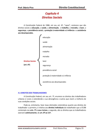 Direito	
  Constitucional	
  

Prof. Otávio Piva

Capítulo	
  4	
  
Direitos	
  Sociais	
  
	
  
A	
   Constituição	
   Federal	
   de	
   1988,	
   em	
   seu	
   art.	
   6º,	
   “caput”,	
   esclarece	
   que	
   são	
  
direitos	
  sociais	
  a	
  educação,	
  a	
  saúde,	
  a	
  alimentação,	
  	
  o	
  trabalho,	
  a	
  moradia,	
  o	
  lazer,	
  a	
  
segurança,	
  a	
  previdência	
  social,	
  a	
  proteção	
  à	
  maternidade	
  e	
  à	
  infância	
  e	
  a	
  assistência	
  
aos	
  desamparados.	
  
	
  
	
  
	
  
	
  
	
  

educação	
  
saúde	
  
alimentação	
  
trabalho	
  

	
  
	
  

moradia	
  

Direitos	
  Sociais	
  
(art.	
  6º)	
  
	
  
	
  
	
  

lazer	
  
segurança	
  
previdência	
  social	
  
proteção	
  à	
  maternidade	
  e	
  à	
  infância	
  

	
  
	
  

assistência	
  aos	
  desamparados	
  

	
  
	
  
4.1	
  DIREITOS	
  DOS	
  TRABALHADORES	
  
	
  
A	
  Constituição	
  Federal,	
  em	
  seu	
  art.	
  7º,	
  enumera	
  os	
  direitos	
  dos	
  trabalhadores	
  
urbanos	
   e	
   rurais	
   e	
   estendendo	
   a	
   sua	
   abrangência	
   a	
   outros	
   que	
   visem	
   a	
   melhoria	
   de	
  
suas	
  condições	
  sociais.	
  
	
  
Pode-­‐se,	
  entretanto,	
  fazer	
  duas	
  distinções	
  sistemáticas	
  quanto	
  aos	
  direitos	
  do	
  
trabalhador:	
  a	
  primeira,	
  é	
  relativa	
  aos	
  direitos	
  individuais	
  do	
  trabalhador	
  que	
  a	
  CF/88	
  
contempla	
  nos	
  arts.	
  7º	
  e	
  seus	
  incisos,	
  a	
  segunda,	
  são	
  os	
  direitos	
  que	
  os	
  trabalhadores	
  
exercem	
  coletivamente,	
  do	
  art.	
  8º	
  ao	
  11º.	
  
	
  
	
  

www.acasadoconcurseiro.com.br

Prof.	
  Otávio	
  Piva	
  	
  	
  	
  	
  	
  	
  	
  	
  	
  	
  	
  	
  	
  	
  	
  	
  	
  	
  	
  	
  Página	
  35	
  

 