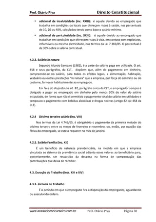 Prof. Otávio Piva

Direito	
  Constitucional	
  

•

adicional	
   de	
   insalubridade	
   (inc.	
   XXIII):	
   	
   é	
   aquele	
   devido	
   ao	
   empregado	
   que	
  
trabalha	
  em	
  condições	
  ou	
  locais	
  que	
  ofereçam	
  riscos	
  à	
  saúde,	
  nos	
  percentuais	
  
de	
  10,	
  20	
  ou	
  40%,	
  calculados	
  tendo	
  como	
  base	
  o	
  salário-­‐mínimo.	
  

•

adicional	
   de	
   periculosidade	
   (inc.	
   XXIII):	
   	
   	
   é	
   aquele	
   devido	
   ao	
   empregado	
   que	
  
trabalhar	
  em	
  condições	
  que	
  ofereçam	
  riscos	
  à	
  vida,	
  em	
  contato	
  com	
  explosivos,	
  
inflamáveis	
  ou	
  mesmo	
  eletricidade,	
  nos	
  termos	
  da	
  Lei	
  7.369/85.	
  O	
  percentual	
  é	
  
de	
  30%	
  sobre	
  o	
  salário	
  contratual.	
  

	
  
4.2.3.	
  Salário	
  in	
  natura	
  
Segundo	
  Aluysio	
  Sampaio	
  (1982),	
  é	
  a	
  parte	
  do	
  salário	
  paga	
  em	
  utilidade.	
  O	
  art.	
  
458	
   e	
   seus	
   parágrafos,	
   da	
   CLT,	
   	
   dispõem	
   que,	
   além	
   do	
   pagamento	
   em	
   dinheiro,	
  
compreende-­‐se	
   no	
   salário,	
   para	
   todos	
   os	
   efeitos	
   legais,	
   a	
   alimentação,	
   habitação,	
  
vestuário	
  ou	
  outras	
  prestações	
  “in	
  natura”	
  que	
  a	
  empresa,	
  por	
  força	
  do	
  contrato	
  ou	
  do	
  
costume,	
  fornecer	
  habitualmente	
  ao	
  empregado.	
  	
  
Em	
  face	
  do	
  disposto	
  no	
  art.	
  82,	
  parágrafo	
  único	
  da	
  CLT,	
  o	
  empregador	
  sempre	
  é	
  
obrigado	
   a	
   pagar	
   ao	
   empregado	
   em	
   dinheiro	
   pelo	
   menos	
   30%	
   do	
   valor	
   do	
   salário	
  
estipulado,	
  de	
  forma	
  que	
  não	
  é	
  permitido	
  o	
  pagamento	
  total	
  do	
  salário	
  em	
  utilidades	
  e	
  
tampouco	
  o	
  pagamento	
  com	
  bebidas	
  alcoólicas	
  e	
  drogas	
  nocivas	
  (artigo	
  82	
  c/c	
  458	
  da	
  
CLT).	
  
	
  
4.2.4 Décimo	
  terceiro	
  salário	
  (inc.	
  VIII)	
  
	
  	
  	
  	
  	
  	
  	
  	
  	
  Nos	
   termos	
   da	
   Lei	
   4.749/65,	
   é	
   obrigatório	
   o	
   pagamento	
   da	
   primeira	
   metade	
   do	
  
décimo	
  terceiro	
  entre	
  os	
  meses	
  de	
  fevereiro	
  e	
  novembro,	
  ou,	
  então,	
  por	
  ocasião	
  das	
  
férias	
  do	
  empregado,	
  se	
  este	
  o	
  requerer	
  no	
  mês	
  de	
  janeiro.	
  
	
  
4.2.5.	
  Salário	
  Família	
  (inc.	
  XII)	
  
	
  	
  	
  	
  	
  	
  	
  	
  	
  É	
   um	
   benefício	
   de	
   natureza	
   previdenciária,	
   na	
   medida	
   em	
   que	
   a	
   empresa	
  
vinculada	
  ao	
  sistema	
  da	
  previdência	
  social	
  adianta	
  esses	
  valores	
  ao	
  beneficiário	
  para,	
  
posteriormente,	
   ser	
   ressarcido	
   da	
   despesa	
   na	
   forma	
   de	
   compensação	
   das	
  
contribuições	
  que	
  deixa	
  de	
  recolher.	
  
	
  
4.3.	
  Duração	
  do	
  Trabalho	
  (incs.	
  XIII	
  e	
  XIV)	
  
	
  
4.3.1.	
  Jornada	
  de	
  Trabalho	
  	
  
É	
  o	
  período	
  em	
  que	
  o	
  empregado	
  fica	
  à	
  disposição	
  do	
  empregador,	
  aguardando	
  
ou	
  executando	
  ordens.	
  
	
  
www.acasadoconcurseiro.com.br

Prof.	
  Otávio	
  Piva	
  	
  	
  	
  	
  	
  	
  	
  	
  	
  	
  	
  	
  	
  	
  	
  	
  	
  	
  	
  	
  Página	
  38	
  

 
