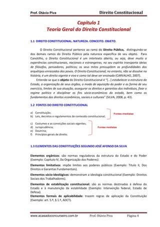 Prof. Otávio Piva

Direito	
  Constitucional	
  

Capítulo	
  1	
  
Teoria	
  Geral	
  do	
  Direito	
  Constitucional	
  
	
  
1.1	
  	
  DIREITO	
  CONSTITUCIONAL.	
  NATUREZA.	
  CONCEITO.	
  OBJETO.	
  
	
  
O	
   Direito	
   Constitucional	
   pertence	
   ao	
   ramo	
   do	
   Direito	
   Público,	
   	
   distinguindo-­‐se	
  
dos	
   demais	
   ramos	
   do	
   Direito	
   Público	
   pela	
   natureza	
   específica	
   de	
   seu	
   objeto.	
   	
   Para	
  
Canotilho,	
   o	
   Direito	
   Constitucional	
   é	
   um	
   intertexto	
   aberto,	
   ou	
   seja,	
   deve	
   muito	
   a	
  
experiências	
   constitucionais,	
   nacionais	
   e	
   estrangeiras;	
   no	
   seu	
   espírito	
   transporta	
   ideias	
  
de	
   filósofos,	
   pensadores,	
   políticos;	
   os	
   seus	
   mitos	
   pressupõem	
   as	
   profundidades	
   dos	
  
arquétipos	
  enraizados	
  dos	
  povos.	
  O	
  Direito	
  Constitucional,	
  no	
  entanto,	
  não	
  se	
  dissolve	
  na	
  
história,	
  é	
  um	
  direito	
  vigente	
  e	
  vivo	
  e	
  como	
  tal	
  deve	
  ser	
  ensinado	
  (CARVALHO,	
  2007).	
  	
  
	
  	
  	
  	
  	
  	
  	
  	
  Entende-­‐se	
  que	
  o	
  objeto	
  do	
  Direito	
  Constitucional	
  é	
  “[...]	
  estabelecer	
  a	
  estrutura	
  do	
  
Estado,	
  a	
  organização	
  de	
  seus	
  órgãos,	
  o	
  modo	
  de	
  aquisição	
  do	
  poder	
  e	
  as	
  forma	
  de	
  seu	
  
exercício,	
  limites	
  de	
  sua	
  atuação,	
  assegurar	
  os	
  direitos	
  e	
  garantias	
  dos	
  indivíduos,	
  fixar	
  o	
  
regime	
   político	
   e	
   disciplinar	
   os	
   fins	
   sócio-­‐econômicos	
   do	
   estado,	
   bem	
   como	
   os	
  
fundamentos	
  dos	
  direitos	
  econômicos,	
  sociais	
  e	
  culturais"	
  (SILVA,	
  2008,	
  p.	
  43).	
  	
  	
  	
  	
  
	
  
1.2	
  	
  FONTES	
  DO	
  DIREITO	
  CONSTITUCIONAL	
  
	
  
a)
b)
	
  
c)
d)
e)
f)

Constituição;	
  
Leis,	
  decretos	
  e	
  regulamentos	
  de	
  conteúdo	
  constitucional;	
  
Costumes	
  e	
  as	
  convicções	
  sociais	
  vigentes;	
  
Jurisprudência;	
  
Doutrina;	
  
Princípios	
  gerais	
  de	
  direito.	
  

Fontes imediatas

Fontes mediatas

	
  
	
  
1.3	
  ELEMENTOS	
  DAS	
  CONSTITUIÇÕES	
  SEGUNDO	
  JOSÉ	
  AFONSO	
  DA	
  SILVA	
  	
  	
  
	
  
Elementos	
   orgânicos:	
   são	
   normas	
   reguladoras	
   da	
   estrutura	
   do	
   Estado	
   e	
   do	
   Poder	
  
(Exemplo:	
  Capítulo	
  IV,	
  Da	
  Organização	
  dos	
  Poderes).	
  
Elementos	
   limitativos:	
   impõe	
   limites	
   aos	
   poderes	
   públicos	
   (Exemplo:	
   Título	
   II,	
   Dos	
  
Direitos	
  e	
  Garantias	
  Fundamentais).	
  
Elementos	
   sócio-­‐ideológicos:	
   demonstram	
   a	
   ideologia	
   constitucional	
   (Exemplo:	
   Direitos	
  
Sociais	
  dos	
  Trabalhadores).	
  
Elementos	
   de	
   estabilização	
   constitucional:	
   são	
   as	
   normas	
   destinadas	
   à	
   defesa	
   do	
  
Estado	
   e	
   à	
   manutenção	
   da	
   estabilidade	
   (Exemplo:	
   Intervenção	
   federal,	
   Estado	
   de	
  
Defesa).	
  
Elementos	
   formais	
   de	
   aplicabilidade:	
   trazem	
   regras	
   de	
   aplicação	
   da	
   Constituição	
  
(Exemplo:	
  art.	
  5.º,	
  §	
  1.º,	
  ADCT).	
  
	
  
www.acasadoconcurseiro.com.br

Prof.	
  Otávio	
  Piva	
  	
  	
  	
  	
  	
  	
  	
  	
  	
  	
  	
  	
  	
  	
  	
  	
  	
  	
  	
  	
  Página	
  4	
  

 