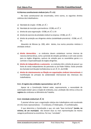Direito	
  Constitucional	
  

Prof. Otávio Piva
4.6	
  Normas	
  constitucionais	
  sindicais	
  (arts.	
  8º	
  a	
  11)	
  

	
  	
  	
  	
  	
  	
  	
  	
  	
  No	
   texto	
   constitucional	
   são	
   encontrados,	
   entre	
   outros,	
   os	
   seguintes	
   direitos	
  
coletivos	
  dos	
  trabalhadores	
  :	
  
	
  
a) liberdade	
  de	
  criação	
  :	
  CF/88,	
  art.	
  8º,	
  I	
  	
  
b) liberdade	
  de	
  inscrição	
  e	
  permanência	
  :	
  CF/88,	
  art.	
  8º,	
  V	
  
c) direito	
  de	
  auto-­‐organização	
  :	
  CF/88,	
  art.	
  8º,	
  II,	
  VII	
  
d) direito	
  de	
  exercício	
  da	
  atividade	
  sindical	
  na	
  empresa	
  :	
  CF/88,	
  art.	
  8º,	
  I	
  
e) direito	
  de	
  proteção	
  aos	
  dirigentes	
  eleitos	
  (estabilidade	
  provisória)	
  :	
  CF/88,	
  art.	
  8º,	
  
VII.	
  
	
  	
  	
  	
  	
  	
  	
  	
  	
  Alexandre	
   de	
   Moraes	
   (p.	
   190),	
   além	
   	
   destes,	
   traz	
   outros	
   preceitos	
   relativos	
   à	
  
atividade	
  sindical	
  :	
  	
  
	
  
a) direito	
   democrático	
   :	
   os	
   sindicatos	
   devem	
   estabelecer	
   normas	
   internas	
   de	
  
natureza	
   democráticas,	
   como	
   a	
   previsão	
   de	
   eleições	
   periódicas	
   e	
   com	
   voto	
   secreto	
  
para	
   os	
   órgãos	
   dirigentes,	
   quórum	
   de	
   votação	
   para	
   as	
   assembléias	
   gerais	
   e	
   o	
  
controle	
  e	
  responsabilização	
  do	
  órgãos	
  dirigentes.	
  
b) direito	
   de	
   independência	
   e	
   autonomia:	
   	
   os	
   sindicatos	
   têm	
   o	
   direito	
   de	
   possuir	
   sua	
  
fonte	
  de	
  renda	
  independentes	
  do	
  patronato	
  ou	
  do	
  Poder	
  Público.	
  Existe	
  previsão	
  
da	
  chamada	
  Contribuição	
  Confederativa	
  no	
  art.	
  8º,	
  IV	
  ,	
  da	
  CF/88.	
  
c) direito	
  de	
  relacionamento	
  ou	
  filiação	
  em	
  organizações	
  sindicais	
  internacionais:	
  é	
  
manifestação	
   do	
   princípio	
   da	
   solidariedade	
   internacional	
   dos	
   interesses	
   dos	
  
trabalhadores.	
  
	
  
4.6.1.	
  O	
  registro	
  das	
  entidades	
  representativas	
  	
  (art.	
  8o,	
  I)	
  
	
  	
  	
  	
  	
  	
  	
  	
  	
  Apesar	
   de	
   a	
   Constituição	
   Federal	
   vedar,	
   expressamente,	
   a	
   necessidade	
   de	
  
autorização	
   estatal	
   	
   para	
   a	
   criação	
   de	
   sindicatos,	
   essa	
   	
   proibição	
   não	
   retirou	
   o	
   ônus	
   do	
  
registro	
  dos	
  sindicatos	
  no	
  Ministério	
  do	
  Trabalho.	
  
	
  
4.6.2.	
  Unicidade	
  sindical	
  (art.	
  8º,	
  II)	
  	
  	
  
	
  	
  	
  	
  	
  	
  	
  	
  	
  É	
  possível	
  afirmar	
  que	
  a	
  organização	
  coletiva	
  dos	
  trabalhadores	
  está	
  escalonada	
  
em	
  três	
  níveis	
  representativos	
  :	
  	
  1º)	
  sindicatos;	
  2º)	
  federações;	
  	
  3º)	
  confederações.	
  	
  
	
  	
  	
  	
  	
  	
  	
  	
  	
  O	
   que	
   determina	
   a	
   Constituição	
   e	
   que,	
   em	
   cada	
   "base	
   territorial"	
   (sendo,	
   no	
  
mínimo,	
   de	
   um	
   município)	
   	
   não	
   existam	
   duas	
   ou	
   mais	
   representações	
   da	
   mesma	
  
categoria	
  profissional	
  ou	
  econômica.	
  Por	
  isso,	
  "unicidade"	
  .	
  	
  

www.acasadoconcurseiro.com.br

Prof.	
  Otávio	
  Piva	
  	
  	
  	
  	
  	
  	
  	
  	
  	
  	
  	
  	
  	
  	
  	
  	
  	
  	
  	
  	
  Página	
  41	
  

 