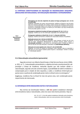 Direito	
  Constitucional	
  

Prof. Otávio Piva

5.5	
   HIPÓTESES	
   CONSTITUCIONAIS	
   DE	
   AQUISIÇÃO	
   DE	
   NACIONALIDADE	
   ADQUIRIDA	
  
(BRASILEIROS	
  NATURALIZADOS).	
  NATURALIZAÇÃO	
  ORDINÁRIA	
  E	
  EXTRAORDINÁRIA	
  
	
  
	
  
	
  
	
  
	
  
	
  
	
  
	
  
	
  
	
  
	
  5.5.1
Naturalização
	
  
Ordinária
(comum)
	
  
	
  
	
  
	
  
	
  
	
  
	
  
	
  

Estrangeiros que não são originários de países de língua portuguesa (art. 112 da
Lei 6.815/80).
Exigências: capacidade civil; possuir visto permanente; residência no Brasil por mais de quatro
anos;1 ler e escrever português; boa conduta e saúde; exercício de profissão ou posse de bens
suficientes à manutenção própria ou da família; bom procedimento; inexistência de denúncia,
pronúncia ou condenação no Brasil ou no exterior por crime doloso a que seja cominada pena
mínima de prisão superior a um ano.
Estrangeiros originários de países de língua portuguesa (CF, Art. 12, II, a).
Exigências: residência por um ano ininterrupto; capacidade civil e idoneidade moral.
Portugueses residentes no Brasil (Art, 12, § 1.º, e Decreto 3.927/01).
Exigências: residência permanente e existência de reciprocidade (Estatuto de Igualdade).
Radicação precoce (art. 116 da Lei 6.815/80).
Exigências: nos termos do Estatuto do Estrangeiro, quem ingressar no Brasil com até cinco
anos de idade, estabelecido definitivamente no território nacional, poderá requerer a
naturalização provisória, a qual deverá ser confirmada perante o Ministro da Justiça no
prazo de até dois anos após alcançada a maioridade civil (naturalização definitiva).
Colar grau em curso superior (art. 115, § 2.º, da Lei 6.815/80).
Exigências: nos termos do Estatuto do Estrangeiro, quem ingressar antes da maioridade e
colar grau em curso superior brasileira poderá requerer a naturalização. Também é chamada
de “naturalização especial”.

5.5.2	
  Naturalização	
  extraordinária	
  (quinzenária)	
  	
  
Segundo	
  ensinam	
  Luiz	
  Alberto	
  David	
  Araújo	
  e	
  Vidal	
  Serrano	
  Nunes	
  Júnior	
  (2004,	
  
p.	
  201),	
  na	
  “[...]	
  naturalização	
  extraordinária,	
  o	
  objetivo	
  do	
  texto	
  constitucional	
  foi	
  o	
  de	
  
prestigiar	
   o	
   tempo	
   de	
   residência,	
   indicando	
   àqueles	
   que	
   não	
   tenham	
   obtido	
   a	
  
naturalização,	
  segundo	
  uma	
  das	
  variantes	
  legais,	
  a	
  possibilidade	
  de	
  obtê-­‐la	
  mediante	
  a	
  
comprovação	
  pura	
  e	
  simples	
  de	
  dois	
  requisitos,	
  a	
  saber,	
  a	
  residência	
  ininterrupta	
  por	
  
quinze	
  anos	
  e	
  ausência	
  de	
  condenação	
  penal,	
  tanto	
  no	
  Brasil	
  como	
  no	
  estrangeiro.”	
  
Exigências:	
   residência	
   fixa	
   no	
   Brasil	
   há	
   mais	
   de	
   quinze	
   anos,	
   sem	
   condenação	
   penal;	
  
requerimento	
  do	
  interessado.	
  	
  
	
  
5.6	
  DIFERENÇAS	
  ENTRE	
  BRASILEIROS	
  NATOS	
  E	
  NATURALIZADOS	
  
Nos	
   termos	
   da	
   Constituição	
   Federal,	
   a	
   LEI	
   não	
   poderá	
   estabelecer	
   distinção	
  
entre	
  brasileiros	
  natos	
  e	
  naturalizados,	
  salvo	
  nos	
  casos	
  nela	
  mesma	
  previstos.	
  Veja-­‐se:	
  
Art.	
  12,	
  §	
  2.º	
  -­‐	
  A	
  lei	
  não	
  poderá	
  estabelecer	
  distinção	
  entre	
  brasileiros	
  
natos	
  e	
  naturalizados,	
  salvo	
  nos	
  casos	
  previstos	
  nesta	
  Constituição.	
  

	
  
	
  

	
  

www.acasadoconcurseiro.com.br

Prof.	
  Otávio	
  Piva	
  	
  	
  	
  	
  	
  	
  	
  	
  	
  	
  	
  	
  	
  	
  	
  	
  	
  	
  	
  	
  Página	
  47	
  

 