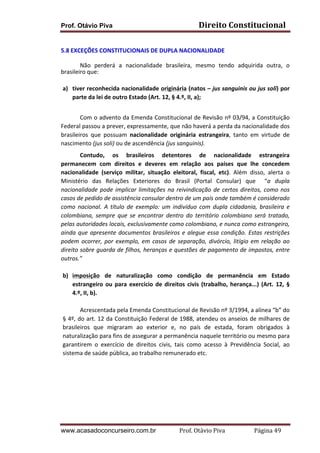 Prof. Otávio Piva

Direito	
  Constitucional	
  

	
  
5.8 EXCEÇÕES	
  CONSTITUCIONAIS	
  DE	
  DUPLA	
  NACIONALIDADE	
  
	
  
Não	
   perderá	
   a	
   nacionalidade	
   brasileira,	
   mesmo	
   tendo	
   adquirida	
   outra,	
   o	
  
brasileiro	
  que:	
  	
  
	
  	
  
a) tiver	
  reconhecida	
  nacionalidade	
  originária	
  (natos	
  –	
  jus	
  sanguinis	
  ou	
  jus	
  soli)	
  por	
  
parte	
  da	
  lei	
  de	
  outro	
  Estado	
  (Art.	
  12,	
  §	
  4.º,	
  II,	
  a);	
  
	
  
Com	
  o	
  advento	
  da	
  Emenda	
  Constitucional	
  de	
  Revisão	
  nº	
  03/94,	
  a	
  Constituição	
  
Federal	
  passou	
  a	
  prever,	
  expressamente,	
  que	
  não	
  haverá	
  a	
  perda	
  da	
  nacionalidade	
  dos	
  
brasileiros	
   que	
   possuam	
   nacionalidade	
   originária	
   estrangeira,	
   tanto	
   em	
   virtude	
   de	
  
nascimento	
  (jus	
  soli)	
  ou	
  de	
  ascendência	
  (jus	
  sanguinis).	
  	
  
Contudo,	
   os	
   brasileiros	
   detentores	
   de	
   nacionalidade	
   estrangeira	
  	
  
permanecem	
   com	
   direitos	
   e	
   deveres	
   em	
   relação	
   aos	
   países	
   que	
   lhe	
   concedem	
  
nacionalidade	
   (serviço	
   militar,	
   situação	
   eleitoral,	
   fiscal,	
   etc).	
   Além	
   disso,	
   alerta	
   o	
  
Ministério	
   das	
   Relações	
   Exteriores	
   do	
   Brasil	
   (Portal	
   Consular)	
   que	
   	
   “a	
   dupla	
  
nacionalidade	
   pode	
   implicar	
   limitações	
   na	
   reivindicação	
   de	
   certos	
   direitos,	
   como	
   nos	
  
casos	
  de	
  pedido	
  de	
  assistência	
  consular	
  dentro	
  de	
  um	
  país	
  onde	
  também	
  é	
  considerado	
  
como	
   nacional.	
   A	
   título	
   de	
   exemplo:	
   um	
   indivíduo	
   com	
   dupla	
   cidadania,	
   brasileira	
   e	
  
colombiana,	
   sempre	
   que	
   se	
   encontrar	
   dentro	
   do	
   território	
   colombiano	
   será	
   tratado,	
  
pelas	
   autoridades	
   locais,	
   exclusivamente	
   como	
   colombiano,	
   e	
   nunca	
   como	
   estrangeiro,	
  
ainda	
   que	
   apresente	
   documentos	
   brasileiros	
   e	
   alegue	
   essa	
   condição.	
   Estas	
   restrições	
  
podem	
   ocorrer,	
   por	
   exemplo,	
   em	
   casos	
   de	
   separação,	
   divórcio,	
   litígio	
   em	
   relação	
   ao	
  
direito	
  sobre	
  guarda	
  de	
  filhos,	
  heranças	
  e	
  questões	
  de	
  pagamento	
  de	
  impostos,	
  entre	
  
outros.”	
  
	
  
b) imposição	
   de	
   naturalização	
   como	
   condição	
   de	
   permanência	
   em	
   Estado	
  
estrangeiro	
   ou	
   para	
   exercício	
   de	
   direitos	
   civis	
   (trabalho,	
   herança...)	
   (Art.	
   12,	
   §	
  
4.º,	
  II,	
  b).	
  
	
  
Acrescentada	
  pela	
  Emenda	
  Constitucional	
  de	
  Revisão	
  nº	
  3/1994,	
  a	
  alínea	
  “b”	
  do	
  
§	
  4º,	
  do	
  art.	
  12	
  da	
  Constituição	
  Federal	
  de	
  1988,	
  atendeu	
  os	
  anseios	
  de	
  milhares	
  de	
  
brasileiros	
   que	
   migraram	
   ao	
   exterior	
   e,	
   no	
   país	
   de	
   estada,	
   foram	
   obrigados	
   à	
  
naturalização	
  para	
  fins	
  de	
  assegurar	
  a	
  permanência	
  naquele	
  território	
  ou	
  mesmo	
  para	
  
garantirem	
   o	
   exercício	
   de	
   direitos	
   civis,	
   tais	
   como	
   acesso	
   à	
   Previdência	
   Social,	
   ao	
  
sistema	
  de	
  saúde	
  pública,	
  ao	
  trabalho	
  remunerado	
  etc.	
  

www.acasadoconcurseiro.com.br

Prof.	
  Otávio	
  Piva	
  	
  	
  	
  	
  	
  	
  	
  	
  	
  	
  	
  	
  	
  	
  	
  	
  	
  	
  	
  	
  Página	
  49	
  

 