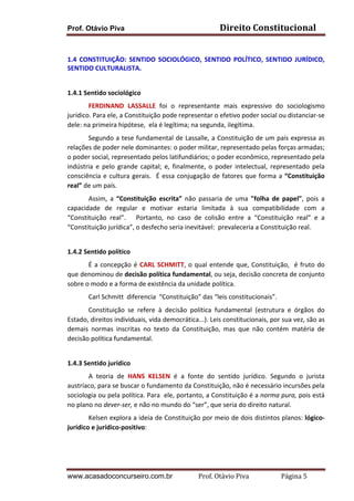 Prof. Otávio Piva

Direito	
  Constitucional	
  

	
  
1.4	
   CONSTITUIÇÃO:	
   SENTIDO	
   SOCIOLÓGICO,	
   SENTIDO	
   POLÍTICO,	
   SENTIDO	
   JURÍDICO,	
  
SENTIDO	
  CULTURALISTA.	
  
	
  
1.4.1	
  Sentido	
  sociológico	
  	
  	
  
FERDINAND	
   LASSALLE	
   foi	
   o	
   representante	
   mais	
   expressivo	
   do	
   sociologismo	
  
jurídico.	
  Para	
  ele,	
  a	
  Constituição	
  pode	
  representar	
  o	
  efetivo	
  poder	
  social	
  ou	
  distanciar-­‐se	
  
dele:	
  na	
  primeira	
  hipótese,	
  	
  ela	
  é	
  legítima;	
  na	
  segunda,	
  ilegítima.	
  	
  
Segundo	
  a	
  tese	
  fundamental	
  de	
  Lassalle,	
  a	
  Constituição	
  de	
  um	
  país	
  expressa	
  as	
  
relações	
  de	
  poder	
  nele	
  dominantes:	
  o	
  poder	
  militar,	
  representado	
  pelas	
  forças	
  armadas;	
  
o	
  poder	
  social,	
  representado	
  pelos	
  latifundiários;	
  o	
  poder	
  econômico,	
  representado	
  pela	
  
indústria	
   e	
   pelo	
   grande	
   capital;	
   e,	
   finalmente,	
   o	
   poder	
   intelectual,	
   representado	
   pela	
  
consciência	
   e	
   cultura	
   gerais.	
   	
   É	
   essa	
   conjugação	
   de	
   fatores	
   que	
   forma	
   a	
   “Constituição	
  
real”	
  de	
  um	
  país.	
  	
  
Assim,	
   a	
   “Constituição	
   escrita”	
   não	
   passaria	
   de	
   uma	
   "folha	
   de	
   papel",	
   pois	
   a	
  
capacidade	
   de	
   regular	
   e	
   motivar	
   estaria	
   limitada	
   à	
   sua	
   compatibilidade	
   com	
   a	
  
“Constituição	
   real”.	
   	
   	
   Portanto,	
   no	
   caso	
   de	
   colisão	
   entre	
   a	
   “Constituição	
   real”	
   e	
   a	
  
“Constituição	
  jurídica”,	
  o	
  desfecho	
  seria	
  inevitável:	
  	
  prevaleceria	
  a	
  Constituição	
  real.	
  
	
  
1.4.2	
  Sentido	
  político	
  
	
  	
  	
  	
  
É	
   a	
   concepção	
   é	
   CARL	
   SCHMITT,	
   o	
   qual	
   entende	
   que,	
   Constituição,	
   	
   é	
   fruto	
   do	
  
que	
  denominou	
  de	
  decisão	
  política	
  fundamental,	
  ou	
  seja,	
  decisão	
  concreta	
  de	
  conjunto	
  
sobre	
  o	
  modo	
  e	
  a	
  forma	
  de	
  existência	
  da	
  unidade	
  política.	
  	
  
Carl	
  Schmitt	
  	
  diferencia	
  	
  “Constituição”	
  das	
  “leis	
  constitucionais”.	
  	
  
Constituição	
   se	
   refere	
   à	
   decisão	
   política	
   fundamental	
   (estrutura	
   e	
   órgãos	
   do	
  
Estado,	
  direitos	
  individuais,	
  vida	
  democrática...).	
  Leis	
  constitucionais,	
  por	
  sua	
  vez,	
  são	
  as	
  
demais	
   normas	
   inscritas	
   no	
   texto	
   da	
   Constituição,	
   mas	
   que	
   não	
   contém	
   matéria	
   de	
  
decisão	
  política	
  fundamental.	
  
	
  
1.4.3	
  Sentido	
  jurídico	
  
A	
   teoria	
   de	
   HANS	
   KELSEN	
   é	
   a	
   fonte	
   do	
   sentido	
   jurídico.	
   Segundo	
   o	
   jurista	
  
austríaco,	
  para	
  se	
  buscar	
  o	
  fundamento	
  da	
  Constituição,	
  não	
  é	
  necessário	
  incursões	
  pela	
  
sociologia	
  ou	
  pela	
  política.	
  Para	
  	
  ele,	
  portanto,	
  a	
  Constituição	
  é	
  a	
  norma	
  pura,	
  pois	
  está	
  
no	
  plano	
  no	
  dever-­‐ser,	
  e	
  não	
  no	
  mundo	
  do	
  “ser”,	
  que	
  seria	
  do	
  direito	
  natural.	
  
Kelsen	
  explora	
  a	
  ideia	
  de	
  Constituição	
  por	
  meio	
  de	
  dois	
  distintos	
  planos:	
  lógico-­‐
jurídico	
  e	
  jurídico-­‐positivo:	
  
	
  
	
  
www.acasadoconcurseiro.com.br

Prof.	
  Otávio	
  Piva	
  	
  	
  	
  	
  	
  	
  	
  	
  	
  	
  	
  	
  	
  	
  	
  	
  	
  	
  	
  	
  Página	
  5	
  

 