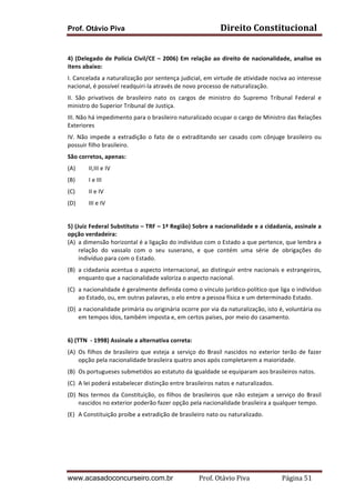 Prof. Otávio Piva

Direito	
  Constitucional	
  

	
  
4)	
   (Delegado	
   de	
   Polícia	
   Civil/CE	
   –	
   2006)	
   Em	
   relação	
   ao	
   direito	
   de	
   nacionalidade,	
   analise	
   os	
  
itens	
  abaixo:	
  
I.	
  Cancelada	
  a	
  naturalização	
  por	
  sentença	
  judicial,	
  em	
  virtude	
  de	
  atividade	
  nociva	
  ao	
  interesse	
  
nacional,	
  é	
  possível	
  readquiri-­‐la	
  através	
  de	
  novo	
  processo	
  de	
  naturalização.	
  
II.	
   São	
   privativos	
   de	
   brasileiro	
   nato	
   os	
   cargos	
   de	
   ministro	
   do	
   Supremo	
   Tribunal	
   Federal	
   e	
  
ministro	
  do	
  Superior	
  Tribunal	
  de	
  Justiça.	
  
III.	
  Não	
  há	
  impedimento	
  para	
  o	
  brasileiro	
  naturalizado	
  ocupar	
  o	
  cargo	
  de	
  Ministro	
  das	
  Relações	
  
Exteriores	
  	
  
IV.	
   Não	
   impede	
   a	
   extradição	
   o	
   fato	
   de	
   o	
   extraditando	
   ser	
   casado	
   com	
   cônjuge	
   brasileiro	
   ou	
  
possuir	
  filho	
  brasileiro.	
  
São	
  corretos,	
  apenas:	
  
(A)

II,III	
  e	
  IV	
  	
  

(B)

I	
  e	
  III	
  	
  

(C)

II	
  e	
  IV	
  

(D)

III	
  e	
  IV	
  

	
  
5)	
  (Juiz	
  Federal	
  Substituto	
  –	
  TRF	
  –	
  1ª	
  Região)	
  Sobre	
  a	
  nacionalidade	
  e	
  a	
  cidadania,	
  assinale	
  a	
  
opção	
  verdadeira:	
  
(A) a	
  dimensão	
  horizontal	
  é	
  a	
  ligação	
  do	
  indivíduo	
  com	
  o	
  Estado	
  a	
  que	
  pertence,	
  que	
  lembra	
  a	
  
relação	
   do	
   vassalo	
   com	
   o	
   seu	
   suserano,	
   e	
   que	
   contém	
   uma	
   série	
   de	
   obrigações	
   do	
  
indivíduo	
  para	
  com	
  o	
  Estado.	
  	
  
(B) a	
  cidadania	
  acentua	
  o	
  aspecto	
  internacional,	
  ao	
  distinguir	
  entre	
  nacionais	
  e	
  estrangeiros,	
  
enquanto	
  que	
  a	
  nacionalidade	
  valoriza	
  o	
  aspecto	
  nacional.	
  	
  
(C) a	
   nacionalidade	
   é	
   geralmente	
   definida	
   como	
   o	
   vínculo	
   jurídico-­‐político	
   que	
   liga	
   o	
   indivíduo	
  
ao	
  Estado,	
  ou,	
  em	
  outras	
  palavras,	
  o	
  elo	
  entre	
  a	
  pessoa	
  física	
  e	
  um	
  determinado	
  Estado.	
  	
  
(D) a	
  nacionalidade	
  primária	
  ou	
  originária	
  ocorre	
  por	
  via	
  da	
  naturalização,	
  isto	
  é,	
  voluntária	
  ou	
  
em	
  tempos	
  idos,	
  também	
  imposta	
  e,	
  em	
  certos	
  países,	
  por	
  meio	
  do	
  casamento.	
  	
  
	
  
6)	
  (TTN	
  	
  -­‐	
  1998)	
  Assinale	
  a	
  alternativa	
  correta:	
  
(A) Os	
   filhos	
   de	
   brasileiro	
   que	
   esteja	
   a	
   serviço	
   do	
   Brasil	
   nascidos	
   no	
   exterior	
   terão	
   de	
   fazer	
  
opção	
  pela	
  nacionalidade	
  brasileira	
  quatro	
  anos	
  após	
  completarem	
  a	
  maioridade.	
  
(B) Os	
  portugueses	
  submetidos	
  ao	
  estatuto	
  da	
  igualdade	
  se	
  equiparam	
  aos	
  brasileiros	
  natos.	
  
(C) A	
  lei	
  poderá	
  estabelecer	
  distinção	
  entre	
  brasileiros	
  natos	
  e	
  naturalizados.	
  
(D) Nos	
   termos	
   da	
   Constituição,	
   os	
   filhos	
   de	
   brasileiros	
   que	
   não	
   estejam	
   a	
   serviço	
   do	
   Brasil	
  
nascidos	
  no	
  exterior	
  poderão	
  fazer	
  opção	
  pela	
  nacionalidade	
  brasileira	
  a	
  qualquer	
  tempo.	
  
(E) A	
  Constituição	
  proíbe	
  a	
  extradição	
  de	
  brasileiro	
  nato	
  ou	
  naturalizado.	
  
	
  
	
  
	
  

www.acasadoconcurseiro.com.br

Prof.	
  Otávio	
  Piva	
  	
  	
  	
  	
  	
  	
  	
  	
  	
  	
  	
  	
  	
  	
  	
  	
  	
  	
  	
  	
  Página	
  51	
  

 