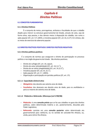 Direito	
  Constitucional	
  

Prof. Otávio Piva

Capítulo	
  6	
  
Direitos	
  Políticos	
  
	
  
6.1 CONCEITOS	
  FUNDAMENTAIS	
  
	
  
6.1.1	
  Direitos	
  Políticos	
  
É	
  o	
  conjunto	
  de	
  meios,	
  prerrogativas,	
  atributos	
  e	
  faculdades	
  de	
  que	
  o	
  cidadão	
  
dispõe	
   para	
   intervir	
   na	
   estrutura	
   governamental	
   do	
   Estado,	
   através	
   do	
   voto,	
   seja	
   de	
  
forma	
   ativa,	
   seja	
   passiva,	
   e	
   dos	
   demais	
   meios	
   à	
   disposição	
   do	
   cidadão,	
   tais	
   como	
   a	
  
ação	
  popular	
  (CF,	
  art.	
  5.º,	
  LXXIII),	
  a	
  iniciativa	
  popular	
  (CF,	
  art.	
  61,	
  §	
  2.º).	
  Em	
  síntese,	
  são	
  
os	
  meios	
  de	
  exercício	
  da	
  soberania	
  popular.	
  
	
  
	
  
6.2 DIREITOS	
  POLÍTICOS	
  POSITIVOS	
  E	
  DIREITOS	
  POLÍTICOS	
  NEGATIVOS	
  
	
  
6.2.1	
  Direitos	
  políticos	
  positivos	
  
	
  
	
  	
  	
  	
  	
  	
  	
  	
  	
  É	
   o	
   conjunto	
   de	
   normas	
   que	
   asseguram	
   o	
   direito	
   de	
   participação	
   no	
   processo	
  
político	
  e	
  nos	
  órgão	
  de	
  governo	
  do	
  Estado.	
  	
  São	
  direitos	
  positivos:	
  	
  
	
  
F Direito	
  de	
  sufrágio	
  (CF,	
  art.	
  14,	
  caput);	
  
º
F Direito	
  de	
  votar	
  (alistabilidade)	
  (CF,	
  art.	
  14,	
  §	
  1. );	
  
º
F Direito	
  de	
  ser	
  eleito	
  (elegibilidade)	
  (CF,	
  art.	
  14,	
  §	
  3. );	
  
º
F Iniciativa	
  popular	
  (CF,	
  art.	
  61,	
  §	
  2. );	
  
º
F Ação	
  popular	
  (CF,	
  art.	
  5. ,	
  LXXIII);	
  
F Organização	
  e	
  participação	
  em	
  partidos	
  políticos	
  (CF,	
  art.	
  17).	
  
	
  
6.2.1.1	
  	
  Capacidade	
  eleitoral	
  ativa	
  	
  	
  
F
F

Obrigatória:	
  dos	
  dezoito	
  aos	
  setenta	
  anos	
  de	
  idade.	
  
Facultativa:	
   dos	
   dezesseis	
   aos	
   dezoito	
   anos	
   de	
   idade,	
   para	
   os	
   analfabetos	
   e	
  
para	
  os	
  maiores	
  de	
  setenta	
  anos	
  de	
  idade.	
  	
  

	
  
6.2.1.2	
  	
  	
  Plebiscito	
  e	
  Referendo.	
  Diferenças	
  (Lei	
  9.709/98)	
  
	
  
F

F

Plebiscito:	
  é	
  uma	
  consulta	
  prévia	
  que	
  se	
  faz	
  aos	
  cidadãos	
  no	
  gozo	
  dos	
  direitos	
  
políticos,	
   sobre	
   determinada	
   matéria	
   a	
   ser,	
   posteriormente,	
   discutida	
   pelo	
  
Poder	
  Legislativo;	
  
Referendo:	
   consiste	
   em	
   uma	
   consulta	
   posterior	
   sobre	
   determinado	
   ato	
  
governamental	
   para	
   ratificá-­‐lo,	
   ou	
   no	
   sentido	
   de	
   conceder-­‐lhe	
   eficácia,	
   ou,	
  
ainda,	
  para	
  retirar-­‐lhe	
  eficácia.	
  

	
  

www.acasadoconcurseiro.com.br

Prof.	
  Otávio	
  Piva	
  	
  	
  	
  	
  	
  	
  	
  	
  	
  	
  	
  	
  	
  	
  	
  	
  	
  	
  	
  	
  Página	
  54	
  

 