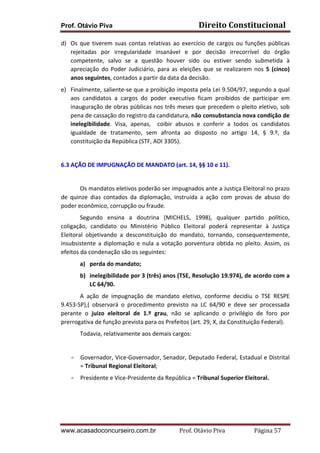 Direito	
  Constitucional	
  

Prof. Otávio Piva

d) Os	
   que	
   tiverem	
   suas	
   contas	
   relativas	
   ao	
   exercício	
   de	
   cargos	
   ou	
   funções	
   públicas	
  
rejeitadas	
   por	
   irregularidade	
   insanável	
   e	
   por	
   decisão	
   irrecorrível	
   do	
   órgão	
  
competente,	
   salvo	
   se	
   a	
   questão	
   houver	
   sido	
   ou	
   estiver	
   sendo	
   submetida	
   à	
  
apreciação	
   do	
   Poder	
   Judiciário,	
   para	
   as	
   eleições	
   que	
   se	
   realizarem	
   nos	
   5	
   (cinco)	
  
anos	
  seguintes,	
  contados	
  a	
  partir	
  da	
  data	
  da	
  decisão.	
  	
  
e) Finalmente,	
  saliente-­‐se	
  que	
  a	
  proibição	
  imposta	
  pela	
  Lei	
  9.504/97,	
  segundo	
  a	
  qual	
  
aos	
   candidatos	
   a	
   cargos	
   do	
   poder	
   executivo	
   ficam	
   proibidos	
   de	
   participar	
   em	
  
inauguração	
  de	
  obras	
  públicas	
  nos	
  três	
  meses	
  que	
  precedem	
  o	
  pleito	
  eletivo,	
  sob	
  
pena	
  de	
  cassação	
  do	
  registro	
  da	
  candidatura,	
  não	
  consubstancia	
  nova	
  condição	
  de	
  
inelegibilidade.	
   Visa,	
   apenas,	
   	
   coibir	
   abusos	
   e	
   conferir	
   a	
   todos	
   os	
   candidatos	
  
igualdade	
   de	
   tratamento,	
   sem	
   afronta	
   ao	
   disposto	
   no	
   artigo	
   14,	
   §	
   9.º,	
   da	
  
constituição	
  da	
  República	
  (STF,	
  ADI	
  3305).	
  
	
  
	
  
6.3	
  AÇÃO	
  DE	
  IMPUGNAÇÃO	
  DE	
  MANDATO	
  (art.	
  14,	
  §§	
  10	
  e	
  11).	
  
	
  
Os	
   mandatos	
   eletivos	
   poderão	
   ser	
   impugnados	
   ante	
   a	
   Justiça	
   Eleitoral	
   no	
   prazo	
  
de	
   quinze	
   dias	
   contados	
   da	
   diplomação,	
   instruída	
   a	
   ação	
   com	
   provas	
   de	
   abuso	
   do	
  
poder	
  econômico,	
  corrupção	
  ou	
  fraude.	
  
Segundo	
   ensina	
   a	
   doutrina	
   (MICHELS,	
   1998),	
   qualquer	
   partido	
   político,	
  
coligação,	
   candidato	
   ou	
   Ministério	
   Público	
   Eleitoral	
   poderá	
   representar	
   à	
   Justiça	
  
Eleitoral	
   objetivando	
   a	
   desconstituição	
   do	
   mandato,	
   tornando,	
   consequentemente,	
  
insubsistente	
   a	
   diplomação	
   e	
   nula	
   a	
   votação	
   porventura	
   obtida	
   no	
   pleito.	
   Assim,	
   os	
  
efeitos	
  da	
  condenação	
  são	
  os	
  seguintes:	
  
a) perda	
  do	
  mandato;	
  
b) inelegibilidade	
   por	
   3	
   (três)	
   anos	
   (TSE,	
   Resolução	
   19.974),	
   de	
   acordo	
   com	
   a	
  
LC	
  64/90.	
  
A	
   ação	
   de	
   impugnação	
   de	
   mandato	
   eletivo,	
   conforme	
   decidiu	
   o	
   TSE	
   RESPE	
  
9.453-­‐SP),(	
   observará	
   o	
   procedimento	
   previsto	
   na	
   LC	
   64/90	
   e	
   deve	
   ser	
   processada	
  
perante	
   o	
   juízo	
   eleitoral	
   de	
   1.º	
   grau,	
   não	
   se	
   aplicando	
   o	
   privilégio	
   de	
   foro	
   por	
  
prerrogativa	
  de	
  função	
  prevista	
  para	
  os	
  Prefeitos	
  (art.	
  29,	
  X,	
  da	
  Constituição	
  Federal).	
  
Todavia,	
  relativamente	
  aos	
  demais	
  cargos:	
  
	
  
F

F

Governador,	
  Vice-­‐Governador,	
  Senador,	
  Deputado	
  Federal,	
  Estadual	
  e	
  Distrital	
  
=	
  Tribunal	
  Regional	
  Eleitoral;	
  
Presidente	
  e	
  Vice-­‐Presidente	
  da	
  República	
  =	
  Tribunal	
  Superior	
  Eleitoral.	
  

	
  
	
  
	
  
	
  
www.acasadoconcurseiro.com.br

Prof.	
  Otávio	
  Piva	
  	
  	
  	
  	
  	
  	
  	
  	
  	
  	
  	
  	
  	
  	
  	
  	
  	
  	
  	
  	
  Página	
  57	
  

 