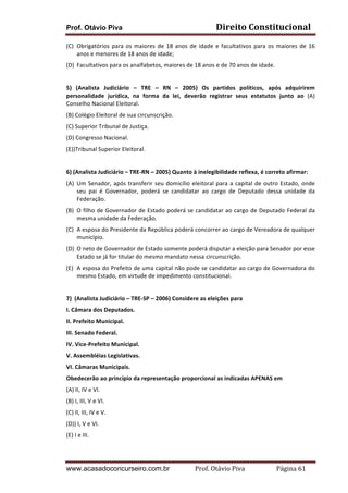 Prof. Otávio Piva

Direito	
  Constitucional	
  

(C) Obrigatórios	
   para	
   os	
   maiores	
   de	
   18	
   anos	
   de	
   idade	
   e	
   facultativos	
   para	
   os	
   maiores	
   de	
   16	
  
anos	
  e	
  menores	
  de	
  18	
  anos	
  de	
  idade;	
  
(D) Facultativos	
  para	
  os	
  analfabetos,	
  maiores	
  de	
  18	
  anos	
  e	
  de	
  70	
  anos	
  de	
  idade.	
  
	
  
5)	
   (Analista	
   Judiciário	
   –	
   TRE	
   –	
   RN	
   –	
   2005)	
   Os	
   partidos	
   políticos,	
   após	
   adquirirem	
  
personalidade	
   jurídica,	
   na	
   forma	
   da	
   lei,	
   deverão	
   registrar	
   seus	
   estatutos	
   junto	
   ao	
   (A)	
  
Conselho	
  Nacional	
  Eleitoral.	
  
(B)	
  Colégio	
  Eleitoral	
  de	
  sua	
  circunscrição.	
  
(C)	
  Superior	
  Tribunal	
  de	
  Justiça.	
  
(D)	
  Congresso	
  Nacional.	
  
(E))Tribunal	
  Superior	
  Eleitoral.	
  
	
  
6)	
  (Analista	
  Judiciário	
  –	
  TRE-­‐RN	
  –	
  2005)	
  Quanto	
  à	
  inelegibilidade	
  reflexa,	
  é	
  correto	
  afirmar:	
  
(A) Um	
   Senador,	
   após	
   transferir	
   seu	
   domicílio	
   eleitoral	
   para	
   a	
   capital	
   de	
   outro	
   Estado,	
   onde	
  
seu	
   pai	
   é	
   Governador,	
   poderá	
   se	
   candidatar	
   ao	
   cargo	
   de	
   Deputado	
   dessa	
   unidade	
   da	
  
Federação.	
  
(B) O	
  filho	
  de	
  Governador	
  de	
  Estado	
  poderá	
  se	
  candidatar	
  ao	
  cargo	
  de	
  Deputado	
  Federal	
  da	
  
mesma	
  unidade	
  da	
  Federação.	
  
(C) A	
  esposa	
  do	
  Presidente	
  da	
  República	
  poderá	
  concorrer	
  ao	
  cargo	
  de	
  Vereadora	
  de	
  qualquer	
  
município.	
  
(D) O	
  neto	
  de	
  Governador	
  de	
  Estado	
  somente	
  poderá	
  disputar	
  a	
  eleição	
  para	
  Senador	
  por	
  esse	
  
Estado	
  se	
  já	
  for	
  titular	
  do	
  mesmo	
  mandato	
  nessa	
  circunscrição.	
  
(E) A	
  esposa	
  do	
  Prefeito	
  de	
  uma	
  capital	
  não	
  pode	
  se	
  candidatar	
  ao	
  cargo	
  de	
  Governadora	
  do	
  
mesmo	
  Estado,	
  em	
  virtude	
  de	
  impedimento	
  constitucional.	
  
	
  
7)	
  	
  (Analista	
  Judiciário	
  –	
  TRE-­‐SP	
  –	
  2006)	
  Considere	
  as	
  eleições	
  para	
  
I.	
  Câmara	
  dos	
  Deputados.	
  
II.	
  Prefeito	
  Municipal.	
  
III.	
  Senado	
  Federal.	
  
IV.	
  Vice-­‐Prefeito	
  Municipal.	
  
V.	
  Assembléias	
  Legislativas.	
  
VI.	
  Câmaras	
  Municipais.	
  
Obedecerão	
  ao	
  princípio	
  da	
  representação	
  proporcional	
  as	
  indicadas	
  APENAS	
  em	
  	
  
(A)	
  II,	
  IV	
  e	
  VI.	
  
(B)	
  I,	
  III,	
  V	
  e	
  VI.	
  
(C)	
  II,	
  III,	
  IV	
  e	
  V.	
  
(D))	
  I,	
  V	
  e	
  VI.	
  
(E)	
  I	
  e	
  III.	
  
	
  

www.acasadoconcurseiro.com.br

Prof.	
  Otávio	
  Piva	
  	
  	
  	
  	
  	
  	
  	
  	
  	
  	
  	
  	
  	
  	
  	
  	
  	
  	
  	
  	
  Página	
  61	
  

 
