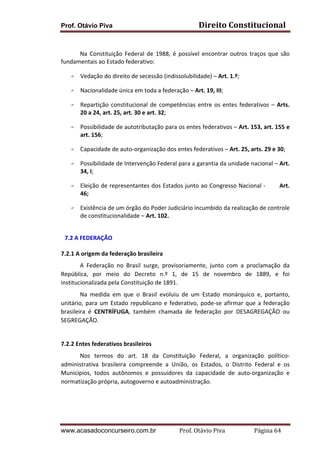 Prof. Otávio Piva

Direito	
  Constitucional	
  

	
  
Na	
   Constituição	
   Federal	
   de	
   1988,	
   é	
   possível	
   encontrar	
   outros	
   traços	
   que	
   são	
  
fundamentais	
  ao	
  Estado	
  federativo:	
  
F

Vedação	
  do	
  direito	
  de	
  secessão	
  (indissolubilidade)	
  –	
  Art.	
  1.º;	
  

F

Nacionalidade	
  única	
  em	
  toda	
  a	
  federação	
  –	
  Art.	
  19,	
  III;	
  	
  

F

F

F
F

F

F

	
  

Repartição	
   constitucional	
   de	
   competências	
   entre	
   os	
   entes	
   federativos	
   –	
   Arts.	
  
20	
  a	
  24,	
  art.	
  25,	
  art.	
  30	
  e	
  art.	
  32;	
  
Possibilidade	
   de	
   autotributação	
   para	
   os	
   entes	
   federativos	
   –	
   Art.	
   153,	
   art.	
   155	
   e	
  
art.	
  156;	
  
Capacidade	
  de	
  auto-­‐organização	
  dos	
  entes	
  federativos	
  –	
  Art.	
  25,	
  arts.	
  29	
  e	
  30;	
  
Possibilidade	
  de	
  Intervenção	
  Federal	
  para	
  a	
  garantia	
  da	
  unidade	
  nacional	
  –	
  Art.	
  
34,	
  I;	
  
Eleição	
  de	
  representantes	
  dos	
  Estados	
  junto	
  ao	
  Congresso	
  Nacional	
  -­‐	
  	
  	
  	
  	
  	
  	
  Art.	
  
46;	
  	
  
Existência	
  de	
  um	
  órgão	
  do	
  Poder	
  Judiciário	
  incumbido	
  da	
  realização	
  de	
  controle	
  
de	
  constitucionalidade	
  –	
  Art.	
  102.	
  

7.2 A	
  FEDERAÇÃO	
  	
  

	
  
7.2.1	
  A	
  origem	
  da	
  federação	
  brasileira	
  	
  
A	
   Federação	
   no	
   Brasil	
   surge,	
   provisoriamente,	
   junto	
   com	
   a	
   proclamação	
   da	
  
República,	
   por	
   meio	
   do	
   Decreto	
   n.º	
   1,	
   de	
   15	
   de	
   novembro	
   de	
   1889,	
   e	
   foi	
  
institucionalizada	
  pela	
  Constituição	
  de	
  1891.	
  	
  	
  
Na	
   medida	
   em	
   que	
   o	
   Brasil	
   evoluiu	
   de	
   um	
   Estado	
   monárquico	
   e,	
   portanto,	
  
unitário,	
   para	
   um	
   Estado	
   republicano	
   e	
   federativo,	
   pode-­‐se	
   afirmar	
   que	
   a	
   federação	
  
brasileira	
   é	
   CENTRÍFUGA,	
   também	
   chamada	
   de	
   federação	
   por	
   DESAGREGAÇÃO	
   ou	
  
SEGREGAÇÃO.	
  
	
  

	
  

7.2.2	
  Entes	
  federativos	
  brasileiros	
  	
  
Nos	
   termos	
   do	
   art.	
   18	
   da	
   Constituição	
   Federal,	
   a	
   organização	
   político-­‐
administrativa	
   brasileira	
   compreende	
   a	
   União,	
   os	
   Estados,	
   o	
   Distrito	
   Federal	
   e	
   os	
  
Municípios,	
   todos	
   autônomos	
   e	
   possuidores	
   da	
   capacidade	
   de	
   auto-­‐organização	
   e	
  
normatização	
  própria,	
  autogoverno	
  e	
  autoadministração.	
  	
  
	
  

www.acasadoconcurseiro.com.br

Prof.	
  Otávio	
  Piva	
  	
  	
  	
  	
  	
  	
  	
  	
  	
  	
  	
  	
  	
  	
  	
  	
  	
  	
  	
  	
  Página	
  64	
  

 