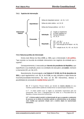 Direito	
  Constitucional	
  

Prof. Otávio Piva
	
  	
  
7.4.1 Espécies	
  de	
  intervenção	
  
	
  
	
  
	
  
	
  
Espontâneas
	
  
	
  
	
  
	
  
	
  Intervenção
Federal
	
  
	
  
	
  
Provocadas
	
  
	
  
	
  
	
  
	
  
	
  

Defesa da integridade nacional - art. 34, I e II
Defesa da ordem pública – art. 34, III
Defesa das finanças públicas – art. 34, V

Solicitação

Requisição

7.4.2.	
  Natureza	
  jurídica	
  da	
  intervenção	
  

Coação ou impedimento
ao Poder Legislativo ou
Executivo Estaduais art. 34, IV

STF – art. 36, I
STF, STJ e TSE - art. 36, II
STF – não execução de lei federal – art. 36,
III
STF – violação do art. 34, VII – art. 36, III

	
  

	
  
Ensina	
   José	
   Afonso	
   da	
   Silva	
   (2008,	
   p.	
   484),	
   que	
   a	
   intervenção	
   é	
   ato	
   político,	
  
“que	
   consiste	
   na	
   incursão	
   da	
   entidade	
   interventora	
   nos	
   negócios	
   da	
   entidade	
   que	
   a	
  
suporta”.	
  
	
  
Consequentemente,	
  é	
  executada	
  por	
  decreto	
  do	
  presidente	
  da	
  República,	
  que	
  
especificará	
   a	
   sua	
   amplitude,	
   prazo	
   e	
   as	
   condições	
   de	
   execução	
   e,	
   se	
   couber,	
   nomeará	
  
o	
  interventor	
  (CF,	
  art.	
  36,	
  §	
  1º).	
  
	
  
Recentemente,	
   foi	
   promulgada	
   a	
   Lei	
   Federal	
   nº	
   12.562,	
   de	
   23	
   de	
   dezembro	
   de	
  
2011,	
  a	
  qual	
  regulamenta	
  o	
  art.	
  36,	
  III,	
  da	
  CF/88,	
  ou	
  seja,	
  disciplina	
  a	
  Ação	
  Direta	
  de	
  
Inconstitucionalidade	
  Interventiva.	
  	
   Da	
   nova	
   Lei	
   da	
   ADI	
   Interventiva,	
   destaca	
   a	
  
possibilidade	
  de	
  concessão	
  de	
  medida	
  liminar	
  pelo	
  STF:	
  
o

Art.	
   5 .	
   O	
   Supremo	
   Tribunal	
   Federal,	
   por	
   decisão	
   da	
   maioria	
   absoluta	
   de	
   seus	
  
membros,	
  poderá	
  deferir	
  pedido	
  de	
  medida	
  liminar	
  na	
  representação	
  interventiva.	
  
o

§	
   1 	
   -­‐	
   O	
   relator	
   poderá	
   ouvir	
   os	
   órgãos	
   ou	
   autoridades	
   responsáveis	
   pelo	
   ato	
  
questionado,	
   bem	
   como	
   o	
   Advogado-­‐Geral	
   da	
   União	
   ou	
   o	
   Procurador-­‐Geral	
   da	
  
República,	
  no	
  prazo	
  comum	
  de	
  5	
  (cinco)	
  dias.	
  
o

§	
  2 	
  -­‐	
  A	
  liminar	
  poderá	
  consistir	
  na	
  determinação	
  de	
  que	
  se	
  suspenda	
  o	
  andamento	
  
de	
   processo	
   ou	
   os	
   efeitos	
   de	
   decisões	
   judiciais	
   ou	
   administrativas	
   ou	
   de	
   qualquer	
  
outra	
   medida	
   que	
   apresente	
   relação	
   com	
   a	
   matéria	
   objeto	
   da	
   representação	
  
interventiva.	
  
	
  

	
  

www.acasadoconcurseiro.com.br

	
  

Prof.	
  Otávio	
  Piva	
  	
  	
  	
  	
  	
  	
  	
  	
  	
  	
  	
  	
  	
  	
  	
  	
  	
  	
  	
  	
  Página	
  69	
  

 