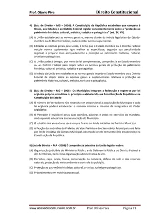 Prof. Otávio Piva

Direito	
  Constitucional	
  

	
  
4) (Juiz	
   de	
   Direito	
   –	
   MG	
   –	
   2008).	
   A	
   Constituição	
   da	
   República	
   estabelece	
   que	
   compete	
   à	
  
União,	
  aos	
  Estados	
  e	
  ao	
  Distrito	
  Federal	
  legislar	
  concorrentemente	
  sobre	
  a	
  “proteção	
  ao	
  
patrimônio	
  histórico,	
  cultural,	
  artístico,	
  turístico	
  e	
  paisagístico”	
  (art.	
  24,	
  VII).	
  
(A) A	
   União	
   estabelecerá	
   as	
   normas	
   gerais	
   e,	
   mesmo	
   diante	
   da	
   inércia	
   legislativa	
   do	
   Estado-­‐
membro	
  ou	
  do	
  Distrito	
  Federal,	
  poderá	
  editar	
  norma	
  suplementar.	
  
(B) Editadas	
  as	
  normas	
  gerais	
  pela	
  União,	
  é	
  lícito	
  que	
  o	
  Estado-­‐membro	
  ou	
  o	
  Distrito	
  Federal	
  
veicule	
   norma	
   suplementar	
   que	
   melhor	
   as	
   especifique,	
   segundo	
   sua	
   peculiaridade	
  
regional,	
   e	
   propicie	
   mais	
   adequadamente	
   a	
   proteção	
   ao	
   patrimônio	
   histórico,	
   cultural,	
  
artístico	
  e	
  paisagístico.	
  
(C) A	
  União	
  poderá	
  delegar,	
  por	
  meio	
  de	
  lei	
  complementar,	
  competência	
  ao	
  Estado-­‐membro	
  
ou	
   ao	
   Distrito	
   Federal	
   para	
   dispor	
   sobre	
   as	
   normas	
   gerais	
   de	
   proteção	
   do	
   patrimônio	
  
histórico,	
  cultural,	
  artístico,	
  turístico	
  e	
  paisagístico.	
  
(D) A	
  inércia	
  da	
  União	
  em	
  estabelecer	
  as	
  normas	
  gerais	
  impede	
  o	
  Estado-­‐membro	
  ou	
  o	
  Distrito	
  
Federal	
   de	
   dispor	
   sobre	
   as	
   normas	
   gerais	
   e	
   suplementares	
   relativas	
   à	
   proteção	
   ao	
  
patrimônio	
  histórico,	
  cultural,	
  artístico,	
  turístico	
  e	
  paisagístico.	
  
	
  
5) (Juiz	
   de	
   Direito	
   –	
   MG	
   –	
   2008)	
   	
   Os	
   Municípios	
   integram	
   a	
   federação	
   e	
   regem-­‐se	
   por	
   lei	
  
orgânica	
  própria,	
  atendidos	
  os	
  princípios	
  estabelecidos	
  na	
  Constituição	
  da	
  República	
  e	
  na	
  
Constituição	
  do	
  Estado	
  	
  
(A) O	
   número	
   de	
   Vereadores	
   não	
   necessita	
   ser	
   proporcional	
   à	
   população	
   do	
   Município	
   e	
   cada	
  
lei	
   orgânica	
   poderá	
   estabelecer	
   o	
   número	
   mínimo	
   e	
   máximo	
   de	
   integrantes	
   do	
   Poder	
  
Legislativo.	
  
(B) O	
   Vereador	
   é	
   inviolável	
   pelas	
   suas	
   opiniões,	
   palavras	
   e	
   votos	
   no	
   exercício	
   do	
   mandato,	
  
ainda	
  quando	
  esteja	
  fora	
  da	
  circunscrição	
  do	
  Município.	
  
(C) O	
  subsídio	
  dos	
  Vereadores	
  será	
  sempre	
  fixado	
  em	
  lei	
  de	
  iniciativa	
  do	
  Prefeito	
  Municipal.	
  
(D) A	
  fixação	
  dos	
  subsídios	
  do	
  Prefeito,	
  do	
  Vice-­‐Prefeito	
  e	
  dos	
  Secretários	
  Municipais	
  será	
  feita	
  
por	
  lei	
  de	
  iniciativa	
  da	
  Câmara	
  Municipal,	
  observado	
  o	
  teto	
  remuneratório	
  estabelecido	
  na	
  
Constituição	
  da	
  República.	
  
	
  
6)	
  (Juiz	
  de	
  Direito	
  –	
  MA	
  –2008)	
  É	
  competência	
  privativa	
  da	
  União	
  legislar	
  sobre:	
  
(A) Organização	
  judiciária	
  do	
  Ministério	
  Público	
  e	
  da	
  Defensoria	
  Pública	
  do	
  Distrito	
  Federal	
  e	
  
dos	
  Territórios,	
  bem	
  como	
  organização	
  administrativa	
  destes.	
  
(B) Florestas,	
   caça,	
   pesca,	
   fauna,	
   conservação	
   da	
   natureza,	
   defesa	
   do	
   solo	
   e	
   dos	
   recursos	
  
naturais,	
  proteção	
  do	
  meio	
  ambiente	
  e	
  controle	
  da	
  poluição.	
  
(C) Proteção	
  ao	
  patrimônio	
  histórico,	
  cultural,	
  artístico,	
  turístico	
  e	
  paisagístico.	
  
(D) Procedimentos	
  em	
  matéria	
  processual.	
  
	
  
	
  
	
  
	
  

www.acasadoconcurseiro.com.br

Prof.	
  Otávio	
  Piva	
  	
  	
  	
  	
  	
  	
  	
  	
  	
  	
  	
  	
  	
  	
  	
  	
  	
  	
  	
  	
  Página	
  71	
  

 